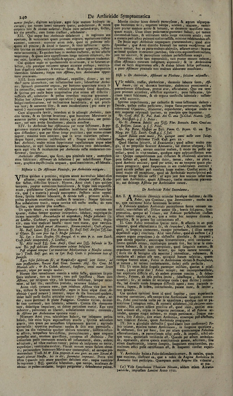 tumor ferofus, digitum accipiens, agro fepe metum hydropis in-. cutiens; qui tamen brevi temporis lpatio, ambulatione, &amp; motu j corporis leni &amp; idoneo aufertur. Hujus item pellendi ergo, fridio, bis die perada, cum linteo craffiori, adhibeatur. XII. Qui nuper hac Arthritide defederunt , in regionem eos apertam, &amp; ventilatam quam primum migrare, equitatione crebras exerceri, convenit: movetur enim inde, quod in pulmone reli¬ quum ell pituita,- &amp; fimul is lanatur, &amp; tono reftituitur: quim- mo fpirirus eo reficiuntur animales, redintegratur appetitus, inftau- ratur oeconomia. Et quidem hunc in modum traftatos , ex hoc affectu vegetiores, &amp; quam ante aggreffionem longe tutiores obfervavi, do¬ nec otio, fatietate, vidu dapfili &amp; opiparo, eidem iterum tradantur. Cui quidem malo ut quodammodo occurrerem, e re futurum ar¬ bitror, cibi potufque rationem aptam accurate profequi; ventricu¬ lum digeftivis roborare, AVs^crw feces, &amp;reliquias eccoproticis identidem fubducere; itaque tum Aflhma, tum Arthritidem oppor¬ tune praxavere. XIII. Sicco nonnunquam Aflhmati, exqtiinto, dicam, an no¬ tho? certe idiopathico, nec inflationibus nato, fubneditur Arthri¬ tis. Spirandi premuntur organa, per humores quantitate nimia il¬ lis commiffos, neque vero in veficulis pulmoneis fimul depofitos, &amp; fpiritus pro caufe hujus magnitudine plus minus eft difficilis ; tufficula eft, anhelatio: &amp; pedus interdum maxime gravatum . Nullos hoc Aflhma (quantum egorefcivi) aggreditur, nifipartium infigniconformatione, vel inclinatione hereditaria, ei qui procli¬ ves lunt,- &amp; autumno illos. &amp; euro increbrefcenre (pro more pi- tuitofi ) maximopere infeftat. Cum aliquandiu feviit, interdum ei fe adjungit Arthritis, tam cito fecuta, &amp; ea fpiritus levatione , que humorum Merdcacnr in externas partes ; eoque harum dolore, qui Arthritidem, a»t genui¬ nam, aut eam probe fimulfintem , abunde monfiret. XIV. In Arthritide hac Aflhmatica per venas fedionem , &amp; pur¬ gationem materia pedore detrahenda, tum iis, fpiritus animales que diffundant; que per fibras longe projiciant; que motus eorum regant; maxime vero omnium , que in artus materiam pellant , ibique figant, omnino infiftendum eft . Neque enim inhibeatur hec Arthritis, multo minus fupprimatur repellaturque atque adeo intendatur, in egri falutem augeatur. Minime vero dubitandum, Jjuin zgri vita &amp; incolumitas per Arthritida rede moderatam con- ervetur, fanciatur. Arthritidis Aflhmate, qua ficco, qua pituitofo nate , exemplum mox fubjiciam. Aflhmati ab inflatione ( per nobiliflimum Floye- tum, graphice depido) nulla unquam, quod meminerim, eft fubnata. Hifloria i. De Aflhmate Pituito/o, per Arthritida mitigato. VEtus quidam e proximo^ triginta annos bvairedixos laboriolim affuetus, nuper ob etatem emeritus, ideoque crafTior, &amp;obe- fior fadus, difficilius fpiravit. Hyeme, Anni i6pd. (quo quidem tempore, propter autumnum humidiorem , &amp; frigus indeimpenfiffi- mum , graffabantur Catrhari) multum laceffabatur ea Aflhmatis fpe- cie, que ( a materia) pituofa nuncupetur. Pedoris enim oppref- fione, fpiritu fublimi laboravit, &amp; deinde tuffi , primum arida , roftea pituitam exantlante, craffam &amp; tenacem. Neque fpiritum fine anhelatione traxit, neque cervice nifi nodu ereda; eo vero facilius, quo pituite plus emiffum. Ut opem feram , ex curatione Aflhmatis familiari, ventrem ter quater, diebus femper quatuor interpofitis, fubduco, majoriqnede¬ inceps intervallo : Anacatharjin ad augendam, Majftepillularis [)/. ex LinSlus, Cochleari, quarta pomeridiana &amp; hora fomni, deglu- tiit, cum vini medicati hauftu: omni vero mane, quas ventricu¬ lum tueantur Infufi amari Alterantis, Xerano compati, Coch. aliquot. 2fl. Balf Lucat. % Flor. Benzoin §*’. Balf. Sulf. Ani flat i Suc¬ ci Glyocr. %i. cum pice liq. f. Maj]a pilularis. 2f. Syr. e Succ. Eryfim. Ol.Amygd. d. r. ana. p. a. cum Sacch. Cryfl. prthe temperando , f. LinEius. 2f. Allii incifi Sem. Ani fi, Croci ana Infunde in Xe- rent K5/. pofl debitam Alterationem coletur Infufum . Poft aliquod tempus (ut mutatione Medicatorum a Naufea cavere¬ tur ) Tina. Sulf. gut. xii. ex Syr. Balf. Coch. i. pilularum loco af- fumpfit. fcgro hijce fublevato fic, ut UpoqoKufyv aggredi jam liceret, ad eam praflandam, Xerani Rad. Gent. Summit. AbJ. Cent. M. Marrub. albi , &amp; Fr.Cubeb. alter at i, hauflum, omni mane Senex potavit, idque per menjes multos. Horum ideo remediorum mentio a nobis fada, quoniam iispro- fpere utebatur, tum ea hyeme , tum poft faspiffime . Nam cum Aflhma, per reliquum vitae, fub brumale folftitium, femper recur- Teret, ad haec ille, certiffima prasfidia, recurrere folebat. Anno i6p8. vertente vere, cum infultum Aflhma vice jam ter¬ tia, triftem &amp; feverum renovaffet, aegro in hunc ufque diem Ar¬ thritide (quod putavit) immuni, neque de illa fomniantiquidem, dolet halli pedis finiflri articulus major: inflammatur, rubet, ar- det , more pertinaci &amp; plane Podagrico. Gratulor vicino, de mor¬ bi tam commodi, tam falutaris, adventu. Contra ille obmurmu¬ rare, dolorifque impatiens, ex dolore periculum metiri. Ego vero exhortor , pulmonem eo liberari, anhelationem minui, contendo, &amp; Aflhma per Arthritidem oportere vinci. Hyemem Anni 1700. telerabilem habuit, ver infequens pericu- lofum, fole enim fupra zquinodium evedo , fpiritus admodum gravis, imo quam per anteadum fefquiannum gravior ; asgritudo univerfalis: appetitus proftratus: naufea &amp; fitis erat permolefta . Cum ita diu valetudine quadam obfcura teneretur, folftitioinflan¬ te aeftivo, tempeftate fervidiffima, paroxylinorum , quos unquam perpeffus erat, omnium graviffimo, correptus eft Arthritico . Per univerfum pedis convexum extenfa eft inflammatio, elata, ardens; ad calcem , ad tibias medium tumor; pulmo ab incipiente eo tutior, expeditior; ventriculus avidior. Placuit novam rerum faciem obtue¬ ri; perjucundam humorumM.itdrotaiv contemplari; ad eamquepro¬ movendam Tinft. M. &amp; Elix, propriet, d. ana gutt. xx.cum Xerani A- maris alterati Hauflu, bis in die, fumendas imperavi. Porro vini iftius (quando jam aetate grandiori delicium erat, neque ventricu¬ lo ingratum) quotidie bibendam, quo nempe, miafmate^fr- thritic; in pedem exulante, fanguis purgaretur; detenderetur pulmo. Menfes circiter binos duravit paroxyfmus , &amp; egrum ufquequa- que beatiorem fecit, vegetum nempe, acutum, alacrem, ventri¬ culo przrer modum avido &amp; latranti, ut decennio noviffimo nun¬ quam magis. Unus illum pedis tumor gravatum habuit, qui tamen commodum fuum, &amp; utilitatem tzdio longe majorem attulit; cum a materia pedi affixa pulmoni melius ceffiffe, minime indubitandum eft. De hujus zgri Arthritide nequaquam prastereundum , quod aliis Speciebus , quas Anni dimidio hyemali fua natura irccpoZvwrai ad unam omnes, hac ex parte multum ablimilis, asftatemamat: hyeme nefemel quidem in externis; partibus, fole citra asquinodium verfato, jam ter emicuit, &amp; paroxyfmos totidem perfediffimos exegit. Paroxyfmi, modo tam memorabili, tam przter morem reduces, iftius Aflhmatis naturam indigitanr, exponunt; &amp; in Arthritidem illud ex facili migraturum effe, &amp; diebus faltem hifce poftremis, a puro Aflhmate pituitofo non multum abhorrere monftrant. Hifl. 2. De Arthritide, Aflhmati ex Plethora , feliciter adjunBa. Vir nobilis, craffus, plethoricus , decennio labente fexto, Afl¬ hmate, cui ex thoraus brevitate, abdominis prominentia , prsecordiorum diftenfione, pronus erat, afficiebatur. Quo me tem¬ pore primum accerfivir, afflidlim zgrotavit; pene fufibcatus, fpi¬ ritum traxit fublimem, &amp; ob organa conftridla laboriofe: tuflien- do nihil excrevit. Spiritus impedimenta, per catharfin &amp; vens fe&amp;ionem deduco . Deinde, quibus codio perficiatur, itaque flatus pervertatur, quibus roborentur Op/xojy-m, dilatentur, expandantur, adeoque modo o- mni augeatur refpirandi fpatium, ea przcipio quz fequuntur. 2p. Conf. Abf. R. Pul. Rad. Ari C. ana ^i.Chal. Nutrit. £)&amp; Syr. Melijjopb. q. f. f. Bolus . 2f. G. Ammon. Bdellii ana ^^r. Benzoin. Extr. Croci aa. Balfam. Lucat. q. f. f. Pilul. Aq. Ruta, Hyffopi aa fxn. Poeon• C. Bryon. G. aa. ^ 1V. Marg. pp. Sacch. Cryfl. q.f. f.Jul. Sum*t Bolum omni mane, Pii. quinque omni noSie cum Julap. Hauflu, ei que inflillentur Tinbi. Caft. gutt. xx. • Quod liberius fpiravit, id Evacuantia; quod adhuc multo ma¬ gis, id ex propofito fecerunt Alterantia, fed diutius ufurpata. Ifti vero libertati par, novum exoritur malum, fi modo ita poffit ap¬ pellari, quod in vitiE tutelam, quodque zgro aufpicatifTimum eve¬ nit: Quippe compofitionum jam di&amp;arum &amp; iftiufmodi aliarum o- pera faftum eft, quod humeri dolor, tumor, rubor, ne plura , quod Arthritis emicuit; quod per artus, ex eo tempore quam plu¬ rimos peragravit; quod frequentem in eos crudelitatem exercuit : quod exinde pedori pari menfura longe melius. Conflat enim, &amp; omni majus eft exceptione, quod ab Arthritidis exortu fpiritui pul¬ monique longe felicius ceffit : ut zgro jam fere unicum reflet tem¬ pori tam Arthritidos, quam Aflhmatis, caufas remotiores pr«veni¬ re; aut deinceps Aflhma per Arthritidem curare. De Arthritide Febri Succedanea« Art. I. \ Rthritides chronicis oriundas hucufque dedimus; de illis -cV Febre, qua Continua , qua Intermittente , morbo acu¬ to , quae nafcnntur hodie fermonem faciemus. A Febricula quadam Arthritidis paroxyfmum ferme omnem ex¬ ordiri, mamfeftum eft. Differt autem illa, brevis fcil.parva, fym- ptomatica, quzque ad Tribum, aut Febrium perfedarum claffem ullatn referri nequit, ab ea, quae a nobis hoc tempore dicenda , exquifita, &amp; in genere fuo confummata eft. II. Cum Febris nonnullius fpeciei ratio, &amp; eflentia in eo poni videatur, quod eflervefcentia fit, ob irtpoylwt;, &amp;jindomitum ali¬ quid, in fanguine contentum, eumque perturbans, ( illius nempe expellendi ergo) concitata. Aliz vero Febres, quod ab audore (4) nupero argute propofitum ) de obftrudis glandulis , &amp; inzquali , quae deinde fequitur, enonnique fermentatione, oriri cenfeantur . lmmo quidem omnes, cujufcunque generis fint, hoc inter fe com¬ mune habeant, &amp; in quo conveniant, quod fanguinis metum, &amp; orgafmum aegrotanti talem faciant, qui fupra naturae tenorem , (mitis ille &amp; benignus effe reperitur) immodicus, vehemens, &amp; morbofus eft: palam effe reor, quicquid horum refpicias, quem¬ cumque fontem adeas , Febris in Arthritidem abitum &amp; Tlocptxfleejir% ut naturae, fic rationi confentaneam, deduci poffe perfacile. III. Ut enim hifce fingulis parumper infiftam, quoties a miaf- mate, (quod prius dixi ) Febris occepit; nec incomprehenfibile, nec explicatu difficile eft, ab eodem primum concito , &amp; debac- chanti, Febrem, ab ipfo poftea lenito , fubadoque , Arthritidem accerfiri; fic, ut eadem lit utriufque caufa ( quse dicitur) conjun- da, fed diverfo modo longeque diflimili agens; nunc iracunde o- mnia, fupera, &amp; infera, conturbando, pacate nunc, &amp; leniter , rem gerendo. Cui quidem opinioni favet id quod fequitur , cum experientia maxime conveniens, effe nempe virus Arthriticum fanguini moven¬ do, Febri concitandas valde per fe appofitum; quodque raro ut pa- roxyfmus (integrum volo, ct numeris abfolutum,) fit dmvptros com¬ mutat . His autem addere proclive eft, quod idem, quoties exu- lare arduum eft, orgias in fanguine pertinaces, id eft Febrim ac¬ cendat, quoque magis arduum, eo magis pertinace^. Itaque ma¬ teria, five Febrilis, live etiam Arthritica, utrumqae poftaffedum, tam videlicet Febrim, quam Arthritida progignere. IV. Sin a glandulis obftrudis ( quodaiiero loco confirmavi) Fe¬ bris oriatur, miafma tamen Arthriticum, in fanguine quiefeens , &amp; obfturum, five per hanc, five per aliam quamcumque Febrilem effervefeentiam , in paroxyfmum adigi poffe, &amp; impelli, nihil uti¬ que vetat, quinetiam verifimile eft. Quando per aeftum ambulan¬ do, equitando, aliove quovis exercitationis genere, adlcitum, five etiam diaphoreticis, interne fumpris, fauguinem exagitantibus, pa- roxfmum effici poffe certiffimum eft, &amp; frequenti conflat experi¬ mento . V. A rthritidos hujus a Febre defeendentis ortum, &amp; natales, tjuam quas maxime, illuftranr ea, quas a nobis de Angina Arthritica in Anomaliis funt perferipta. Quanquam enim Angina illa videatur, at ma- (4) Vide Synochorum Theoriam Novam, addam etiam Airie\o» yvrdrlu/, impreffam Londini Anno 1721.