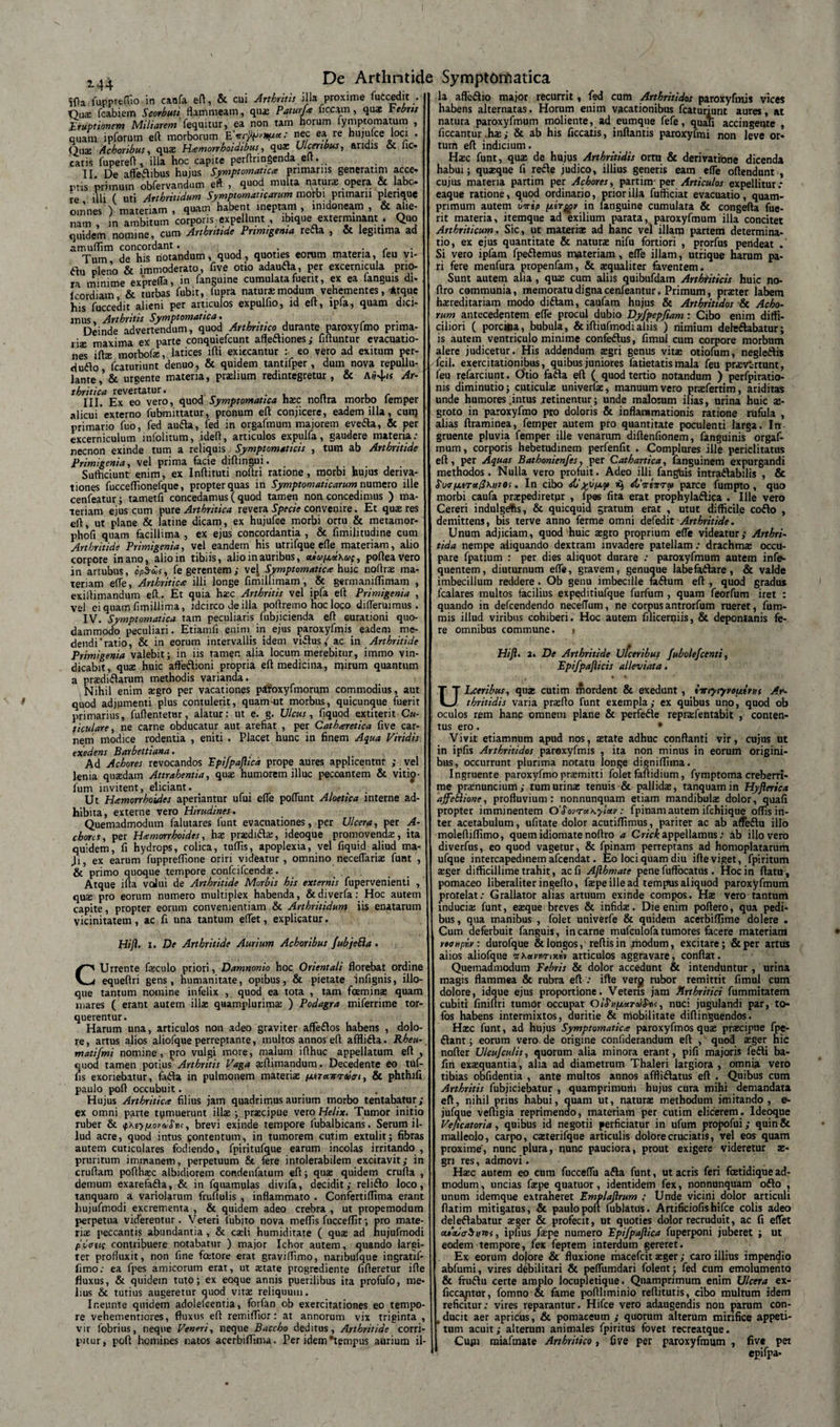 2-44 Sfta lupprefHo in caofa eft, &amp; cui Arthritis illa proxime fuccedit . Qua: fcabiem Scorbuti flammeam, qua: PaturJ.a ficcam , qua: rebus Eruptionem Miliarem 'fequitur, ea non tam horum iymptomatum , quam ipforum eft morborum nec ea re hujufce loci . Quae Achoribus, qua: Hamorrhoidibus, qax Ulceribus, aridis &amp; fic« catis fuperefl , illa hoc capite perftringenda eft. II. De affeflibus hujus Symptomatica primariis generati m acce¬ ptis primum obfervandum eft , quod multa natura: opera &amp; labe re illi ( uti Arthritidum Symptomaticarum morbi primarii pienque omnes ) materiam , quam habent ineptam , in.doneam , &amp; alie¬ nam , in ambitum corporis expellunt , ibique exterminant * Quo quidem nomine, cum Arthritide Primigenia refla , &amp; legitima ad amuflim concordant. . . r Tum de his notandum, quod, quoties eorum materia, feu vi- flu pleno &amp; immoderato, five otio adaufla, per excermcula prio¬ ra minime exprefla, in fanguine cumulata fuerit, ex ea fanguis di- Icordiam, &amp; turbas fubit, fupra natura* modum vehementes, 4tquc his fuccedit alieni per articulos expulho, id eft, ipla, quam dici¬ mus, Arthritis Symptomatica. ... , , Deinde advertendum, quod Arthritico durante paroxylmo prima¬ riae maxima ex parte conquiefcunt affefliones; fifluntur evacuatio¬ nes lfta: morbofe, latices ifti exiecantur : eo vero ad exitum per- duflo, fcaturiunt denuo, &amp; quidem tantifper, dum nova repullu¬ lante, &amp; urgente materia, pradium redintegretur, &amp; Ai?4'* Ar¬ thritica revertatur. III. Ex eo vero, quod Symptomatica h$c noltra morbo lemper alicui externo fubmittatur, pronum eft conjicere, eadem illa, cunj primario fuo, fed aufla, fed in orgafmum majorem evefla, &amp; per excerniculum infolitum, ideft, articulos expulfa, gaudere materia; necnon exinde tum a reliquis Symptomaticis , tum ab Arthritide Primigenia, vel prima facie diftingui. . Sufficiunt enim, ex Inftituti noftri ratione, morbi hujus deriva¬ tiones fucceflionefque, propter quas in Symptomaticarum numero ille cenfeatur; tametfi concedamus ( quod tamen non concedimus ) ma¬ teriam ejus cum purs Arthritica revera Specie convenire. Et qua: res eft, ut plane &amp; latine dicam, ex hujufce morbi ortu &amp; metamor- phofi quam facillima , ex ejus concordantia , &amp; fimilitudine cum Arthritide Primigenia, vel eandem his utrifque efle materiam, alio corpore in ano, alio in tibiis, alio in auribus, tuu/xuKus, pofteavero in artubus, op$d&gt;s, fe gerentem; vel Symptomatica huic noftra: ma¬ teriam efle, Arthritica illi longe fimilfimam , &amp; germaniffimam , exiftimandum eft. Et quia ha;c Arthritis vel ipfa eft Primigenia , vel ei quam fimillima, idcirco de illa poftremo hoc loco difleruimus . IV. Symptomatica tam peculiaris fubjicienda eft Gurationi quo¬ dammodo peculiari. Etiamfi enim in ejus paroxyfmis eadem me- dendi‘ratio, &amp; in eorum intervallis idem viflusac in Arthritide Primigenia valebit; in iis tamen alia locum merebitur, immo vin¬ dicabit, qua: huic afteflioni propria eft medicina, mirum quantum a pradiflarum methodis varianda. Nihil enim a:gro per vacationes pifoxyfmorum commodius, aut quod adjumenti plus contulerit, quam-ut morbus, quicunque fuerit primarius, fuftentetur, alatur: ut e. g. Ulcus, fiquod extiterit Cu¬ ticulare, ne carne obducatur aut arefiat , per Catharetica five car¬ nem modice rodentia , eniti . Placet hunc in finem Aqua Viridis exedens Barbettiana. Ad Achores revocandos Ipifpajlica prope aures applicentur ; vel lenia quredam Attrahentia, quae humorem illuc peccantem &amp; vitio■ fum invitent, eliciant. Ut Hamorrhoides aperiantur ufui efle pofliint Aloetica interne ad¬ hibita, externe vero Hirudines. Quemadmodum falutares funt evacuationes, per Ulcera, per A- chons, per Hamorrhoides, hae prxdiftai, ideoque promovenda, ita quidem, fi hydrops, colica, tuflis, apoplexia, vel fiquid aliud ma- Ji, ex earum fuppreflione oriri videatur , omnino neceflariae funt , &amp; primo quoque tempore confcifcenda:. Atque ifta vcJui de Arthritide Morbis his externis fupervenienti , qus pro eorum numero multiplex habenda, &amp;diverfaHoc autem capite, propter eorum convenientiam &amp; Arthritidum iis enatarum vicinitatem, ac fi una tantum effiet, explicatur. Hifl. i. De Arthritide Aurium Achoribus fubjehla . CUrrente fieculo priori, Damnonio hoc Orientali florebat ordine equeftri gens, humanitate, opibus, &amp; pietate infignis, illo- que tantum nomine infelix , quod ea tota , tam foeminae quam mares ( erant autem illa: quamplurima: ) Podagra miferrime tor¬ querentur. Harum una, articulos non adeo graviter affeflos habens , dolo¬ re, artus alios aliofque perreptante, multos annos eft afflifta. Rheu- matifmi nomine, pro vulgi more, malum ifthuc appellatum eft , quod tamen potius Arthritis Vaga aiftimandum. Decedente eo tuf- fis exoriebatur, fafla in pulmonem materiae //.treurraiat, &amp; phthifi paulo poft occubuit. Hujus Arthritica filius jam quadrimus aurium morbo tentabatur; ex omni parte tumuerunt illae ; praecipue vero Helix. Tumor initio ruber &amp; ifXtyp.ordStu, brevi exinde tempore fubalbicans. Serum il¬ lud acre, quod intus contentum, in tumorem cutim extulit; fibras autem cuticulares fodiendo, fpiritufque earum incolas irritando , pruritum immanem, perpetuum &amp; fere intolerabilem excitavit; in cruftam pofthaec albidiorem condenfatum eft; qua: quidem crufta , demum exarefafla, &amp; in fquamulas divifa, decidit; reliflo loco, tanquam a variolarum fruftulis , inflammato . Confertiffima erant hujufmodi excrementa , &amp; quidem adeo crebra , ut propemodum perpetua viderentur. Veteri fubito nova mellis fuccedit; pro mate¬ riae peccantis abundantia , &amp; csli humiditate ( qua: ad hujufmodi p'v&lt;ni( contribuere notabatur ) major Ichor autem, quando largi¬ ter profluxit, non fine fcetore erat graviflimo, naribufque ingratif- fimo; ea fpes amicorum erat, ut state progrediente fifteretur ifte fluxus, &amp; quidem tuto; ex eoque annis puerilibus ita profufo, me¬ lius &amp; tutius augeretur quod vita: reliquum. Ir.eunte quidem adolefeentia, forfan ob exercitationes eo tempo¬ re vehementiores, fluxus eft remiflior: at annorum vix triginta , vir fobrius, neque Veneri, neque Baccho deditus. Arthritide corri¬ pitur, poft homines natos acerbiflima. Per idem *tempus aurium il¬ la affeflio major recurrit, fed cum Arthritidos paroxyfmis vices habens alternatas. Horum enim vacationibus fcaturiunt aures, at natura paroxyfmum moliente, ad eumque fefe, quali accingente , ficcantur .ha;; &amp; ab his ficcatis, inflantis paroxyfmi non leve or¬ tum eft indicium. Haec funt, qua: de hujus Arthritidis ortu &amp; derivatione dicenda habui; quasque fi refle judico, illius generis eam efle oftendunt , cujus materia partim per Achores, partim- per Articulos expellitur; eaque ratione, quod ordinario, prior illa fufficiat evacuatio, quam¬ primum autem uirip ptir^v in fanguine cumulata &amp; congefta fue¬ rit materia, itemque ad exilium parata, paroxyfmum illa concitet Arthriticum. Sic, ut materiae ad nane vel illam partem determina¬ tio, ex ejus quantitate &amp; naturae nifu fortiori , prorfus pendeat . Si vero ipfam fpeftemus materiam, efle illam, utrique harum pa¬ ri fere menfura propenfam, &amp; aequaliter faventem. Sunt autem alia, quae cum aliis quibufdam Arthtiticis huic no- ftro communia, memoratu digna cenfeantur. Primum, praeter labem hereditariam modo diftam, caufam hujus &amp; Arthritidos &amp; Acbo- rum antecedentem efle procul dubio Dyfpepfiam: Cibo enim diffi¬ ciliori ( porcina, bubula, &amp;iftiufmodialiis ) nimium dehsflabatur; is autem ventriculo minime confeflus, fimul cum corpore morbum alere judicetur. His addendum tegri genus vite otiofum, negleflis fcil. exercitationibus, quibus juniores fatietatis mala feu prevt-rtunt, feu refarciunt. Otio fafla eft ( quod tertio notandum ) perfpiratio- nis diminutio; cuticulae univerfae, manuum vero prasfertim, ariditas unde humores intus retinentur; unde malorum ilias, urina huic ae¬ groto in paroxyfmo pro doloris &amp; inflammationis ratione rufula , alias ftraminea, feinper autem pro quantitate poculenti larga. In gruente pluvia femper ille venarum diftenfionem, fanguinis orgaf¬ mum , corporis hebetudinem perfenfit . Complures ille periclitatus eft, per Aquas Bathonienfes, per Cathartica, languinem expurgandi methodos. Nulla vero profuit. Adeo illi fanguis intraftabilis , &amp; SuaixtTx^Kntos. In cibo &amp;ASntirtTa&gt; parce fumpto, quo morbi caufa praepediretur , fpa6 fita erat prophylaflica . Ille vero Cereri indulgefis, &amp; quicquid gratum erat , utut difficile coflo , demittens, bis terve anno ferme omni defedit Arthritide. Unum adjiciam, quod huic segro proprium efle videatur; Arthri- tida nempe aliquando dextram invadere patellam: drachma occu¬ pare fpatium : per dies aliquot durare : paroxyfmum autem infe- quentem, diuturnum efle, gravem, genuque labefaflare, &amp; valde imbecillum reddere. Ob genu imbecille faftum eft , quod gradus fcalares multos facilius expeditiufque furfum , quam feorfum iret : quando in defeendendo neceflum, ne corpusantrorfum rueret, fum- mis illud viribus cohiberi. Hoc autem filicerniis, &amp; deponianis fe¬ re omnibus commune. &gt; Hiji. 2. De Arthritide Ulceribus fuholefcenti, Epifpajlicis alleviata. ULcerihus, qua: cutim mordent &amp; exedunt , imyiyvoutrut Ar¬ thritidis varia prsfto funt exempla; ex quibus uno, quod ob oculos rem hanc omnem plane &amp; perfefte repraifentabit , conten¬ tus ero. • Vivit etiamnum apud nos, state adhuc conflanti vir, cujus ut in ipfis Arthritidos paroxyfmis , ita non minus in eorum origini¬ bus, occurrunt plurima notatu longe digniflima. Ingruente paroxyfmo prsmitti folet faftidium, fymptoma creberri¬ me prsnuncium; tum urina: tenuis &amp; pallida:, tanquam in Hyflerica ajfe&amp;ione, profluvium: nonnunquam etiam mandibula dolor, quafi propter imminentem O'Sorruxyiotr: fpinam autem ifchiique offis in¬ ter acetabulum, ufitate dolor acutiffimus, pariter ac ab affeftu illo moleftiffimo, quemidiomatenoftro a Crickappellamus: ab illo vero diverfus, eo quod vagetur, &amp; fpinam perreptans ad homoplatarum ufque intercapedinem afeendat. Eo loci quam diu ifte viget, fpiritum ager difficillime trahit, ac fi Afihmate pene fuffocatus . Hoc in ftatu, pomaceo liberaliteringefto, fiepe ille ad tempus aliquod paroxyfmum protelat: Grallator alias artuum exinde compos. Hs vero tantum inducis funt, esque breves &amp; infids. Die enim poftero, qua pedi¬ bus, qua manibus , folet univerfe &amp; quidem acerbiffime dolere . Cum deferbuit fanguis, incarne mufculofatumores facere materiam rtoupiv: durofque &amp; longos, reftisin modum, excitare; &amp;per artus alios aliofque wXa^urocii» articulos aggravare, conflat. Quemadmodum Febris &amp; dolor accedunt &amp; intenduntur , urina magis flammea &amp; rubra eft : ifte verj rubor remittit fimul cum dolore, idque ejus proportione. Veteris jam Arthritici fummitatem cubiti finiftri tumor occupat OtSnpMTu&amp;tK, nuci jugulandi par, to¬ fos habens intermixtos, duritie &amp; mobilitate diftinguendos. Hsc funt, ad hujus Symptomatica paroxyfmos qus prscipue fpe- ftant; eorum vero de origine confiderandum eft , quod sger hic nofter Ulcujculis, quorum alia minora erant, pifi majoris fefti ba- fin exsquantia, alia ad diametrum Thaleri largiora , omnia vero tibias obfidentia , ante multos annos affliflatus eft . Quibus cum Arthritis fubjiciebatur , quamprimurh hujus cura mihi demandata eft, nihil prius habui, quam ut, naturs methodum imitando , e- jufque veftigia reprimendo, materiam per cutim elicerem. Ideoque Veficatoria, quibus id negotii perficiatur in ufum propofui; quin&amp; malleolo, carpo, csterifque articulis dolore cruciatis, vel eos quam proxime', nunc plura, nunc pauciora, prout exigere videretur x- gn res, admovi. Hsec autem eo cum fucceflu afla funt, ut acris feri foetidiquead¬ modum, uncias fa:pe quatuor, identidem fex, nonnunquam oflo , unum idemque extraheret Emplaftrum ; Unde vicini dolor articuli ftatim mitigatus, &amp; paulo poft fublatus. Artificiofishifce colis adeo deleflabatur a:ger &amp; profecit, ut quoties dolor recruduit, ac fi effiet cualabyni, ipfius faspe numero Epifpajlica fuperponi juberet ; ut eodem tempore, fex feptem interdum gereret. Ex eorum dolore &amp; fluxione macefcit jeger; caro illius impendio abfumi, vires debilitari &amp; peffiumdari folent ; fed cum emolumento &amp; fruftu certe amplo locupletique. Quamprimum enim Ulcera ex- ficcaptur, fomno &amp; fame poftliminio reftitutis, cibo multum idem reficitur: vires reparantur. Hifce vero adaugendis non parum con- .ducit aer apricus, &amp; pomaceum ; quorum alterum mirifice appeti¬ tum acuit; alterum animales fpiritus fovet recreatque. Cupi miafmate Arthritico, five per paroxyfmum , five pet epifpa-
