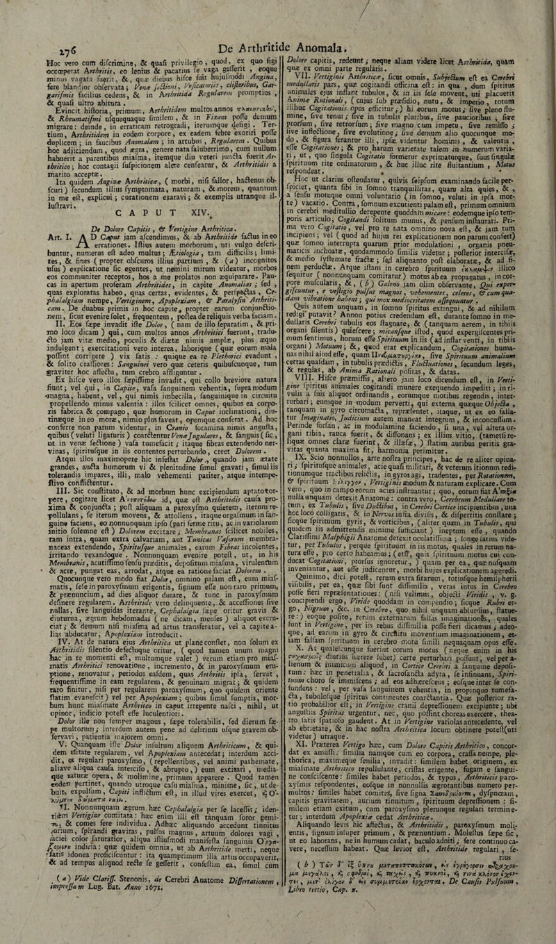 176 Hoc vero cum difcrimine, &amp; quafi privilegio, quod, ex quo figi occoeperat Arthritis, eo lenius &amp; pacatius fe vaga genent , eoque rmnus vagata fuerit, &amp;, quae diebus hifce fuit hujuiruodi Angina, fere blandior obfervata; Verne fSlioni, Ve/icat oriis, clijtenbus, Gar- garifmis facilius cedens, &amp; in Arthritica Regularem promptius , &amp; quali ultro abitura . Evincit hiftoria, primum, Arthritidem multos annos v^xutrnw>, &amp; Rheumatifmi ufquequaque fimilem , &amp; in Fixam P°fte_ demum migrare: deinde, in erraticam retrogradi, iterumque defigi . Ter¬ tium, Arthritidem in eodem corpore, ex eadem febre exoriri pofie duplicem ; in faucibus Anomalam ; in artubus, Regularem . Quibus hoc adjiciendum, quod aegra, genere nata faluberrimo, cum nullum habuerit a parentibus miafma, itemque diu veteri jumfla fuerit Ar¬ thritico-, hoc contagii fufpicionem alete cenfeatur, &amp; Arthritidis a marito acceptae, . Ita quidem Anginte Arthritide, ( morbi, nili fallor, hactenus ob- fcuri) fecundum illius fymptomata, naturam, &amp; morem, quantum in me eft, explicui j curationem exaravi; &amp; exemplis utranque il- luftravi. CAPUT XIV. \ # De Dolore Capitis, &amp; Vertigine Arthritica. Art. I. A D Caput jam afcendimus, &amp; ab Arthritide faftus in eo Jb\ errationes. Illius autem morborum, uti vulgo defcri- buntur, numerus efl adeo multus; JEtiologia, tam difficilis; limi¬ tes, &amp; fines (propter obfcuros illius partium , &amp; (a) incognitos ufus ) explicatione fic egentes, ut nemini mirum videatur, morbos eos communiter receptos, hos a me prolatos non aiquiparare. Pau¬ cas in apertum proferam Arthritides, in capite Anomalias ; fed , quas exploratas habeo, quas certas, evidentes, &amp; perfp&amp;£tas , Ce¬ phalalgiam nempe, Vertiginem, Apoplexiam, &amp; Paralyftn Arthriti¬ cam. De duabus primis in hoc capite, propter earum conjunctio¬ nem , licut evenire folet, frequentem, poftea de reliquis verba faciam . II. Eos faspe invadit ille Dolor, (nam de illo feparatim , &amp; pri¬ mo loco dicam ) qui, cum multos annos Arthritici fuerunt, tradu- «flo jam vita; medio, poculis &amp; dicetas nimis ampla;, plus a;quo indulgent ; exercitationi vero interea, laborique (quae eorum mala polfint corrigere ) vix fatis : quique ea re Plethorici evadunt , &amp; folito cralliores: Sanguinei vero qua; ceteris quibufeunque, tum graviter hoc afteCtu, tum crebro affliguntur. Ex hifce vero illos fa:piflime invadit, qui collo breviore natura liunt; vel qui, in Capite, vafa languinem vehentia, fupraniodum •magna, habent, vel, qui nimis imbecilla, fanguinique in circuitu propellendo minus valentia : illos fcilicer omnes, quibus ea corpo¬ ris fabrica &amp; compago, qua; humorum in Caput inclinationi, diu- tinteque ineo mors, nimio plus faveat, opemque conferat. Ad hoc conferre non parum videntur, in Cranio foramina nimis angulla, quibus(veluti ligaturis) coarCIenturVerneJugulares, &amp; fanguis(fic, ut in vena; feftione ) vafa tumefacit; itaque fibras extendendo ner¬ vinas, fpiritufque in iis contentos perturbando, creet Dolorem. Atqui illos maximopere hic infeftat Dolor., quando jam state grandes, anfta humorum vi &amp; plenitudine fimul gravati, fimuliis tolerandis impares, illi, malo vehementi pariter, atque intempe- ftivo confliflentur. III. S ic ccnftituto, &amp; ad morbum hunc excipiendum aptatotor-1 pore, cogitare licet AbtonriSw id, qus eft Arthritidis caufa pro-J xima &amp; conjunfla ; poli aliquam a paroxyfmo quietem, iterum re¬ pullulans, fe iterum movens, &amp; attollens, itaque orgafmum in fan- guina faciens, eo nonnunquam ipfo (pari ferme ritu, ac in variolarum initio folemne eft) Dolorem excitare; Membranas fcilicet nobiles, tam intra, quam extra calvariam, aut Tunicas Vafrum membra¬ naceas extendendo, Spiritufque animales, earum Fibras incolentes, irritando vexandoque . Nonnunquam evenire poteft, ut, in his Membranis, acutiflimo fenfu prsditis, depolitum miafma, virulenrtirn &amp; acre, pungat eas, arrodat, atque ea ratione faciat Dolorem . Quocunque vero modo fiat Dolor, omnino palam eft, eum miaf- matis, fefe in paroxyfmum erigentis, lignum efie non raro primum, &amp; prsnuncium, ad dies aliquot durare, &amp; tunc in paroxyfmum delinere regularem. Arthritide vero delinquente, &amp; acceftiones live nullas, five languidas iterante, Cephalalgia lspe oritur gravis &amp; ! diuturna, sgrum hebdomadas ( ne dicam, menfes ) aliquot excru¬ ciat; &amp; demum nili miafma ad artus transferatur, vel a capitea- lias abducatur. Apoplexiam introducit. IV. At de natura ejus Arthritica ut plane conflet, non folum ex Arthritidis filentio defecluque oritur, ( quod tamen unum magni hac in re momenti eft, mulrumque valet ) verum etiam pro miaf- matis Arthritici renovatione, incremento, &amp; in paroxyfmum eru¬ ptione, renovatur, periodos eafdem, quas Arthritis ipla, fervat , frequentiffime in eam regularem, &amp; genuinam migrat; &amp; quidem raro finitur, nili per regularem paroxyfmum, quo quidem oriente ftatim evanefeit) vel per Apoplexiam; quibus limul fumptis, mor¬ bum hunc miafmate Arthriteo in caput irrepente nafei , nihil, ut opinor, indicio poteft efie luculentiori. Dolor ille r.on femper magnus , fspe tolerabilis, fed dierum fe- pe multorum; interdum autem pene ad delirium ufque gravem ob- lervavi, patientia majorem omni. V. Quanquam ille Dolor infultum aliquem Arthriticum, &amp; qui¬ dem «litate regularem, vel Apoplexiam antecedat; interdum acci¬ dit, ex regulari paroxyfmo, (repellentibus, vel animi pathemate, aliave aliqua caufa intercifo, &amp; abrupto,) eum excitari , inedia¬ que natura; opera, &amp; molimine, primum apparere . Quod tamen eodem pertinet, quando utroque cafu miafma, minime, fic,, ut de¬ buit, expulfum, Capiti infinitum eft, in illud vires exercet, O- Xvtfltia 0 01/j.iXTce yaie,. tl. Nonnunquam a:grum,lrac Cephalalgia per fe laceflit; iden- ticfcm Vertigine comitata : Irae enim illi eft tanquam foror gemi- ■nvj. &amp; comes fere individua. Adhaic aliquando accedunt tinnitus „-or:um, fpirandi gravitas, pulfus magnus, artuum dolores vagi , /aciei color faturatior, aliqua ifliufmodi manifefta fanguinis O'pyu- indim: quae quidem omnia, ut ab Arthritide inerti, neque 'latis idonea pioncifcuntur r ita quarnpnrniim ilia artusoccupaverit* &amp; ad tempus aliquod redte fe gefierit , confeftim ea, fimul cum (a) Vide ClariS Stenonis, de Cerebri Anatome Differtationem , wprejjam Lug. Bat. Anno 1671, Dolore capitis, redeunt; neque aliam videre licet hrthritida, quam qua; ex omni parte regularis. VII. Vertiginis Arthritica, ficut omnis, SubjeBum eft ea Cerebri medullaris pars, quae cogitandi officina eft: in qua , dum fpiritus animales ejus innant tubulos, &amp; in iis (e(e movent, uti placuerit Anime Rutionali, (cujus fub prafidio, nutu, &amp; imperio, totum ililiuc Cogitationis opus efficitur;) hi eorum motus; five pleno flu¬ mine, five tenui; five in tubulis pluribus, five paucioribus ; five prorfum, five retrorfum; iive magno cum impetu, five remiflb ; five inflefUone, five evolutione; five demum alio quocunque mo¬ do , &amp; figura ferantur illi , jpfa;. videntur hominis , &amp; valentis , efie Cogitationes &amp; pro harum varietate talem in numerum varia- ri, ut, quo fingula Cogitatio formetur exprimaturque, futis (ingulx fpirituum rite ordinatorum , &amp; huc illuc rite fluitantium , Motus refpondeat. . • Hoc ut clarius offendatur, quivis feipfum examinando facile per- fpiciet, quanta fibi in fomno tranquillitas, quam alta quies, &amp; , a fenfu motuque omni voluntario (in fomno, veluti in ipfa mor¬ te) vacatio. Contra, fomnumexcutienti palam eft, primum omnium in cerebri meditullio derepente quoddam micare: eodemque ipfo tem¬ poris articulo, Cogitandi folitum munus, &amp; penfuminftaurat:. Pri¬ ma vero Cogitatio, vel pro re r.ata omnino nova eft, &amp; jam tum incipiens; vel (quod ad hujus rei explicationem non parum confert) qua; fomno iuterrupta quarum prior modulationi , organis pneu¬ maticis inchoata, quodammodo fimilis videtur; pofterior intercife, &amp; medio lyftemate fradfa ; fed aliquanto poft elaborata, &amp; ad fi¬ nem perdudfa. Atque iftam in cerebro fpirituum sVx«iu\|/H' illico fequitur (nonnunquam comitatur) motus abea propagatus, in cor¬ pore mufcularis, &amp;, (b) Galeno jam olim obfervante, Qui exper• gifcuntur , e vejligio pulfus magnos , vehementes, celeres, &amp; cum qua¬ dam vibratione habent; qui mox mediocritatem ajfequuntur . Quis autem unquam, in fomno fpiritus exungui, &amp;- ad nihilum redigi putavit? Annon potius credendum eft, durante fomno in me¬ dullaris Cerebri tubulis eos ftagnare, &amp; (tanquam aerem, in tibiis organi filentis) quiefeere; micanfque iftud, quod expergilcentes pri¬ mum fentimus, horum eide Spirituum in iis (ad inlfar venti, in tibiis organi) Motuum-, &amp;, quod erat explicandum, Cogitationes huma¬ nas nihil ai i ud efie, quam llrsC/UXTup^ixi, five Spirituum animalium certas quafdam , in tubulis praididlis , FluBuationes, fecundum leges, &amp; regulas, ab Anima Rationali pofitas, &amp; datas. . VUT Hifce pr$miffis, altero jam loco dicendum eft, in Verti¬ gine fpiritus animales cogitandi munere exequendo impediri; in ri¬ vulis a fuis aliquot ordinandis, eorumque motibus regendis, inter¬ turbari; eumque irr-Hiodum perverti, qui externa quaique ObjeQa , tanquam in gyro circomadla, reprtefentet, itaque, ut ex eo falla¬ tur Imaginatio, Judicium autem maneat integrum, &amp; inconcuflum. Perinde forfan, ac in modulamine faciendo, fi una, vel altera or¬ gani tibia, rauca fuerit, &amp; difionans; ex illius vitio, (tametfire- liquas omnes clara fuerint, &amp; ill^fte, ) ftatim auribus peritis gra¬ vitas quanta maxima fit, harmonia perimitur. IX. Scio nonnullos, artenofira principes, hac de re aliter opina¬ ri; fpiritufque animales, acie quafi militari, &amp; veterum itionum redi- tionumque tractibus relictis, in gyros agi, tradentes, per Rotationem, &amp; fpirituum tihiyyo» , Vertiginis modum &amp; naturam explicare. Cum vero, quo in campo eorum acies infimantur; quo, eorum fiat A’m^iet nulla unquam detexit Anatome: contra vero, Cerebrum Medullare to- tum, ex Tubulis, five Duiiibus, in Cerebri Cortice incipientibus , una hcc loco colligatis, &amp; in Nervos infra divi fis, &amp; difpertitis conflare ; ficque fpirituum gyris, &amp; vorticibus, (aliter quam in Tubulis, qui quidem iis admittendis minime futficiant ) ineptum efie , quando Clariffimi Matphigu Anatome detexit oculatifluna ; longe fatius vide¬ tur, per Tubulos, petque fpirituum in iis motus, quales in rerum na¬ tura efie , pro certo habeamus; (etff, quis fpirituum motus cui con¬ ducat Cogitationi, prorfus ignoretur, ) quam per ea, qua:nufquam inveniantur, aut efie judicentur, morbi hujus explicationem aggredi. Quin imo, dici poteft, rerum extra fitarum, totiufque hemifpherii vixi bilis, per ea, qua; fibi funt diflimilra , veras intus in Cerebro pofie fieri repraientationes: (mfi velimus, objecli Viridis , v. g. concipiendi ergo, Viride quoddam iu compendio; ficque Rubri er- go, Nigrum , &amp;c. in Cerebro, quo nihil unquam abfurdius, (latue¬ re:) eoque polito, rerum externarum fallas imaginationis, onales funt in Vertigine, per iis rebus diflimilia pofie fieri dicamus; adeo- qne, ad earum in gyro &amp; circftitu moventium imaginationem , et¬ iam ialfain fpirituum in cerebro motu fimili nequaquam opus efie. X. At^qualelcunque fuerint eorum motus (neque enim in his ToyaatMii diutius ha/rere lubet) certe perturbari poftunt, vel per a- lienum &amp; Inimicum ahquod, in Cortice Cerebri a fanguine depoli¬ tum: Irae in penetralia, &amp; facrofanda adyta, feinfinuans, Spiri¬ tuum choro fe immilcens ; ad eos adlrarefcens ; eofque inter fe con¬ tundens : vel, per vafa fanguinem vehentia, in propinquo tumefa- dla, tubulofque fpiritus continentes coardlantia. Qute pofterior ra¬ tio probabilior eft, in Vertigine cranii depreftionem excipiente; ubi angulliis Spiritus urgentur, nec, quo pofiint choreas exercere, thea¬ tro latis fpatiolo gaudent. At 111 Vertigine variolasantecedente, vel ab ebrietate, &amp; in hac noftra Arthritica locum obtinere poteft(uti videtur) utraque. XI. Praterea Vertigo Irae, cum Dolore Capitis Arthritico, concor¬ dat ex amufli; fimilia namque cum eo corpora, craffanempe, ple- thorica, maximeque fenilia, invadit: fimilem habet originem, ex mialmate Arthritico repullulante, criftas erigente, fugam e fangui¬ ne conlcifcente: fimiles habet periodos, &amp; typos, Arthriticis paro- xylmis refpondentes, eofque in nonnullis tegrotantibus numero per¬ multos : limiles habet comites, five figna luinSpivorm, dyfpnceam, capitis gravitatem, aurium tinnitum, fpirituum depreflionem : fi¬ milem etiam exitum, cum paroxyfmo plerunque regulari termine¬ tur; interdum Apoplexite cedat Arthritica. Aliquando levis hic afteflus, &amp; Arthritidis , paroxyfmum moli¬ entis, fignum inluper primum , &amp; pranuntium . Moleftus faepe fic’, ut eo laborans, ne in humum cadat, baculo adniti; fere continuo ca¬ vere, necefliim habeat. Qua; levior eft, Arthritide regulari , fe¬ rius ( b ) Tah' S It, V7tru ptiT-ounsTtraxorm , df typriyopcn ta^ptypH- (xtydhoi , 1$ cipoipo!, myds , Trvxvo\, nvd xXovov tycr- Ti<, /ast cxiyor <T’ hs ovjJLjj.iTtixv ip^errea. De Caufts Rulfuum , Ijbro tertio, Cap. x.