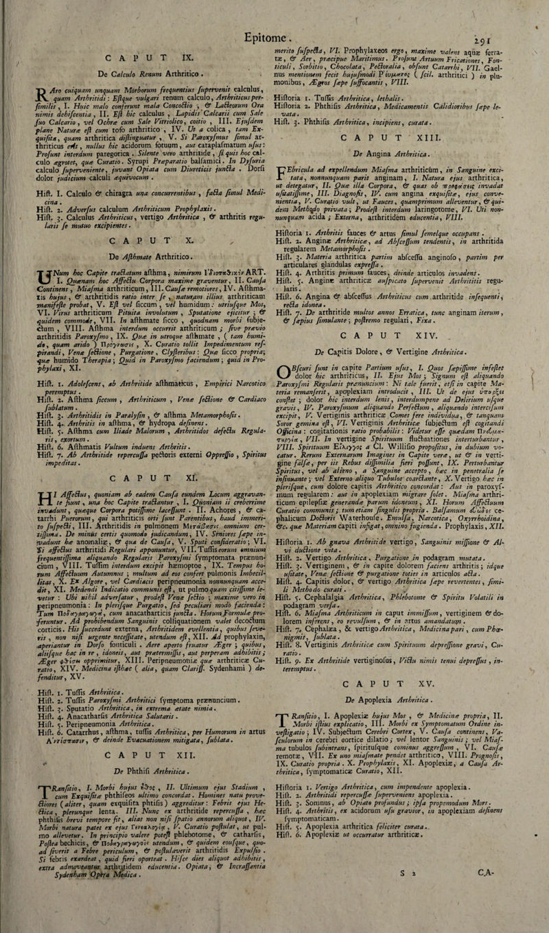 CAPUT IX. De Calculo Renum Arthritico . RAro cuiquam unquam Morborum frequentius fupervenit calculus, quam Arthritidi: Eft que vulgari renum calculo, Arthriticus per- fimitis , I. Huic malo conferunt mala ConcoBio ■, &amp; LaBeorum Ora nimis dehifcentia , II. Eft hic calculus , Lapidis'Calcarii cum Sale fuo Calcario, vel Ochra cum Sale Vitriolico, coitio , III. Ejufdem plane Natura ejl cum tofo arthritico , IV. Ut a colica , tam Ex- quifita, quam arthritica diftinguatur , V. Si Paroxyfmus fimul ar¬ thriticus eAt, nullus hic acidorum fotuum, aut eataplafmatum ufus: Profunt interdum paregorica . Silente vero arthritide , fi quis hoc cal¬ culo agrotet, qua Curatio. Syrupi Praparatio balfamici. In Dyfuria calculo fuperveniente, juvant Opiata cum Diureticis junBa . Dorfi dolor judicium calculi aquivocum . Hift. I. Calculo 6* chiragra una concurrentibus , faBa fimul Medi¬ cina . .... Hift. 2. Adverfus calculum Arthriticum Prophylaxis. Hift. g. Calculus Arthriticus, vertigo Arthritica , &amp; arthritis regu¬ laris /e mutuo excipientes. C A P U T X. De Aflhmate Arthritico. UNum hoc Capite traBatum afthma, nimirum VfiowetSnxor ART. I. Quanam hoc AffeBu Corpora maxime graventur, II. Cauja Continens , Miafma arthriticum, III. Caufa remotiores, IV. Afthma- tis hujus, 6* arthritidis ratio inter fe , naturam illius arthriticam T»anifefte probat, V. Eft vel ficcum , vel humidum: utriufque Mos, VI. Virus arthriticum Pituita involutum , Sputatione ejicitur ; &amp; quidem commode, VII. In afthmate ficco , quodnam morbi fubje- clum , VIII. Afthma interdum occurrit arthriticum ; five pravio arthritidis Paroxyfmo, IX. Qua in utroque afthmate , ( tam humi- d», quam arido ) Upoyraicris , X. Curatio tollit Impedimentum ref- pirandi, Vena feBione , Purgatione , Clyfleribus : Qua ficco propria; qua humido Therapia; Quid in Paroxyfmo faciendum; quid in Pro- phylaxi, XI. t Hift. i. Adolefcens, ab Arthritide afthmattcus , Empirici Narcotico peremptus. Hift. 2. Afthma ficcum , Arthriticum , Vena feBione &amp; Cardiaco fublatum. Hift. g. Arthritidis in Paralyfin , &amp; afthma Metamorphofis. Hift. 4. Arthritis in afthma, &amp; hydropa definens. Hift. 5. Afthma cum Iliade Malorum , Arthritidos defeBu Regula¬ ris , exortum. Hift. 6. Afthmatis Vultum induens Arthritis. Hift. 7. Ab Arthritide repercuffa peiloris externi Oppreffxo , Spiritus impeditas. CAPUT XI. HI AffeBus, quoniam ab eadem Caufa eundem Locum aggravan¬ te fiunt, una hoc Capite traBantur , I. Quoniam ii creberrime invadunt, quaque Corpora potijfime laceffunt . II. Achores , &amp; ca- tarrhi Puerorum, qui arthriticis orti funt Parentibus, haud immeri- to fu/peBi, III. Arthritidis in pulmonem Mirafotais omnium cer- tijfima. De minus certis quomodo judicandum, IV. Seniores fape in• rvadunt ha anomali®, &amp; qua de Caufa, V. Sputi confiaeratio; VI. 'Si ajfeBus arthritidi Regulari apponuntur, VII. Tuffis eor«>?; omnium frequentijfima aliquando Regularis Paroxyfmi fymptomata prsenun- ciuni, VIII. Tuftim interdum excipit hamioptoe , IX. Tempus ho¬ rum AjfeBuum Autumnus ; multum ad eos confert pulmonis Imbecil¬ litas, X. Ex Algore, vel Cardiacis peripneumonia nonnunquam acce¬ dit, XI. Medendi Indicatio communis eft, ut palmo quam citiffime le¬ vetur : Ubi nihil adverfatur , prodeft Vena feBio ; maxime vero in peripneumonia: In plerifque Purgatio, fed peculiari modo facienda: *Tum UoScty/Myeoyd, cum anacatharticis junBa. Horum Formula pro¬ feruntur . Ad prohibendum Sanguinis colliquationem valet decoctum corticis. His Juccedunt externa, Arthritidem evellentia, quibus feve- ris , non nifi urgente necejfitate, utendum eft, XII. Ad prophylaxin, aperiantur in Dorfo fonticuli . Aere aperto fruatur VEger ; quibus, aliifquc hac in re , idoneis, aut pratermiffts, aut perperam adhibitis; jEger 4/S-Ictm opprimitur, XIII. Peripneumonia que arthritica; Cu¬ ratio, XIV. Medicina ifthec ( alia, quam Clari fi. Sydenhami ) de¬ fenditur , XV. Hift. X. Tuffis Arthritica. Hift. 2. Tuffis Paroxyfmi Arthritici fymptoma prtenuncium. Hift. g. Sputatio Arthritica, in extrema etate nimia. Hift. 4. Anacatharfis Arthritica Salutaris. Hift. 5. Peripneumonia Arthritica. Hift. 6. Catarrhus, afthma, tuffis Arthritica, per Humorum in artus Arriaerotaiv, &amp; deinde Evacuationem mitigata, fublata. CAPUT XII. »*■ De Phthifi Arthritica. TRanfitio, I• Morbi hujus *-Soc , II. Ultimum ejus Stadium , cum Exquifite phthifeos ultimo concordat. Homines natu prove- Biores (aliter, quam exquifita phtifis) aggreditur: Febris ejus He- Bica, plerunque lenta. III. Nunc ex arthritide repercuffa, hec phthifis brevi tempore fit, alias non nifi /patio annorum aliquot, IV. Morbi natura patet ex ejus TtvtxKoyiu , V. Curatio poftulat, ut pul¬ mo allevetur. In principio valere poteft phlebotome, &amp; catharfis, Poftea bechicis, &amp;noSuyp«ya>yo~t< utendum, &amp; quidem eoufque, quo¬ ad fiverit a Febre periculum, &amp; poftulaverit arthritidis Expuffio . Si febris exardeat, quid fieri oporteat . Hi/ce dies aliquot adhibitis, extra admoveantur arthritidem educentia. Opiata, &amp; Incraffantia Sydenham Optra Medica. merito fufpeBa, VI. Prophylaxeos ergo, maxime valent aqua: ferra¬ ta:, &amp; Aer, pracipue Maritimus. Projunt Artuum Fricationes, Fon¬ ticuli, Sorbitio, Chocolata, PeBoralia, obfunt Catarrhi, VII. Gael- nus mentionem fecit hujufmodi P iu/j-uto; ( fdl, arthritici ) in plu- monibus, AIgros Jtepe fujfocantis , VIII. Hiftoria r. Tuffis Arthritica, lethalis. Hiftoria 2. Phthifis Arthritica, Medicamentis Calidioribus /ape le¬ vata . Hift, g. Phthifis Arthritica, incipiens, curata. CAPUT' XIII. De Angina Arthritica. FEbricula ad expellendum Miafma arthriticum, in Sanguine exci¬ tata, nonnunquam parit anginam, I. Natura ejus arthritica, ut detegatur, II. Qu<e illa Corpora, &amp; quas ob irpeifctauc invadat ufitatijjime, III. Diagnofis, IV. cum angina exquifitte, ejus conve¬ nientia, V. Curatio vult, ut Fauces, quamprimum alleventur, &amp; qui¬ dem Methofio privata-, Prodeft interdum laringotorne, VI. Uti non¬ nunquam acida; Externa, arthritidem educentia, VIII. Hiftoria 1. Arthritis fauces &amp; artus fimul femelque occupans . Hift. 2. Angina: Arthritica:, ad Abjcejfum tendentis, in arthritida regularem Metamorphofis. Hift. g. Materia arthritica partim abfceffu anginofo, partim per articulares glandulas exprefia. Hift. 4. Arthritis primum fauces, deinde articulos invadens. Hift. 5. Angina: arthritica: aufpicato fupervenit Arthrititis regu¬ laris . Hift. 6. Angina &amp; abfceffus Arthriticus cum arthritide infequenti, reBa idonea. Hift. 7. De arthritide multos annos Erratica, tunc anginam iterum, &amp; Japius fimulante-, poftremo regulari, Fixa. CAPUT XIV. De Capitis Dolore, &amp; Vertigine Arthritica. OBfcuri funt in capite Partium ufus, I. Quos fepijfime infeftet dolor hic arthrificus, II. Ejus Mos ; Signum eft aliquando Paroxyfmi Regularis pramuncium : Ni tale fuerit, et fi in capite Ma¬ teria remanferit, apoplexiam introducit , III. Ut de ejus verap^u confiet ; dolor hic interdum lenis, interdumpene ad Delirium ufque gravis, IV. Paroxyfmum aliquando PerfeBum , aliquando intercifum excipit, V. Vertiginis arthritica: Comes fere individua, &amp; tanquam Soror gemina eft, VI. Vertiginis Arthriticis fubjeflum eft cogitandi Officina: cogitationis ratio probabilis: Videtur effe qutedam Th^stux- rxpylct, VII. In vertigine Spirituum fludluationes interturbantur, VIII. Spirituum EtKiyyo; a Cl. Willifio propofitus, in dubium vo¬ catur. Rerum Externarum Imagines in Capite vera, ut &amp; in verti¬ gine falfe, per iis Rebus dijfimilia fieri poffunt, IX. Perturbantur Spiritus, vel ab alieno, a Sanguine accepto, htsc in penetralia fe infinuante-, vel Externo aliquo Tubulos coarBante, X. Vertigo h<ec in plerifque, cum dolore capitis Arthritico concordat: Aut in paroxyf¬ mum regularem: aut in apoplexiam migrare folet. Miafma arthri¬ ticum epilepfiae generanda parum idoneum, XI. Horum AjfeBuum Curatio communis ; tum etiam fingulis propria. Balfamum didSit ce¬ phalicum DoBoris Waterhoufe. Emulfa, Narcotica, Oxyrrhoidina, <&amp;c. qute Materiam capiti infigat, omnino fugienda. Prophylaxis, XII. Hiftoria 1. Ab gnava Arthritide vertigo, Sanguinis miffione &amp; Al¬ vi duBione vita. Hift. 2. Vertigo Arthritica, Purgatione in podagram mutata. Hift. g. Vertiginem, &amp; in capite dolorem faciens arthritis; idque ufitate, Vena feBione &amp; purgatione toties in articulos aBa. Hift. 4. Capitis dolor, &amp; vertigo Arthritica J<epe revertentes, fimi- li Metho do curati . Hift. 5. Cephalalgia Arthritica, Phlebotome &amp; Spiritu Volatili in podagram verfa. Hift. 6. Miafma Arthriticum in caput immiffum, vertiginem &amp; do¬ lorem inferens, eo revulfum , &amp; in artus amandatum . Hift. 7» Cephalasa , &amp; vertigo Arthritica, Medicina pari, cum Phae- nigmis, fublata. Hift. 8. Vertiginis Arthriticee cum Spirituum depreffione gravi. Cu¬ ratio . Hift. 9. Ex Arthritide vertiginofus, ViBu nimis tenui depreffus , in¬ teremptus . CAPUT XV. De Apoplexia Arthritica . TRanfitio, I. Apoplexia; hujus Mos , &amp; Medicina propria, II. Morbi iftius explicatio, III. Morbi ex Symptomatum Ordine in- veftigatio; IV. Subjeftum Cerebri Cortex, V. Caufa continens, Va- fculorum in cerebri cortice dilatio; vel lentor Sanguinis ; vel Miaf¬ ma tubulos fubintrans, fpiritufque cominus aggreffum , VI. Caufie remotae, VII. Ex uno miafmate pendet arthritico, VIII. Prognofis, IX. Curatio propria. X. Prophylaxis, XI. Apoplexiae, a Caufa Ar¬ thritica, fymptomaticae Curatio, XII. Hiftoria 1. Vertigo Arthritica, cum impendente apoplexia. Hift. 2. Arthritidi repercuffie fuperveniens apoplexia. Hift. g. Somnus, ab O piato profundus; ipfa propemodum Mors. Hift. 4- Arthritis, ex acidorum ufu gravior, in apoplexiam definens fymptomaticam. Hift. 5. Apoplexia arthritica feliciter curata.. Hift. 6. Apoplexia: ut occurratur arthriticae.