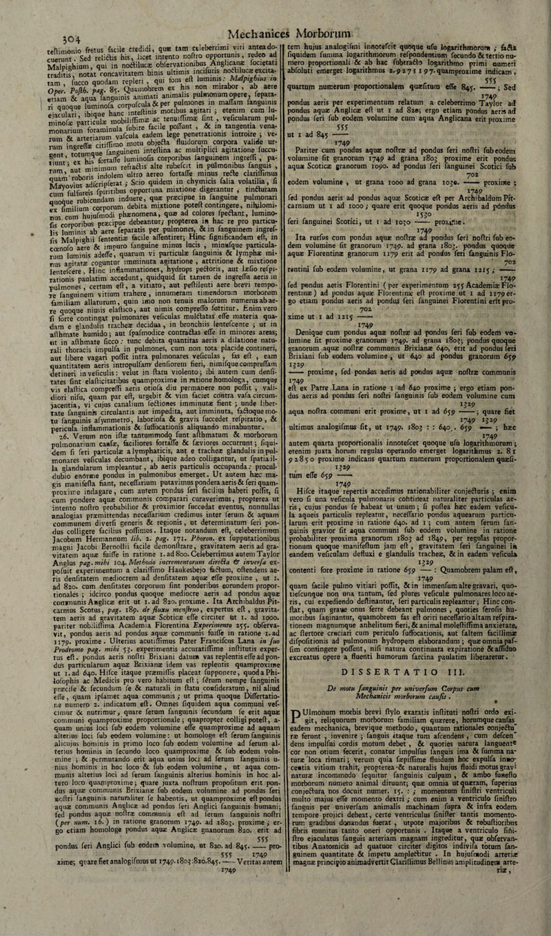 tam etiam n tefHmonio fretus facile ctedidi, quffi tam celeberrimi vm antea do- u nt. Sed relictis his, licet intento noftra opportunis, redeo ad MaWium, qui in nodVilucae oblervationibus Anglicanae locietau traditis, notlt concavitatem binis ultimis incifuris nodilucsexcita- fucco quodam repleri , qui fons eft luminis: Maiptghtus m Potlh. pag. 85. Quamobrem ex his non mirabor , ab aere & aqua fanguinis animati anima is pulmonum opere, fepara- quoque luminofa corpufcula & per pulmones in maffam fanguinis ejaculari ibique hanc inteftims motibus agitari ; etenim cum lu- minofa particula; mobiliflimas ac tenu.ffims fint , veficularum pul¬ monarium foraminula fubire facile poflunt , &. m tangentia vena- Sm & arteriarum vafcula eadem lege penetrationis introire ; ve- Lreffe citiflimo motu objefta fluidorum corpora valide ur¬ cent totumque fanguinem inteftina ac multiplici agnatione fuccu- ex his fbrtaffe luminofis corporibus langmnem ingrefli, Pa- ««H 9.1t minimum refiaclis alie ruhefcit in pulmonibus fanguis , quTm ruboris indolem ultro aereo fortaffe minus rede clariflimus Mavovius adfcripferat ; Scio quidem in chymicis falia volatilia, fi fulfnreis fpmtibus opportuna mixtione digerantur , tinfturam Quoaue rubicundam induere, qua; praecipue in fanguine pulmonari e* fimilium corporum debita mixtione poteft contingere, nihilomi¬ nus cum huiufmodi phaenomena, qua ad colores lpedanr, lumino- fis corporibus prscipue debeantur; propterea m hac re pro particu¬ lis luminis ab aere feparatis per pulmones, & in fanguinem ingref- iis Malpighii fententiae facile aflentirer; Hinc iigmficandam efl, m coenofo aere & impuro fanguine minus lucis , minafque particula¬ rum luminis adefle, quarum vi particulae fanguinis & lymphae mi¬ rus agitata coguntur imminuta agitatione , attritione & mixtione lentefcere , Hinc inflammationes, hydrops pedoris, aut lafio refpi- rationis paulatim accedunt, quidquid fit tamen de ingreflit aeris m ■pulmones, certum eft, a vitiato, aut peflilenti aere brevi tempo¬ re fanguinem vitium trahere , innumeram timendorum morborum familiam allaturum, quin imo non tenuis malorum numerus ab ae¬ re quoque nimis elaflico, aut nimis compreffo fortitur. Enim vero fi forte contingat pulmonares veficulas muldatas efle materia qua¬ dam e glandulis trachea; decidua, in bronchiis lentefcente ; ut in aflhmate humido; aut fpafmodice contradas efle in minores areas; ut in aflhmate ficco: tunc debita quantitas aeris a dilatione natu¬ rali thoracis impulfa in pulmones, cum non tota placide contineri, aut libere vagari poflit intra pulmonares veficulas , fas efl , eam quantitatem aeris intropulfam denfioretn fieri, nimifque compreflam detineri inveficulis: velut in flatu violento; ibi autem cum denfi- tates fint elafticitatibus quamproxime in ratione homologa, cumque vis elaflica comprefli aeris otiofa diu permanere non poflit , vali¬ diori nifu, quam par efl, urgebit & vim faciet contra vafa circum¬ jacentia, vi cujus canalium fediones imminutae fient ; unde liber¬ tate fanguinis circulantis aut impedita, aut imminuta, fadoque mo¬ tu fanguinis afymmetro, laboriofa & gravis luccedet refpiratio , & pericula inflammationis & fuffocationis aliquando minabuntur. z6. Verum non ifls tantummodo funt afthmatum & morborum pulmonarium catifae, faciliores forta‘fle & faeviores occurrant; fiqui- dem fi feri particulae a lymphaticis, aut e tracheae glandulis in pul¬ monares veficulas decumbant, ibique adeo colligantur, ut fpatiail¬ la glandularum impleantur, ab aeris particulis occupanda; procul- dubio enorme pondus in pulmonibus emerget. Ut autem haec ma¬ gis manifefla fiant, neceflarium putavimus pondera aeris & feri quam¬ proxime indagare, cum autem pondus feri facilius haberi poflit, fi cum pondere aquae communis comparari curaverimus, propterea ut intento noflro probabilior & proximior fuccedat eventus, nonnullas analogias praemittendas neceflarium credimus inter ferum & aquam communem diverfi generis & regionis, ut determinatum feri pon¬ dus colligere facilius poflimus. Itaque notandum efl, celeberrimum Jacobum Hermannum lib. 2. pag. 171. Pboron. ex fupputationibus magni Jacobi Bernollii facile demonflrare, gravitatem aeris ad gra¬ vitatem aquae fuifle in ratione 1. ad 800. Celeberrimus autem Taylor Anglus pag. mihi 104. Methodo incrementorum direBa & inverfa ex- pofuit experimentum a clariflimo Haukesbejo fidium, oftendens ae¬ ris denfitatem mediocrem ad denfitarem aquae efle proxime , ut 1. ad 820. cum denfitates corporum fint ponderibus eorundem propor¬ tionales ; idcirco pondus quoque mediocre aeris ad pondus aquae communis Anglicae erit ut 1. ad 820. proxime . Ita Archibaldus Pit- carnius Scotus, pag. 189. defluxu menjiruo, expertus efl, gravita¬ tem aeris ad gravitatem aquae Scoticae efle circiter Ut 1. ad 1900. pariter nobiiiflima Academia Florentina 'Experimento 255. oblerva- vit, pondus aeris ad pondus aquae communis fuifle in ratione i.ad 1179. proxime. Ulterius acutiflimus Pater Francifcus Lana in fluo Prodromo pag. mihi 53. experimentis accuratiflime inflitutis exper- eft, pondus aeris noflri Brixiani datum vas replentis efle ad pon¬ tus dus particularum aquae Brixianae idem vas replentis quamproxime ut i.ad 640. Hifce itaque praemiflis placeat fupponere, quodaPhi- lofophis ac Medicis pro vero habitum efl ; fe'rum nempe fanguinis praecife & fecundum fe & naturali in flatu confideratum, nil aliud efle, quam ipfamet aqua communis ; ut prima quoque Diflertatio- ne numero 2. indicatum eft. Omnes fiquidem aqua connyiuni vef- cimur &. nutrimur, quare ferum fanguinis fecundum fe erit aquae communi quamproxime proportionale; quapropter colligi poteft, a- quam unius loci fub eodem volumine efle quamproxime ad aquam alterius loci fub eodem volumine: ut homologe efl ferum fanguinis alicujus hominis in primo loco fub eodem volumine ad ferum al¬ terius hominis in fecundo loco quamproxime & lub eodem volu¬ mine ; & permutando erit aqua unius loci ad ferum fanguinis u- nius hominis in hoc loco & fub eodem volumine , ut aqua com¬ munis alterius loci ad ferum fanguinis alterius hominis in hoc al¬ tero loco quamproxime; quare juxta noftrum propofitum erit pon¬ dus aquae communis Brixiana; fub eodem volumine ad pondus feri Hoftri fanguinis naturaliter fe habentis, ut quamproxime efl pondus aquae communis Anglicae ad pondus feri Anglici fanguinis humani; led pondus aquae noftrae communis eft ad ferum fanguinis noflri (per num. 16.) in ratione granorum 1749. ad ,1803. proxime ; er¬ go etiam homologe pondus aquae Anglicae gnanorum 820. erit ad 5S5 pondus feri Anglici fub eodeift volumine, ut 820. ad 845.-pro 555 4749 xime; quare fiet analogifmus ut 1749.1803:820.845.-Ventas aurem 1749 tem hujus analogifmi innotefcit quoque ufu logarithmorum ; fafll fiquidem fumma logarithmorum refpondentium fecundo & tertio nu¬ mero proportionali & ab hac fubtradlo logarithmo primi numeri abfoluti emerget logarithmus 2,9 2 71 x 9 7. quamproxime indicans, quartum numerum proportionalem quaefitum efle 845. ; Sed 1749 pondus aeris per experimentum relatum a celeberrimo Taylor at! jondus aquae Anglicae efl ut 1 ad 82®; ergo etiam pondus aer» ad londus feri fub eodem volumine cum aqua Anglicana erit proxime 555 ut 1 ad 845 - 1749 Pariter cum pondus aquae noftra: ad pondus feri noflri fub eodem volumine fit granorum 1749 ad grana 1803 proxime erit pondus aquae Scoticae granorum 1090. ad pondus feri fanguinei Scotici fub 702 eodem volumine , ut grana 1000 ad grana 103®. ——- proxime ; 1749 fed pondus aeris ad pondus aquae Scoticae efl per Archibaldum Pit- carnium ut 1 ad 1000; quare erit quoque pondus aeris ad pondus 1530 feri fanguinei Scotici, ut 1 ad 1030 -- proxime. J749 'V Ita rurfus cum pondus aquae noftrae ad pondus feri noflri fub eo¬ dem volumine fit granorum 1749. ad grana 1803. pondus quoqile aquae Florentinae granorum 1179 erit ad pondus feri fanguinis Flo- 702 rentini fub eodem volumine, ut grana 1179 ad grana 1215; - 1749 fed pondus aeris Florentini (per experimentum 255 Academiae Flo¬ rentina) ad pondus aqua Florentina efl proxime ut 1 ad 1179 er¬ go etiam pondus aeris ad pondus feri fanguinei Florentini erit pro- 702 xime ut 1 ad 1215 - 1749 . Denique cum pondus aqua noftra ad pondus feri fub eodem vo- umine fit proxime granorum 1749. ad grana 1803; pondus quoque granorum aqua noftra communis Brixiana 640, erit ad pondus feri Brixiani fub eodem volumine^ ut 640 ad pondus granorum 659 1J29 — proxime, fed pondus aeris ad pondus aqua noftra communis 1749 eft ex Patre Lana in ratione 1 ad 64.0 proxime ; ergo etiam pon¬ dus aeris ad pondus feri noflri fanguinis fub eodem volumine cum „ . . . *329 aqua noftra communi erit proxime, ut 1 ad 659 -; quare fiet 1749 1329 ultimus analogifmus fit, ut 1749. 1803 : : 640^. 659 — ; hac 1749 autem quarta proportionalis innotefcet quoque ufu logarithmorum; etenim juxta horum regulas operando emerget logarithmus 2. 81 92850 proxime indicans quartum numerum proportionalem quafi- 1529 tum efle 659 -* 174 9 Hifce itaque repertis accedimus rationabiliter conjefturis ; enim vero fi una veficula pulmonaris cohtirfeat naturaliter particulas ae¬ ris , cujus pondus fe habeat ut unum; fi poflea hac eadem veficu¬ la aqueis particulis repleatur, neceflario pondus aquearum particu¬ larum erit proxime in ratione 640. ad x ; cum autem ferum fan¬ guinis gravior fit aqua communi fub eodem volumine in ratione probabiliter proxima granorum 1803 ad 1849, per regulas propor¬ tionum quoque manifeflum jam eft , gravitatem feri fanguinei in eandem veficulam defluxi e glandulis tracheae, &in eadem veficula ^29 contenti fore proxime in ratione 659 —: Quamobrem palam efl, . *749 quam facile pulino vitiari poflit, &in immenfum alte gravari, quo- tiefcunque non una tantum, fed plures veficulae pulmonares loco ae¬ ris, cui expediendo deftinantur, feri particulis repleantur; Hinc con¬ flat , quam graye onus ferre debeant pulmones , quoties ferofis hu¬ moribus faginantur, quamobrem fas eft oriri neceflario altam refpira- tionem magnumque anhelitum fieri, & animal moleftiflima anxietate, ac ftertore crHciari cum periculo fuffocationis, aut faltem facillime difpofitionis ad pulmonum hydropem elaborandum; quae omnia paf- fim contingere poflent, nifi natura continuata expiratione &afliduo excreatus opere a fluenti humorum farcina paulatim liberaretur, DISSERTATIO III. De motu flanguinis per univerflum Corpus cum Mechanicis morborum cau fis . PUlmonum morbis brevi ftylo exaratis inftituti noflri ordo exi¬ git, reliquorum morborum familiam querere, horumquecaufas eadem mechanica, brevique methodo, quantum rationales conjedtu' rae ferunt , invenire ; fanguis itaque tum afcendens, cum defcen* dens impulfui cordis motum debet, & quoties natura languent® cor non otium fecerit, conatur impulfus fanguis ima & fumma na¬ turae loca rimari; verum quia faepiflime fluidum hoc expulfa inwr ceutia vitium trahit, propterea •& naturalis hujus fluidi motus gravi naturae incommodo fequitur fanguinis culpam , & ambo funeflo morborum numero animal diruunt; quae omnia ut quaeram, fuperius conjeftura nos docuit numer. 15. : ; momentum finiflri ventriculi multo majus efle momento dextri; cum enim a ventriculo finiflro fanguis per univerfam animalis machinam fupra & infra eodem tempore projici debeat, certe ventriculus finifler tantis momento¬ rum gradibus donandus fuerat , utpote majoribus & rebuftioribns fibris munitus tanto oneri opportunis . Itaque a ventriculo fifii- ftro ejaculatus fanguis arteriam magnam ingreditur, quae obfervan- tibus Anatomicis ad quatuor circiter digitos indivifa totum fan¬ guinem quantitate & impetu amplefftitur . In hujufmodi arteris magus principio animadvertit Clariflimus Bellinus amplitudinem arte¬ ris ,