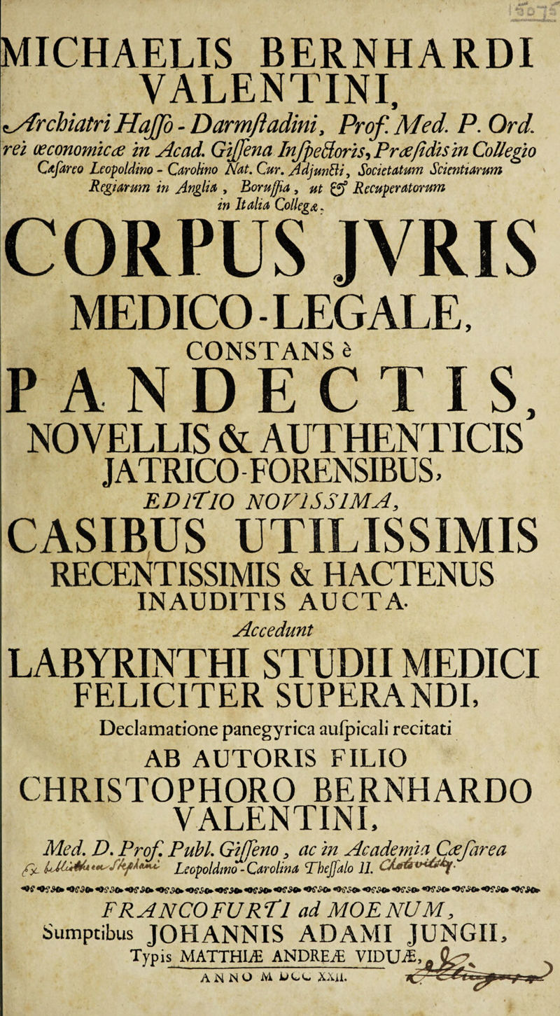 MICHAELIS BERNHARDI VALENTINI, z/frchiatri HaJJo - Darmftadini, Prof. Med. P. Ord. rei oeconomica in Acad. GiJJena InJpeSoris, P ree fi dis in Collegio Cafareo Leopoldino - Carohno Nat. Cur. Adjunfti, Societatum Scientiarum Regiarum in Anglia , Borujjia , ut gf Recuperatorum in Italia Collega. CORPUS JVRIS MEDICO-LEGALE, CONSTANS 4 &gt; a n n p r t k NOVELLIS &amp; AUTHENTICIS’ JATRICO FORENSIBUS, EDITIO NOVISSIMA, CASIBUS UTILISSIMIS RECENTISS1MIS &amp; HACTENUS INAUDITIS AUCTA- Accedunt LABYRINTHI STUDII MEDICI FELICITER SUPERANDI, Declamatione panegyrica aulpicali recitati AB AUTORIS FILIO CHRISTOPHORO BERNHARDO VALENTINI, Med. D. Prof. Pubi. Giffeno, ac in Academia Cafarea C CCLeopoldino - Carolina Tbejfalo 11. OVLC+iOSM* «OCS0* **?£&lt;)+ F RANCO FURTI ad MOENUM, Sumptibus JOHANNIS ADAMI JUNGII, Typis MATTHLE ANDRE/E VIDUAE, ANNO M xxu.