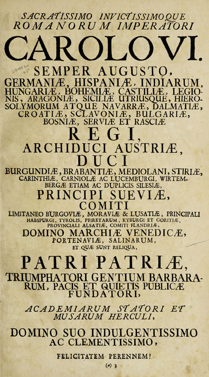 SACRATISSIMO INVICTISSIMO rnjE ROMANORU M IMPERATORI CAROLO VI. SEMPER AUGUSTO, GERMANIA, HISPANIAE INDIARUM, HUNGARIA, BOHEMIA, CASTIUS, LEGIO¬ NIS , ARAGONIE, SICILIAE UTRIUSQUE, HIERO¬ SOLYMORUM ATQUE NAVARRA, DALMATIA, CROATIA, SCLAVONIA, BULGARIA, BOSNIA, SERVIA ET RASCIA REGI, ARCHIDUCI AUSTRLE, DUCI BURGUNDIA, BR ABANTI A, MEDIOLANI, STIRIA, CARINTHIAi, CARNIOLiE AC LUCEMBURGI, WIRTEM- BERG.1E ETIAM AC DUPLICIS SILESLE, PRINCIPI SUEVIT, COMITI LIMITANEO BURGOVIAS, MORAVIJE &amp; LUSATLE, PRINCIPALI HABSPURGI, TYROLIS, PFIRETARUM, KYBURGI ET GORITIA, PROVINCIALI ALSATIA, COMITI FLANDRIA, DOMINO MARCHIA VENEDICA, PORTENAVIjE, SALINARUM, ET QUA SUNT RELIQUA, PATRI PATRITI, TRIUMPHATORI GENTIUM BARBARA* RUM, PACIS ET QUIETIS PUBLICA FUNDATORI, AC AD EMI ARUM STATORI ET MUSARUM HERCULI, DOMINO SUO INDULGENTISSIMO AC CLEMENTISSIMO, FELICITATEM PERENNEM!