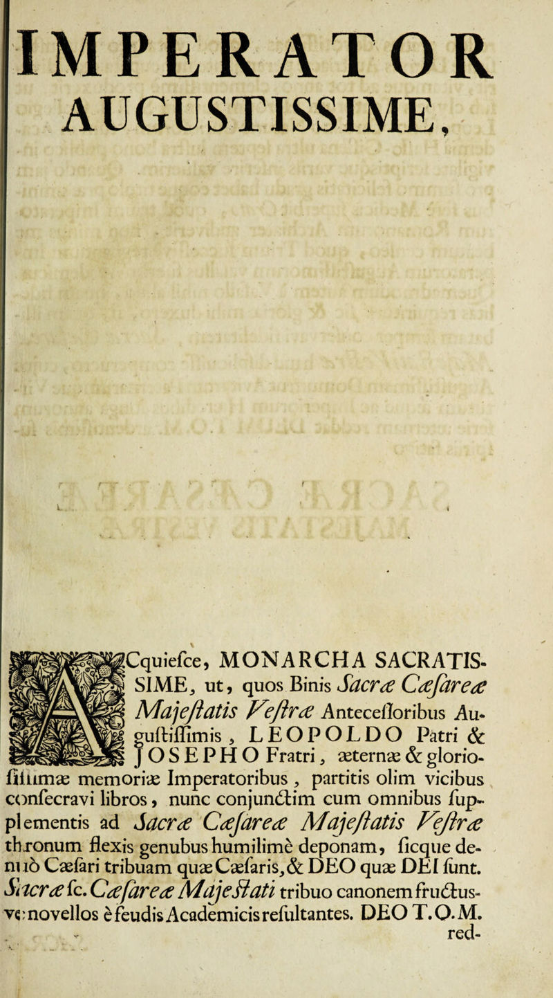 Cquiefce, MONARCHA SACRATIS- SIME, ut, quos Binis Sacra: Ca:Jarea: Madefiatis Kefira: Antecelloribus Au- uftiffimis , LEOPOLDO Patri &amp; _ OSEPHO Fratri, asterne&amp;glorio- fillimas memoria; Imperatoribus , partitis olim vicibus confecravi libros, nunc conjundtim cum omnibus fiip- pl ementis ad Sacra CaJ'areae Madefiatis Vejlra thxonum flexis genubushumilime deponam, ficque de- nuo Caelari tribuam quas Caelaris, &amp; DEO quas DEI lunt. Sciero: fc. Ca;(area: Maje flati tribuo canonem Frudtus- v«:novellos efeudisAcademicisreliiltantes. DEOT.Q.M. red-