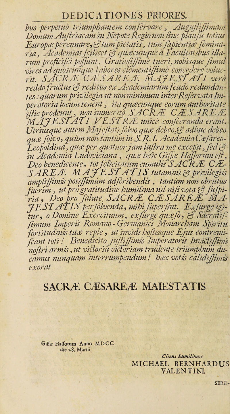 bus perpetuo triumphantem confervare, AugujliJJimam Domum Auftriacam in Nepote Regio non fine plaufu totius Europae perennare, E? tum pietatis, tum'fapientiaefemina- ria, Academias fcilicet, G quae cunque a Facultatibus illa¬ rum profici/ci pofiunt, Gratio (ifime tueri, nobis que Jlmul vires ad quoscunque labores clementi(lime concedere volue¬ rit. S ACR JEr' CA SAR E A MAJE STATl vero reddo frubtus G reditus ex Academiarum feuclo redundan¬ tes : quarumprivilegia ut non minimum interRe fervat a Im- peratoria locum tenent, ita qucecunque eorum authoritate iflic prodeunt, non immerito SACRA CASAREM! MAJESfAfI VE SI RA unice confecranda erant. Utriusque autem Majejlaii folvo quae debeo,G adhuc debeo quae folvo, quum non tantum in S. R■ L Academia Caefareo- Leopoldina, quae per quatuor jam lujlra me excepit ,fed S' in Academia Luaoviciana, quae heic Gifjae HajJorum e/i, Deo benedicente, tot felicitatum cumulis SACRA CA- SAREA MAJE ST A TIS tutamini Gprivilegiis ampli/Jimls poti fimum adferibendis, tantum non obrutus fuerim, ut pro gratitudine humilima nil nif vota G fufpi- ria, Deo pro falute. SACRA CASARE A' flA- J E ST AT IS p erflivenda, mihi fuperfnt. Exfurge igi¬ tur, 0 Domine Exercituum, exfurge quaefo, G Sacrati fi fimum Imperii Romano - Germanici Monarcham Spiritu fortitudinis tuae reple, ut invidi hojiesque Ejiis contremi- fiant toti! Benedicito jujliffimis Imperatoris Invidi fimi nojiri armis, ut viblorid vilioriam trudente triumphum du¬ camus nunquam interrumpendum! haec votis calidi fimis exorat SACIIM CASAREM MAIESTATIS Giflae Haflbrum Anno MDCC die 28. Martii» / Cliens humilitnus MICHAEL BERNHARDUS VALENTINI. SERE-