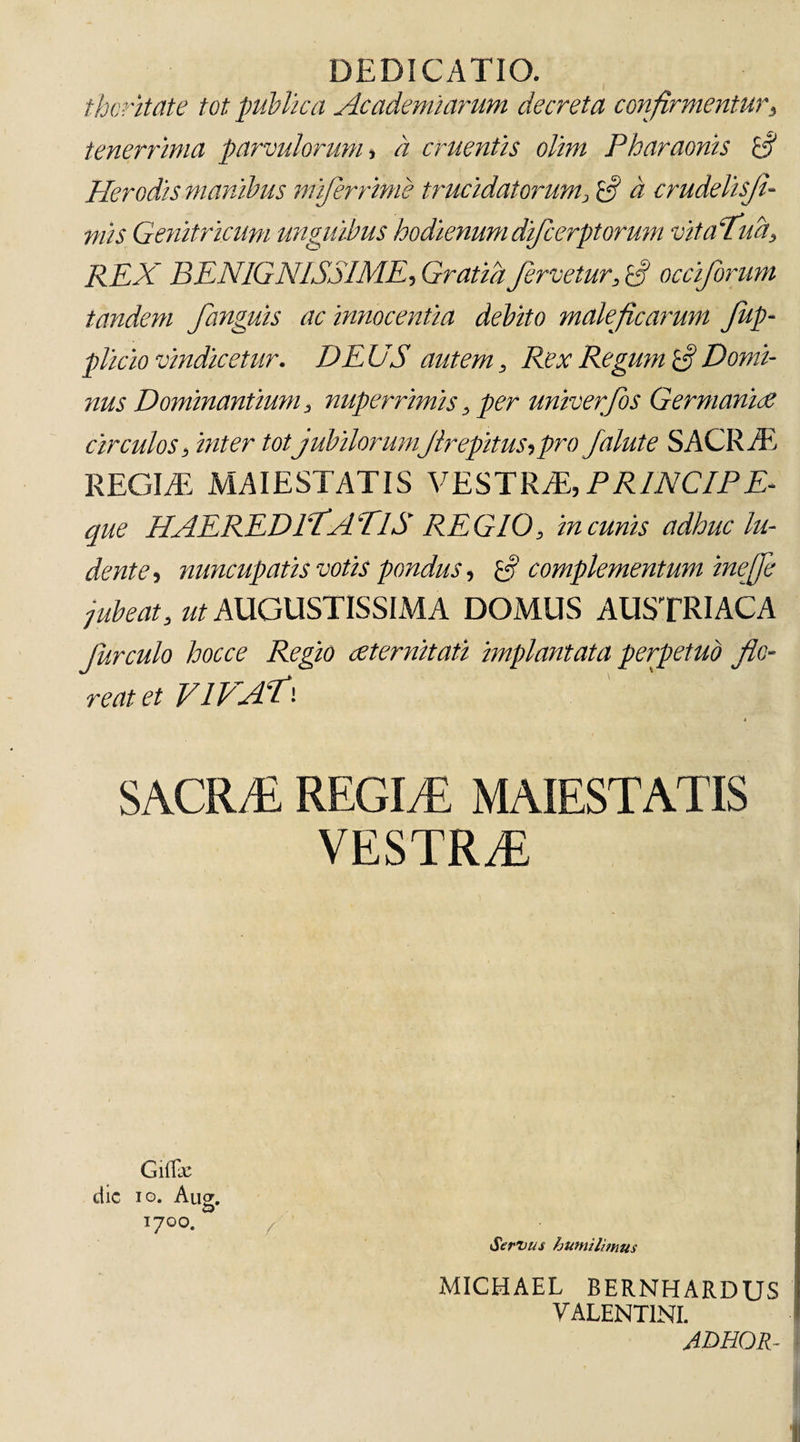 DEDICATIO. thoritate tot publica Ac ademi arum decreta confirmentur, tenerrima parvulorum , a cruentis olitn Pharaonis Pier odis manibus miferrime trucidatorum, a crudelisfl- mis Genitricum unguibus hodienum difcerptorum vitafud, REX BENIGNISSIME, Gratia fervetur, !fl occiforum tandem fanguis ac innocentia debito maleficarum Jup- plicio vindicetur. DEUS autem. Rex Regum fi Domi¬ nus Dominantium, nuperrimis, per univerfos Germanice circulos, inter tot jubilorumJirepitus,pro falute SACR/E REGI/E MAIESTATIS VESTRAE, PRINCIPE- que HAEREDITATIS REGIO, in cunis adhuc lu¬ dente, nuncupatis votis pondus, Gt complementum inefle jubeat, ut AUGUSTISSIMA DOMUS AUSTRIACA Jurculo hocce Regio aeternitati implantata perpetuo flo¬ reat et VIVAT• * SACR/E REGItE MAIESTATIS VESTRAE dic io. Aug. 1700. Servus humilimus MICHAEL BERNHARDUS VALENTINI. ADHOR-