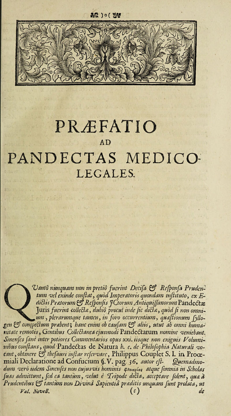 / PRAEFATIO AD PANDECTAS MEDICO LEGALES. QVantd nunquam non in pretid fuerint Decifa &amp; Refponfa Pruden¬ tum vel exinde conflat, quod Imperatori* quondam inflituto, ex E- diblis Pratorum &amp; Refponfis fCtorum Antiquijflmorum Pandecbe Juris fuerint eolle&amp;a, dubio procul inde jic diBa, quod Ji non omni- *um ? pier arumque tamen, in foro occurrentium, quaflionum fyllo- gen &amp; conjpeBum probent \ hanc enim ob caufam £ff altis, utut ab omni huma- nitate remotis , Gentibus CoHeBanea ejusmodi Pandemarum nomine veniebant. Sinenfes fane inter potior es Commentarios opus xxi, iisque non exiguis Nolumi- mbus conflans , quod 'Pandemas de Natura k e. de Philofophia Naturali vo¬ cant, obtinere &amp; tbefaun inflar refervare, Philippus Couplet S. I. in Proce- miali Declaratione ad Confucium V. pag. 36, autor efl- Quemadmo¬ dum vero udem Sinenfes non cujusvis hominis &lt;pAv^U$ atque fomnia in Scholas fuas admittunt, fed ea tantum, e 'Tripode diBa, acceptare folent, ^ Prudentibus £ff tantum non Divina Sapientia proditis unquam funt prolata, ut VaL Novell. ic)