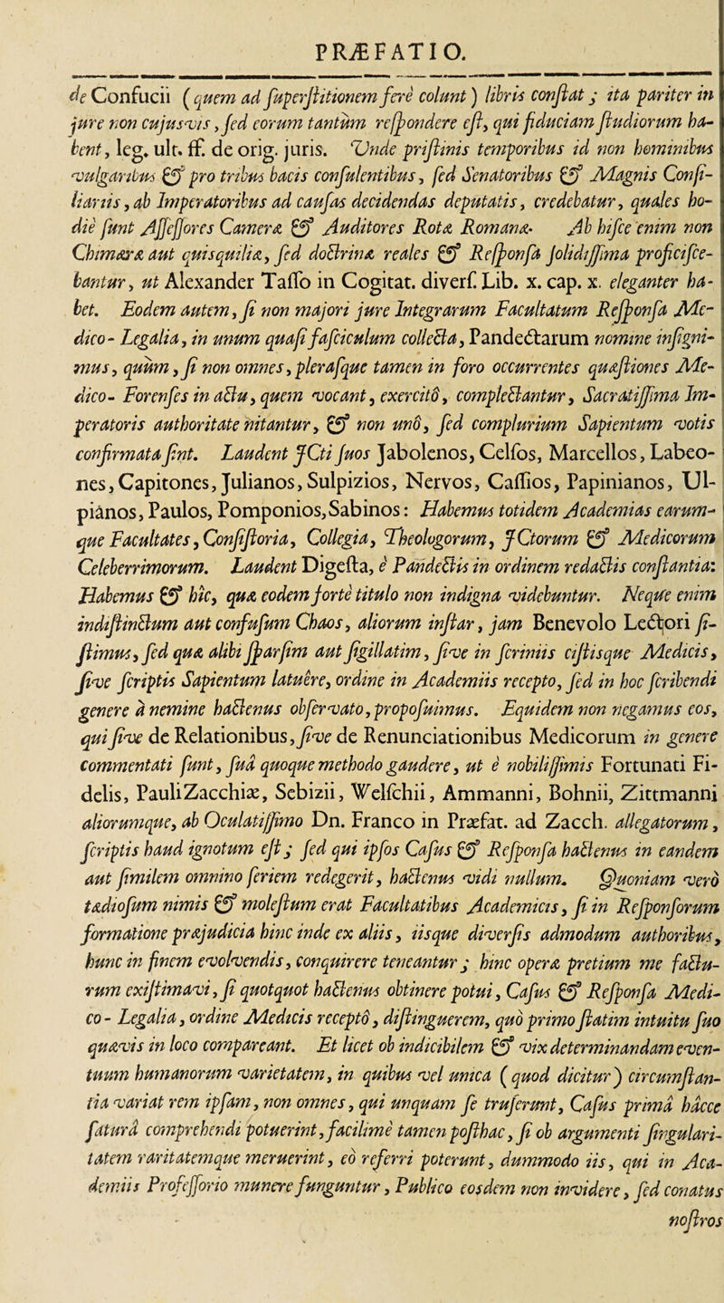 de Confudi ( quem ad fuperftitionem fere colunt) libris confiat j ita pariter in jure non cujus vis ,fed eorum tantum reffiondere efi, qui fiduciam fiudiorum ha¬ bent, leg. ulr. ff. de orig. juris. Unde prifiinis temporibus id non hominibus evulgaribus pro tribus bacis confulentibus, fed Senatoribus Magnis Confi- lianis, ab Imperatoribus ad c au fas decidendas deputatis, credebatur, quales ho¬ die funt AJfejJores Camere Auditores Rota Romana* Ab hifce enim non Chimaraaut quisquilia, fcd doBrwa re ales Refionfa JolidiJfima proficifce- bantur, ut Alexander Taffo in Cogitat, diverf Lib. x. cap. x. eleganter ha¬ bet. Eodem autem, fi non majori jure Integrarum Facultatum Rejfonfa Me¬ dico- Legalia, in unum quafifafciculum colleBa, Pandedarum nomine infigni- mus, quum, fi non omnes,pierafque tamen in foro occurrentes quafiiones Me¬ dico- For enfes in aBu, quem vocant, exercitd, compleBantur, Sacradifiima Im¬ peratoris authoritate nitantur, £jf non un'd, fed complurium Sapientum motis confirmatafint. Laudent JCti Juos Jabolenos, Celfos, Marcellos, Labeo¬ nes 3 Capitones, Julianos, Sulpizios, Nervos, Caffios, Papinianos, LJ1- pi&amp;nos, Paulos, Pomponios, Sabinos: Habemus totidem Academias earum- que Facultates, Confifioria, Collegia, Eheologorum, fCtorum Medicorum Celeberrimorum. Laudent Digefta, e PandeBis in ordinem redaBis conflantia: Habemus &amp; hic, qua eodem forte titulo non indigna •videbuntur. NeqWe enim indifiinBum aut confufum Chaos, aliorum infiar, jam Benevolo Ledjori fi- fiimus, fed qua alibi Jfarfim aut figillatim, five in fcriniis cifiisque Medicis, fi&lt;ve fcriptis Sapientum latuere, ordine in Academiis recepto, fed in hoc fcribendi genere d nemine haBenus ob fer vato ,propofuimus. Equidem non negamus eos, quifive de Relationibus,^? de Renunciationibus Medicorum in genere commentati funt, fud quoque methodo gaudere, ut e nobili/fimis Fortunati Fi¬ delis, PauliZacchias, Sebizii, WeHchii, Ammanni, Bohnii, Zittmanni aliorumque, ab Oculati/fimo Dn. Franco in Praefat. ad Zacch. allegatorum, fcriptis haud ignotum efi / fed qui ipfos Cafus Rejponfa haBenus in eandem aut fimilem omnino feriem redegerit, haBenus •vidi nullum* Cjuoniam •vero tadiofum nimis molefium erat Facultatibus Academicis, fi in Refponforum formatione prajudicia hinc inde ex aliis, lisque diverfis admodum authoribus, hunc in finem evolvendis, conquirere teneantur ; hinc opera pretium me faBu- rum exijtimavi, fi quotquot haBenus obtinere potui, Cafus &amp; Refponfa Medi¬ co- Legalia, ordine Medicis recepti, difiinguerem, quo primoftatim intuitu fuo quavis in loco compar eant. Et licet ob indicibilem vix determinandam even¬ tuum humanorum varietatem, in quibus vel unica ( quod dicitur j circumflan¬ tia variat rem ipfam, non omnes, qui unquam fe truferunt, Cafus prima hdcce fatura comprehendi potuerint, facilime tamen pofihac, fi ob argumenti fingulari- tatem raritatemque meruerint, eo referri poterunt, dummodo iis, qui in Aca¬ demiis Profefforio munere funguntur, Publico eosdem non invidere, fed conatus noflros