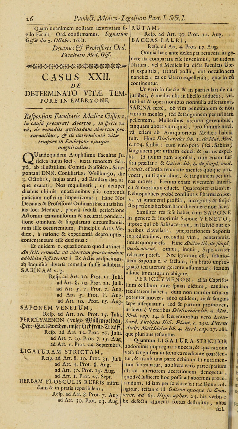 Quam unanimem notlram fententiam fi- gilo Facult. Ord. confirmamus. S,gnatum Gijfse die z. OBobr. 1681. Decanus ProfeJJores Ord. Facultatis Med. Gijf. o&gt;7o&gt;^d&gt; CASUS XXII. DE DETERMINATO VTC7E TEM- PORE IN EMBRYONE. Refponfum Facultatis A/Ledicn GiJJena, in caufa procurati Abortus , in jpecte ue rd, de remediis quibusdam abortum pro¬ curantibus , &amp; de determinato vit&lt;e tempore in Embryone e jus que magnitudine. QUandoquidem Ampliffima Facultas Ju¬ ridica hujus loci, juxta tenorem Scri¬ pti, ab illuftfiffimi Comitis Naffoico - Sarse- pontani DNN. Confiliariis, Weilburgo, die J. Odobris, hujus anni, ad Eandem dati at¬ que exarati, Nos requifiverit, ut defuper duabus ultimis quteftionibus illic contentis judicium noftrum impertiamus ; Flinc Nos RUTAM, Refp. ad Art. 30. Prot. 12. Aug. BACCAS LAURI, Refp. ad Art. 4. Prot. 17. Aug. Omnia haec ante defcripta remedia in ge¬ nere ita comparata e Ile invenimus, ut iisdem Natura, vel a Medicis ita dida Facultas Ute¬ ri expultrix , irritari poffit, aut occafionem nancilci, ea ex Utero expellendi, quae in co continentur. Ut vero in fpecie &amp; in particulari de cu- juslibet, e mediis illis in libello addudis, vir¬ tutibus &amp; operationibus nonnulla adferamus, SABINA cerre, ob vim penetrantem &amp; non tantum menfes , fed &amp; fanguinem per urinam pellentem, Mulieribus uterum gerentibus , tanquam abortivum quid , pro fumme noci¬ va etiam ab Antiquioribus Medicis habita fuit. Hinc Diofcorides lib. 1. deMat.Med. c. 104. fcribit : cum vino pota ( fcil. Sabina) fanguinem per urinam educit &amp; partus exped¬ it. Id ipfum tum appofita, tum etiam fuf- itu prteftat : &amp; Galen. lib. 6* deftmpl, med. facuit, efientis tenuitate menfes quoque pro¬ vocat, ut fi quid aliud, &amp; fanguinem per uri¬ nas movet: Foetum etiam viventem interfi¬ cit &amp; mortuum educit. Quapropter etiam in- Lebuspublicis probe conllirutis Pharmacopoe- vi juramenti praffiiti, incognitis &amp; fufpe- 1S Decanus &amp; ProfdTores Ordinarii Facultatis hu- Ljisperlonishcibam hanc divendere non licet. ,us loci Medica: prsvia fedula perledione S,milite,: res fcfc habet cum SAPONE Aaornm transmiflbrum &amp; accurata pondera- in genere &amp; im lmis s VENETO , none omnium &amp; lingularum circumflanda. ut ot ; ob Salisacerrimi, in lixivio aut cr- rum tllic occurrentium, Principiis Artis Me- llcrlbus davcllaris, pnEparationem Saportis dica:, a ratione &amp; experientia depromptis,|in cdicntlbu rccondi/vim netraFntis confentaneum effe ducimus Et quidem 1. quaeftionem quod attinet 'Amrdirmnrnt mnnic e * r-P j' j 1 j yneetteament, omnis, inquit, Sapo acriter Sin cil. remedia ad abortumprocurandum\vA^^ vw ; ’ t r &gt; ■ adhibita PubFeCerint 2 Ex Adis DeriDicimns reJaxa/e Poteft* Nec ignotum eft , foiuno- «MmtaJuffecertnt. Ex Attis perlpicimus, nem Saponis c. v faftam , b 6 ■ ab Inquifita diverfa remedia fuilTe adhibita , fTnaf-A rou rv cariwau,, gnato leu uterum gerente aflumatur, foetum a a \ d T ... ac^luc immaturum abigere. Refp-adArt. r°. Prot. iy.Ju u. P ER ICL YMEN ON , alids Caprifoa ad Art. 8. 10. Prot. xi. Tuln. r . ’ ? ad Arr c 7 Pror 7 {M(T U,11101 &amp; llllum intcr rPinas aidum , eandem ad Art c *Prnr * 9 ' A H^c^tai:em habet, dum non tantum urinam ad Arr-* Id Prr»r* Tr a &amp; j Potenter movet, adeo quidem, ut&amp;fanguis ad Art. 30. 1 rot. 17. Aug.[pp.-.x jnrpnmtm- te.A a.r CiDrtvEKu vrMCTTTu &amp; IaPe mlec)uatur &gt; ied &amp; partum promovet, APONEM \ ENETUM , ut idem e Veteribus Diofcorideslih. 4. Mat. DFsirrvmmxi ^t'i'°'JrJulii. Med. cap. i4. d Recentionbus vero Leon- F (¥UIg°o^U^C,t,CJ\\h*rd. Fuchfiu, Hift. Piant, c. ajo. Pctrm ^CtC-OcttMDtlten/UnfttStCbfmUc JropffJ^, Maithiolmlib. 4. Ucrl.cap. 17. alii. Refp, ad Art. ix. Prot. zy. Julii, que pluribus teftantur. ad Art. 7. 30. Prot. 7. 17. Aug. Quantum LIGATURA STRICTIOR ad Art. 1. Prot. X4. Septembris, abdominis impraegnans nocear, d qua ratione RIGATURAM STRICTAM, vafa fanguifera in foetu ea mediante coarden- Refp- Att. 8. io. Prot. 31. Julii! tur,&amp; ita ab una parte debitum illi nutrimen— ad Art. 4. Prot. 8. Aug. tum fubrrahatur, ab altera vero parte fpatium ad Art. 30. Prot. 17. Aug. (illi ad ulteriorem accretionem denegetur, quodvefufficere hoc poffit ad abortum procu’ randum, id jam per fe elircefcit facileque col¬ ligitur, reflante id Gale?zo quoque in Ootn- j jui nient. ad 67. Hipp. aphor. X4. his verbis ; Ex defedu alimenti foetus deftruitur, alibi i m fimus quoque eft. Hinc AuBor lib.defmipl\ v ad Art. 1. Prot. zy. Sept. HERBAM FLOSCULIS RUBRIS inftru- dam &amp; in pratis reperibilem , Refp. ad Art. 8. Prot. 7. Aug. ad Art. 30. Prot. 13. Aug. fcil.