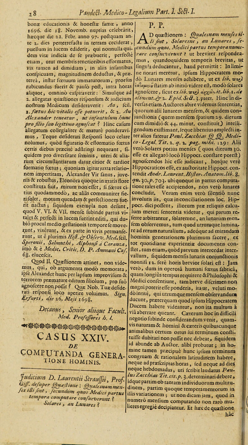 bonx educationis &amp; honeftae famae , anno 1696. dic i g. Noverab. nuptias celebrarit, haecque die 22. Febr. anno 97. poftquam an¬ te z. dies perterrefacta in terram ceciderat , puellum in lucem ediderit, qui nonnulla qui¬ dem vitae indicia de fe praebuerit, perfeCte etiam, utut membris tenerioribus efFormatus, vix tamen ad dimidiam , in aliis infantibus confpicuam, magnitudinem dedu&amp;us, &amp; prae¬ terea, inftar fcetuura immaturorum, prorfus rubicundus fuerit &amp; paulo poft, intra horas aliquot, omnino exfpiraverit: Simulque ac 2. allegatas quaeftiones refponfum &amp; judicium noftrum Medicum defideraverit: An, fcil I. foetus hic 'vitalis effe potuerit, &amp; z. A?i Alexander teneatur , ut infantulum hunc pro flio fuo legitimo agnofcat ? Hinc cafum Allegatum collegialiter &amp; mature ponderavi¬ mus , Teque defiderati Refponfi loco celare nolumus, quod figuratio &amp; efformatio foetus certis diebus praecise adftringi nequeant, fi¬ quidem pro diverfitate feminis , uteri &amp; alia¬ rum circumdandarum datur citior &amp; tardior formatio foetus; quoniam igitur juxta relatio¬ nem impertitam, Alexander Vir fanus, juve¬ nis &amp; robuftus, Eleonora quoque in aetatis flore conflituta fuit, mirum non eflfet, fi foetus ci¬ tius quodammodo, ac alias communiter fie¬ ri folet, motum quendam &amp; perfectionem fue- P. P. AD quaeftionem : (Sfualesnam menfes il* li (int , Solaresne , an Lunares , fe¬ li fnt eundum quos. Medici partus tempora nume¬ rare confueverutit ? ut breviter rcfpondca- mus, quandoquidem temporis brevitas, uc fingula deducantur, haud permittit: Inlimi- ne notari meretur, iplum Hippocratem mo* do Lunares menfes adhibere, ut ex lib.^sreg/ tTrJapqvij ftatim ab initio videre eft, modo Iblares agnofeere, ficincxlib. -zs-eg) crgxuv. it. lib.r. de aliment.z. Epid. Sei2.3. pater. Hinc in di- verfas etiamAudores abire videmus lentendas, quorum alii lunarem menfem,&amp; quidem con- jundionis (quemmenfem fpatium 29. dierum cum dimidio &amp; 44. minur. conflituit) intelli- gendumexiftimant, (eque libentius ampledi in¬ ter alios fatetur Paul. Zacchias Medi¬ co - Legal. fit. z. q. z. pag. mihi. 129: Alii vero Solares potius menfes (quos dierum 30. efle ex allegato loco Hippocr. conflare poteft) agnofeendos hic efle judicant, hosque vere dippocraticos efle, ex audoritate Hippocr. con¬ tendit Andr. Laurent. Hijlor. Anatom. lib. 8. qu. 30.p. 703. ubi quoque in partus computa¬ tione tales efle accipiendos, non vero lunares concludit. Verum enim vero filentio nunc involutis iis, quae in conciliationem loc. Hip- rit nadus j fiquidem exempla non defunt, I P°cr. dicipoflfent, illorum prae reliquis calcu- quod V. VI. &amp; VII. menfe fubinde partus vi- |lum mereri fententia videtur , qui parum re- tales&amp; perfedi in lucem fuerint editi, qui du¬ bio procul medio geftadonis tempore fe move¬ runt, vixerunt, &amp;ex parte in vivis permanfe- runt, ut e plurimis Hi/l. &amp; Obferv. Med. fcil. Speronii, Salmuthi, Alphonf d Caranza, imo &amp; e Medie, Critic.L). P. Amtnani Caf. 68. elueefeit. Quod! II. Quaeftionem attinet, non vide¬ mus , qui, ob argumenta modo memorata , ipfe Alexander hunc perlapfum improvifum &amp; terrorem praemature editum filiolum, pro fuo agnofeere non. poffit ? Quae Nob. Tuae defide¬ rati refponfi loco aperire voluimus. Sign. Erfurti, die z6. Maji 1698. Lieeanus, Senior aliique Facuit. Med. Profeffores h. I. SHoHqJ. CASUS XXIV DE COMPUTANDA GENERA- TIONE HOMINIS. Judicium D. Laurentii StrauJJii, Prof Giff. defuper Qu&lt;eftione : Qualesnammen- Jes tllzfnt, fecundum quos Medici partus tempora computare confueverunt ? Solares , an Lunares ? ferre arbitrantur, folaremne, an lunarum men. fem obfervemus, tum quod utruraque lumina¬ re ad rerum naturalium, adeoque ad mirandam hominis generationem plurimum facere, ex tot quotidianae experientiae documentis con¬ flet , tum etiam, quod parvum intercedat inter¬ vallum , fiquidem menfis lunaris conjun&amp;ionis nonnifi iz. fere horis brevior folari eft : Jam vero, dum in operosa humani foetus fabrica, quam longius tempus requirere &amp;Philofophi &amp; Medici confentiunt, tam breve diferimen non magni poterit efle ponderis, ita ut, velutimo- doinnui, qui utrumquemenfemobfervanduna ducunt, praeterquam quod ipfum Hippocratem Ducem habere videantur, non ita multum a via aberrare queant. Caeterum hoc in difficili negotio fubinde confiderandum venit, quam¬ vis naturam &amp; homini &amp;caeteris quibuscunque animalibus certum ortus fui terminum confti- tuifle dubitari non poflit nec debeat, fiquidem id abunde ab Audor. alibi probatur 3 in ho¬ mine tamen praecipue hunc ipfum terminum congruam &amp; rationalem latitudinem habere, neque ad praelcriptas horas, fed neque ad dies neque hebdomadas, uti feribitlaudatus Pau¬ lus Zacchias fit.cit.p. 3.determinari debere, idque partim ob tantam individuorum multitu¬ dinem, partim quoque temperamentorum in illis variationem $ ut non dicam jam, quod in numero menfium computando non raro mu¬ lieres egregie decipiantur. Et haec de quaeftione hac l