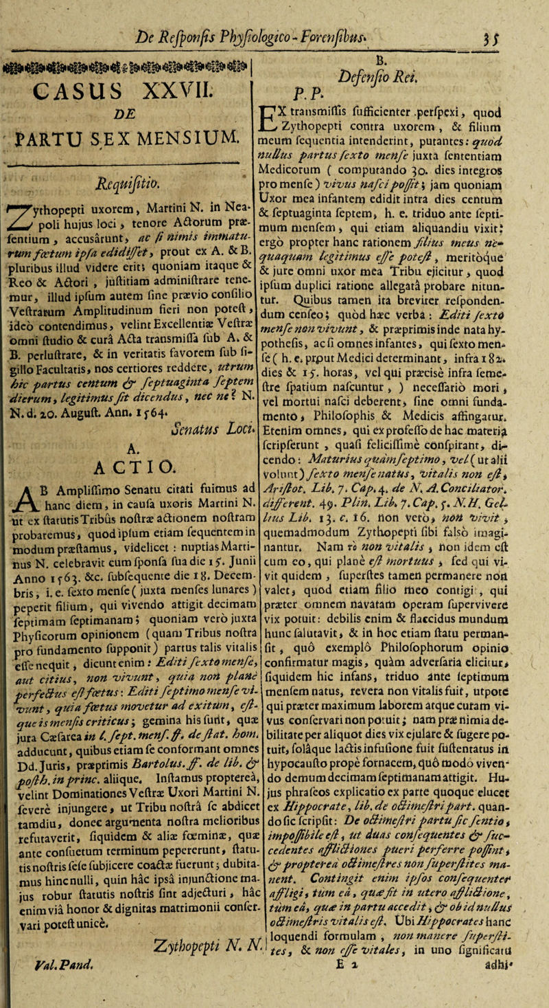 CASUS XXVII. DE PARTU S.EX MENSIUM. Requijitio. Zythopepti uxorem&gt; Martini N. in Nea- poli hujus loci &gt; tenore Actorum prae- fentium , accusarunt, ac fi nimis immatu¬ rum f cetum ipfa edidiffet » prout ex A. &amp;B. pluribus illud videre erit*, quoniam itaque &amp; Reo &amp; Adori , juftitiam adminiftrare tene, rour, illud ipfum autem fine praevio confilio Veftrarum Amplitudinum fieri non poteft, ideo contendimus» velint Excellentiae Veftrae omni ftudio &amp; curi Atta transmifla fub A, &amp; B. perluftrare, &amp; in veritatis favorem fub fi* gilloFacultatis» nos certiores reddere, utrum hic partus centum (fi feptuaginta feptem dierum , legitimus Jit dicendus, neC ne ? N. N. d. io. Auguft. Ann. i 5*64* Senatus Loci* A. ACTIO. AB Ampliffimo Senatu citati fuimus ad hanc diem, in caufa uxoris Martini N. Ut ex ftatutis Tribus noftrae adionem noftram probaremus * quodiplum etiam fequentemin modum praeftamus, videlicet ; nuptias Marti- nu$ N. celebravit cumfponfa fuadie iy* Junii Anno i f 63. &amp;c* fubfequente die 18. Decem¬ bris , i. e. fexto menfe (juxta menfes lunares) peperit filium, qui vivendo attigit decimam feptimam feptimanam; quoniam vero juxta phyficorum opinionem (quamTribus noftra pro fundamento fupponit) partus talis vitalis elfe nequit, dicunt enim .• Editi fexto menfe, aut citius, non vivunt, quia non plane perfeBus eflfoetus: Editi feptimo menfe vi¬ vunt, quia foetus movetur ad exitum, efi- que is menfis criticus; gemina his funt, quae jura Caefarea in l. fept.menf.fii deflat, hom. adducunt, quibus etiam fe conformant omnes Dd. Juris, prsprimis Bartolus.ff. de lib. (fi poflh. in prine, aliique. Infiamus propterea, velint Dominationes Veftrae Uxori Martini N. fevere injungere &gt; ut Tribu noftrti fc abdicet tamdiu, donec argumenta noftra melioribus refutaverit, fiquidem &amp; aliae foeminae, quae ante confuetum terminum pepererunt, ftatu¬ tis noftris fefe fubjicere coadae fuerunt j dubita¬ mus hinc nulli, quin hac ipsa injundione ma¬ jus robur ftatutis noftris fint adjeduri &gt; hac enim via honor &amp; dignitas matrimonii confer, vari poteft unice. Zythopepti N. N. B. Defenjio Rei* P.P- X transmiftls fufficienter .perfpcxi, quod Zythopepti contra uxorem , &amp; filium meum fequentia intenderint, putantes: quod nullus partus fexto menfe juxta fententiam Medicorum ( computando 30. dies integros pro menfe) vivus nafeipojfit\ jam quoniapi Uxor mea infantem edidit intra dies centum &amp; feptuaginta feptem» h. e. triduo ante lcpti- mum menfem &gt; qui etiam aliquandiu vixit.4 ergo propter hanc rationem fdius meus ne- quaquam legitimus effe potefl, meritoque &amp; jure omni uxor mea Tribu ejicitur&gt; quod ipfum duplici ratione allegata probare nitun¬ tur. Quibus tamen ita breviter refponden- dum cenleo; quod haec verba t Editi fexto menfe non vivunt, &amp; praeprimisinde natahy- pothefis» ac fi omnes infantes, qui fexto men. fe( h. e. prput Medici determinant, infra 182* dies &amp; 1 horas, Vel qui praecise infra ferae- ftre fpatium nafcuntur , ) necdfario mori, vel mortui nafei deberent, fine omni funda¬ mento* Philofophis &amp; Medicis affingatur* Etenim omnes, qui exprofeflbdehac materia fcripferunt , quali feliciffiine confpirant, di~ cendo: Maturius qttdmfeptimo, vel( ut alii Volunt) fexto menfe natus, Vitalis non efl * Ariflot. JLib. 7* Capt 4* de N. A. Conciliator, different. 49- PUn. Eib* 7. Cap. y. JV.H. Gel¬ lius Libi 13. Ci 16. non veto* non vivit * quemadmodum Zythopepti fibi falso imagi¬ nantur* Nam ro non vitalis , non idem eft cum co, qui plane efl mortuus , fed qui vi¬ vit quidem , fuperftes tamen permanere nort valet, quod etiam filio meo contigi , qui praeter omnem navatam operam fupervivere Vix potuit: debilis enim &amp; flaccidus mundum hunc falutavit* &amp; in hoc etiam ftatu perman* fit, qud exemplo Ehilofophorum opinio confirmatur magis, qu^m adverfaria elicitur* fiquidem hic infans, triduo ante ieptimura menfem natus, revera non vitalis fuit, utpote qui praeter maximum laborem atque curam vi¬ vus confervari non potuit £ nam prae nimia de¬ bilitate per aliquot dies vix ejulare &amp; fugere po¬ tuit, fol&amp;que lattisinfuliotte fuit fuftentatus in hypocaufto prope fornacem, qu6 modo viven¬ do demum decimam feptimanam attigit* Hu¬ jus phralcos explicatio ex parte quoque elucet ex Hippocrate, lib.de oBimeflripart. quan¬ do fic fcripfit: De oBimcJlri partu fc fentia * impoffibile e fi, Ut duas coiifeqUentes &amp; fuc- cedentes affliBiones pUeri perferre pofiint * propterea oBime/lres non fuperfites ma¬ nent. Contingit enim ipfos confequenter affligi, tum ea t quxfit in utero afliBione, tum edt qu&lt;e in partu accedit&gt; (fi ob id nullus oBimefris vitalis cf. Ubi Hippocrates hanc I loquendi formulam , non manere fuperfli- ' tes, &amp; non effe vitales, in uno fignificatu