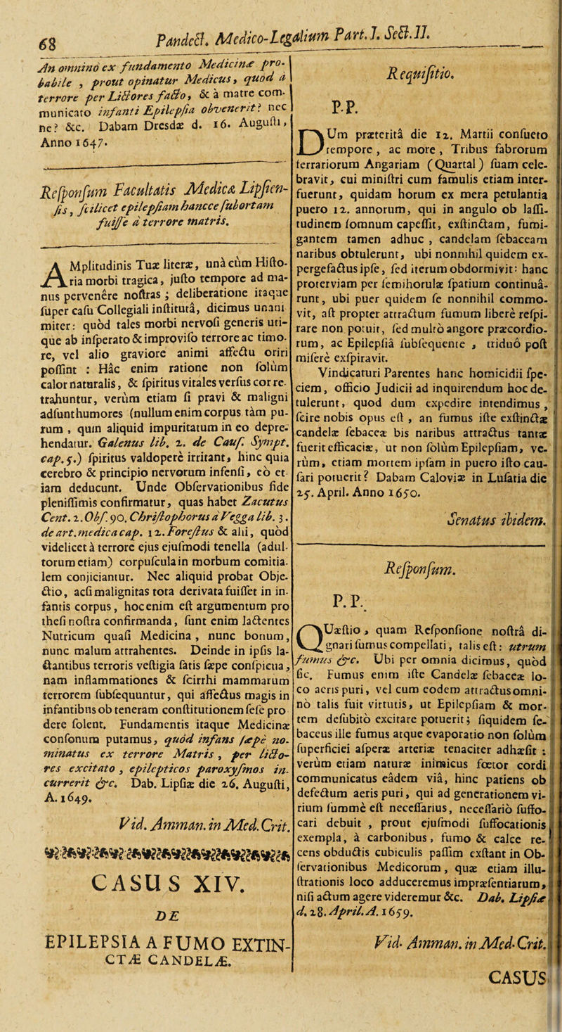 Pandctl. Medko-Ltgalium Part.LSe8.ll. 6 8 Jn omnino ex fundamento Medicina pro. babile , prout opinatur Medicus, quod a terrore per LiBores fa&amp;o, &amp; a matre com¬ municato i?ifanti lLpilepfia obvenerit? ncc ne? &amp;c. Dabam Dresdae d. Augufti» Anno 1647* Refponfum Facultatis Medica Lipfien- fis} fu licet epilepfiam hancce fuborta?n fuijje d terrore matris. AMpIitudinis Tuae literae, unicum Hifto- ria morbi tragica, jufto tempore ad ma¬ nus pervenere noftras ; deliberatione itaque fuper cafu Collegiali inftituta, dicimus unam miter: quod tales morbi nervofi generis uti¬ que ab infperato&amp;improvifo terrore ac timo- re, vel alio graviore animi aftedu oriri pofiint : Hac enim ratione non folum calor naturalis, &amp; fpiritus vitales verfus cor re trahuntur, verum etiam fi pravi &amp; maligni adfunthumores (nullum enim corpus tam pu¬ rum , quin aliquid impuritatum in eo depre¬ hendatur. Galenus lib. 2. de Cauf. Sy/npt. cap.f.) fpiritus valdoperc irritant* hinc quia cerebro &amp; principio nervorum infenfi, eo et iam deducunt. Unde Obfervationibus fide pleniffimis confirmatur, quas habet Zacutus Cent. i. Obf 90. Chrijlophorus d Vrgga lib. 3. de art.medicacap. \x.ForeJlus &amp; alii, quod videlicet &amp; terrore ejus ejufmodi tenella (adul¬ torum etiam) corpulculain morbum comitia, lem conjiciantur. Nec aliquid probat Obje- dio, acfi malignitas tota derivata fuiflet in in- fantis corpus, hoc enim eft argumentum pro thefi noftra confirmanda, funt enim ladentes Nutricum quafi Medicina , nunc bonum, nunc malum attrahentes. Deinde in ipfis la¬ bantibus terroris veftigia fatis fsepe confpieua, nam inflammationes &amp; fcirrhi mammarum terrorem fubfequuntur, qui aflfedus magis in infantibus ob teneram conftitutionem fefe pro dere folent. Fundamentis itaque Medicina? confonum putamus, quod infans /&lt;epe no. minatus ex terrore Matris , per liBo- res excitato , epilepticos paroxyfmos in¬ currerit (fc. Dab. Lipfiae die 26. Augufti, A. 1649. V id. Amman. in A4ed. Crit. CASUS XIV. DE EPILEPSIA A FUMO EXTIN- CT&amp; CANDELjE. p.p. Um praeterita die 12. Martii confueto tempore , ac more , Tribus fabrorum ferrariorum Angariam (Quartal) fuam cele¬ bravit, cui miniftri cum famulis etiam inter¬ fuerunt, quidam horum ex mera petulantia puero 12. annorum, qui in angulo ob laffi- tudinem lomnum capeflit, exftindam, fumi¬ gantem tamen adhuc , candelam febaceam naribus obtulerunt, ubi nonnihil quidem ex- pergefadusipfe, fed iterum obdormivit: hanc proterviam per femihorulae fpatium continua¬ runt, ubi puer quidem fe nonnihil commo¬ vit, aft propter attradum fumum libere refpi- rare non potuit, fed multo angore praecordio¬ rum, ac Epileplia fubfequente , triduo poft mifere exfpiravit. Vindicaturi Parentes hanc homicidii fpc* ciem, officio Judicii ad inquirendum hoc de¬ tulerunt, quod dum expedire intendimus, feire nobis opus efl , an fumus ifte exftindx candela; febacea bis naribus attradus tanta: fuerit efficacis, ut non folum Epilepfiam, ve¬ rum, etiam mortem ipfam in puero ifto cau- fari potuerit? Dabam Calovia: in Lulariadie 25. April. Anno 1650. Senatus ibidem, i Refponfum. P. P.: X ' V -■ ; ■ QUaftio , quam Refponfione noftra di- , gnari fumus compellati, talis eft: utrum fumus (fc. Ubi per omnia dicimus, quod fic. Fumus enim ifte Candelas febacea lo¬ co acris puri, vel cum eodem attradusomni- no talis fuit virtutis, ut Epilepfiam &amp; mor- : tem defubito excitare potuerit; fiquidem fe-I baceus ille fumus atque evaporatio non folum fuperficiei afperae arteriae tenaciter adhafit ; verum etiam naturae inimicus foetor cordi communicatus eadem via, hinc patiens ob defedum aeris puri, qui ad generationem vi¬ rium fumme eft neccfiarius, necelfario fuffo- cari debuit , prout ejufmodi fuffocationis exempla, a carbonibus, fumo &amp; calce re¬ cens obdudis cubiculis paflim exftant in Ob¬ fervationibus Medicorum, quae etiam illu- ftrationis loco adduceremus iroprafentiarurn, nifi adum agere videremur &amp;c. Dab, Lipfiet d. 28. April.A. 1659. i Vid- Amman. in Aded- Qrit. CASUS