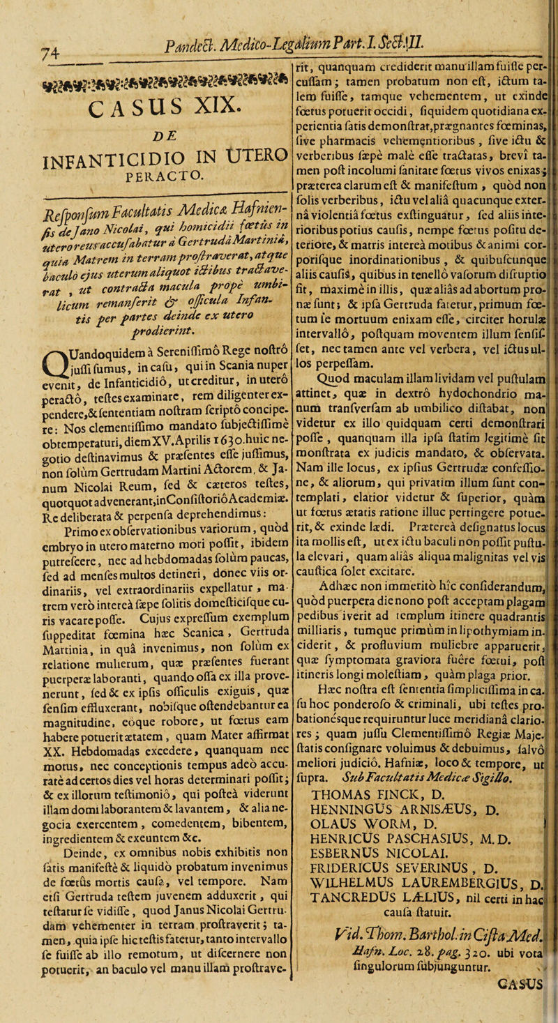 c*9 A /4 CASUS XIX. DE INFANTICIDIO IN UTERO PERACTO. Refponfttrn Facultatis Medica Hafnten- cs de Jano Nicolai, qui homicidii foetus in utero reus accufabatur a Gertruda Martima, quia Matrem in terram projlraverat, at que baculo ejus uterum aliquot iBibus traBave- rat &gt; ut contraBa macula prope umbi¬ licum remanferit &amp; oficula Infan¬ tis per partes deinde ex utero prodierint. QUandoquidem a Sereniffimo Rege noftro jufli fumus, incafu, qui in Scania nuper evenit, de Infanticidio, utcrcditur, in utero perado, teftesexaminare, rem diligenterex- pendere,&amp;lentendam noftrara fcripto conci pe- re: Nos clementiflimo mandato fubjedifllme obtemperaturi, diemXV. Aprilis 163o.huic ne¬ gotio deftinavimus &amp; praefentcs effe juffimus, non folum Gertrudam Martini Adorem, &amp; Ja¬ num Nicolai Reum, fed &amp; casteros teftes, quotquot advenerant,inConftftorioAcadcmiar. Re deliberata &amp; perpenfa deprehendimus: Primo ex obfervationibus variorum, quod embryo in utero materno mori poftit, ibidem putrefcere, nec ad hebdomadas folum paucas, fed ad menfesmultos detineri, donec viis or¬ dinariis, vel extraordinariis expellatur, raa trera vero interet faspe folitis domefticifque cu¬ ris vacare pofle. Cujus expreftum exemplum fuppeditat fcemina haec Scanica &gt; Gertruda Martinia, in qua invenimus, non folum ex relatione mulierum, quae praefentes fuerant puerperae laboranti, quando olla ex illa prove¬ nerunt, led&amp;exipfis ofticulis exiguis, quae fenfim effluxerant, nobifque oftendebanturea magnitudine, eoque robore, ut foetus eam habere potuerit aetatem, quam Mater affirmat XX. Hebdomadas excedere, quanquam nec motus, nec conceptionis tempus adeo accu¬ rate ad certos dies vel horas determinari poflitj &amp; exiliorum teftimonio, qui poftea viderunt illam domi laborantem &amp; lavantem, &amp; alia ne- gocia exercentem, comedentem, bibentem, ingredientem &amp; exeuntem &amp;c. Deinde, cx omnibus nobis exhibitis non fatis manifefte &amp; liquido probatum invenimus de foetus mortis caufa, vel tempore. Nam etfi Gertruda teftem juvenem adduxerit, qui teftatur fe vidiffe, quod Janus Nicolai Gertru¬ dam vehementer in terram proftravcritj ta¬ men, quia ipfe hic teftis fatetur, tanto intervallo fc fuifleab illo remotum, ut difeernere non potuerit, an baculo vel manu illam proftrave- rit, quanquam crediderit manuillamfuiffe per- cuflam; tamen probatum non eft, iffum ta¬ lem fuifle, tamque vehementem, ut exinde foetus potuerit occidi, fiquidem quotidiana ex¬ perientia fatis demonftrar, praegnantes foeminas, live pharmacis vehemqntioribus , five idu &amp; verberibus faspe male efie tradatas, brevi ta¬ men poft incolumi lanitate foetus vivos enixas ; praeterea clarum eft &amp; manifeftum , quod non : folis verberibus, idu vel alia quacunque exter¬ ni violentia foetus exftinguatur, fed aliis inte¬ rioribus potius caufis, nempe fcerus pofitu de¬ teriore, &amp; matris interea motibus &amp; animi cor- porifque inordinationibus , &amp; quibufeunque aliis caufis, quibus in tenello vaforum difruptio fit, maxime in illis, quae alias ad abortum pro¬ nae funt; &amp; ipfa Gertruda fatetur, primum foe¬ tum le mortuum enixam efle, circiter horulae intervallo, poftquam moventem illum fenfif fet, nec tamen ante vel verbera, vel idusul¬ los perpellam. Quod maculam illam lividam vel puftulam attinet, quae in dextro hydochondrio ma¬ num tranfverfam ab umbilico diftabat, non! videtur ex illo quidquam certi demonftrari pofle , quanquam illa ipfa ftatim legitime fit monftrata ex judicis mandato, &amp; obfervata. Nam ille locus, ex ipfius Gerrrudas confeflio- ne, &amp; aliorum, qui privatim illum funt con-&gt; templati, elatior videtur &amp; fuperior, quam ut foetus aetatis ratione illuc pertingere potue¬ rit, &amp; exinde laedi. Praeterea defignatus locus ita mollis eft, ut ex idu baculi non poflit puftu-; la elevari, quam alias aliqua malignitas vel vis cauftica folet excitare. Adhasc non immerito hic confideranduro, quod puerpera die nono poft acceptam plagam pedibus iverit ad templum itinere quadrantis milliaris, tumque primum in lipothymiam in. ciderit, &amp; profluvium muliebre apparuerit, quae fymptomata graviora fuere foecui, poft itineris longi moleftiam, quam plaga prior. Ha:c noftra eft fententiafimpliciflimainca- fu hoc ponderofo &amp; criminali, ubi teftes prol bationesque requiruntur luce meridiana clario I res ; quam juflu Clementiffimo Regias Maje, ftatisconfignare voluimus &amp; debuimus, lalvoi meliori judicio. Hafniae, loco &amp; tempore, ut fu pra. Sub Facultatis Me dic ce Sigillo. THOMAS FINCIC, D. HENNINGUS ARNISvTUS, D. OLAUS WORM, D. HENRICUS PASCHASIUS, M.D. ESBERNUS NICOLAI. FR1DERICUS SEVERINUS , D. WILHELMUS LAUREMBERGIUS, D. TANCREDUS LitLlUS, nil certi in hac caufa ftatuir. Vid. Bdhom. Bartbol.in CiJiaMed. Hafn.Loc. 18.pag.320. ubi vota fmgulorum fubjungunrur.