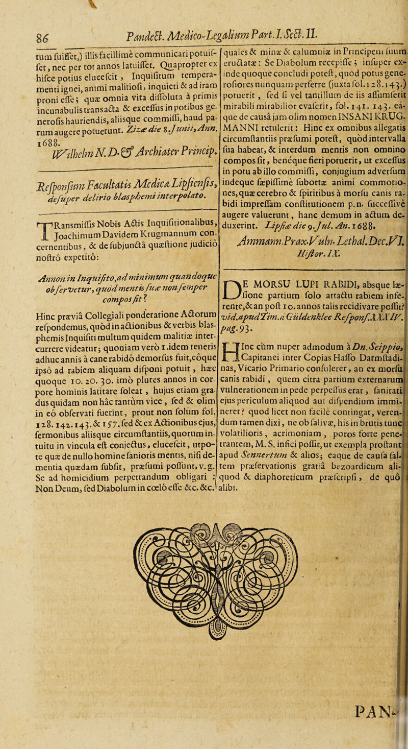 tutu fuiffet,) illisfacillime communicari potuil- fet, nec per tot annos latuiflet. Quapropter cx hifce potius elueefcit, Inquifitum tempera¬ menti ignei, animi malitiofi, inquieti &amp; ad iram proni e fle; quae omnia vita diflbluta d primis incunabulis transada &amp; exceflus in potibus ge- nerofis hauriendis, aliisque commifli,haud pa¬ rum augere potuerunt. Ziz* die % Junii) Ann. 168 8- 3 . tf^tlhlmND-O ArchiaterPrincq. Refponfum Facultatis A/Icdicd Lipjienjis, defuper delirio blasphemi interpolato. TRansmiffis Nobis Adis Inquifitionalibus, Joachimum Davidem Krugmannum con¬ cernentibus, &amp; defubjunda qusiflione judicio noftro expetito: quales &amp; mina’ &amp; calumnia in Principem ilium, erudatae: £e Diabolum recepifle ; infuper ex¬ inde quoque concludi potcft,quod potus gene- roflores nunquam perferre (juxta fol. 128.143.) potuerit , fed fi vel tantillum de iis aflfumferit mirabili mirabilior evaferir, fol. 141. 143* ea- que de causa jam olim nomen INSANI KRUG- MANNI retulerit: Hinc ex omnibus allegatis circumflandis praefumi poteft, quod intervalla fua habeat, &amp; interdum mentis non omnino compos fit, beneque fieri potuerit, ut exceflus in potu ab illo commifli, conjugium adverfum indeque fiepiflime fubortie animi commotio¬ nes, quas cerebro &amp; fpiridbusa morfu canis ra¬ bidi impreflam conftiturionem p.n. fucceflive augere valuerunt, hanc demum in adum de¬ duxerint. Lipfi&lt;ediey.Jul. An. 1688. A mmdm.Prax-Vulm LcthaL Dec.lFJ, Hijlor. IX. Annon in Inquifito &gt;ad minimum, quandoque obfervetur, quod mentis fu&lt;£ nonfemper compos fit?. Hinc praevia Collegiali ponderatione Adorum refpondemus, quodinadionibus &amp; verbis blas- phemislnquifiti multum quidem malitiae inter¬ currere videatur $ quoniam vero 1 .idem teneris adhuc annis a cane rabido demorfus fuit,eoque ipso ad rabiem aliquam difponi potuit, haec quoque 10. 20. 30. imo plures annos in cor pore hominis latitare foleat, hujus etiam gra¬ dus quidam non hac tantum vice , fed &amp; olim in eo obfervati fuerint, prout non folum fol. ii 8.142.143. &amp;i 57. fed &amp; ex Adionibus ejus, fermonibus aliisque circumflandis, quorum in¬ tuitu in vincula eft conjedus, elueefcit, utpo- te quae de nullo homine faniotis mentis, nifi de¬ mentia quaedam fubfit, praefumi poflunt,v.g. Se ad homicidium perpetrandum obligari : Non Deum, fed Diabolum in coelo eflfc &amp;c. &amp;c.' DE MORSU LUPI RABIDI, absque Pe¬ lione partium folo attadu rabiem infc-, rente,&amp; an poft 1 o. annos talis recidi vare poflid* i)id.apud'Xtm.a Giildenklee Refponf.XXXlF. Inc cum nuper admodum a Dn.Seippioy Capitanei inter Copias HaflTo Darmfladi- nas. Vicario Primario confulerer, an ex morlu canis rabidi, quem citra partium externarum vulnerationem in pede perpeflus erat, fanitati ejus periculum aliquod aut difpendium immi¬ neret? quod licet non facile contingat, veren- : dum tamen dixi, ne ob falivae, his in brutis tunc j volatilioris, acrimoniam , poros forte pene¬ trantem, M. S. infici poflit,ut exempla proflant! 5 apud Sennertum &amp; alios $ eaque de caufa fal- tem praefervationis gratia bezoardicum ali¬ quod &amp;c diaphoreticum pradcripfi, de quo alibi.