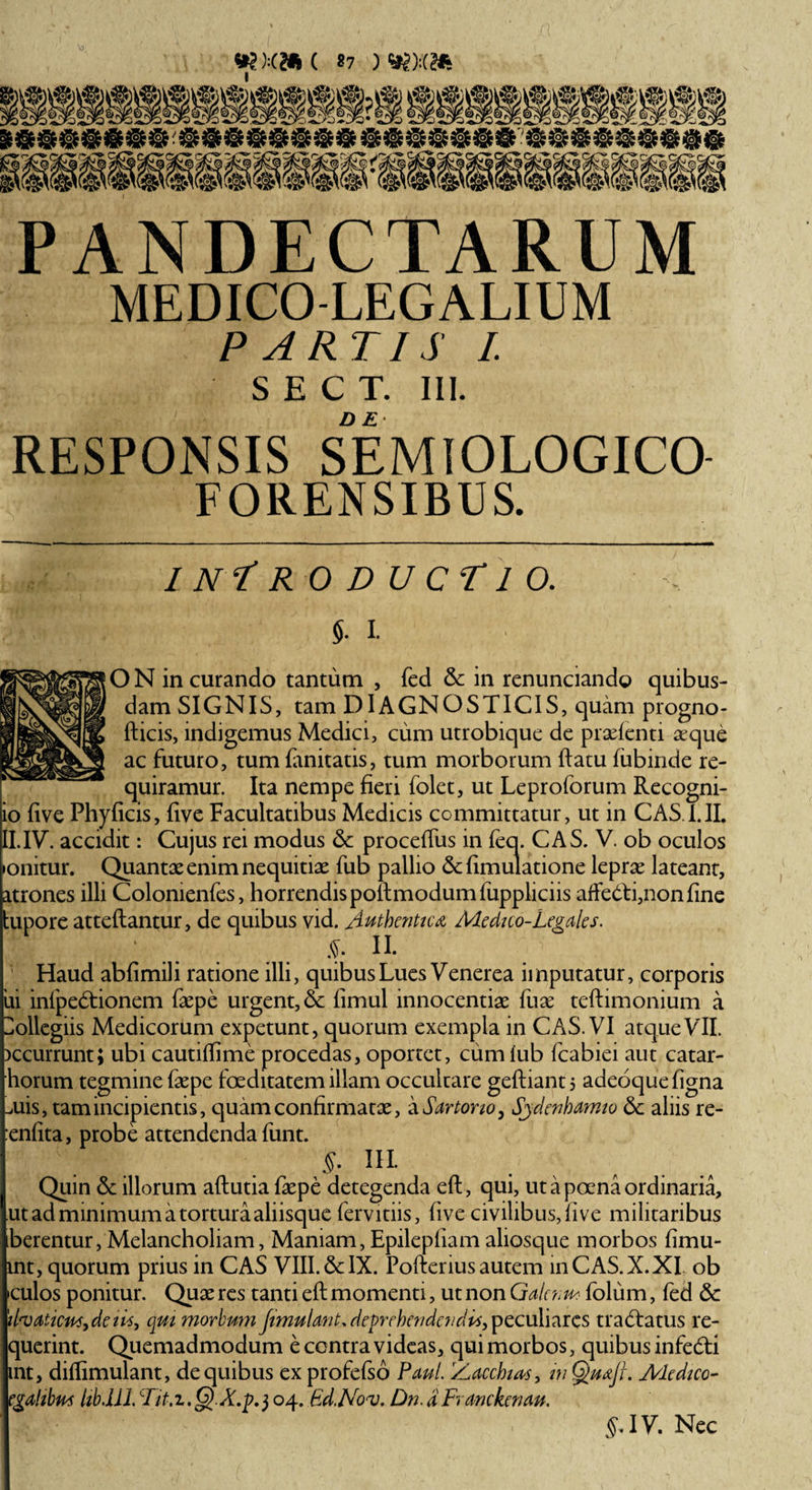 i i XC/o PANDECTARUM MEDICO-LEGALIUM PARTIS I. S E C T. III. DE RESPONSIS SEMIOLOGICO FORENSIBUS. INTRODUCTIO. ■■ s. I. O N in curando tantum , fed &amp;: in rcnunciando quibus¬ dam SIGNIS, tam DIAGNOSTICIS, quam progno- fticis, indigemus Medici, cum utrobique de praefenti aeque ac futuro, tum fanitatis, tum morborum ftatu fubinde re¬ quiramur. Ita nempe fieri folet, ut Leproforum Recogni- io five Phyficis, five Facultatibus Medicis committatur, ut in CAS I.II. II. IV. accidit: Cujus rei modus Sc proceffus in feq. CAS. V. ob oculos ponitur. Quantae enim nequitiae fub pallio &amp; fimulatione leprae lateant, atrones illi Colomenfes, horrendis poftmodumfuppliciis afFe&amp;i,non fine kupore atteftantur, de quibus vid. Authentica Me dico-Legales. S-' II. Haud abfimili ratione illi, quibus Lues Venerea imputatur, corporis jui infpedfionem faepe urgent, &amp; fimul innocentiae fuae teftimonium a Collegiis Medicorum expetunt, quorum exempla in CAS. VI atqueVII. bccurrunt; ubi cautiffime procedas, oportet, cumlub fcabiei aut catar- horum tegmine faepe foeditatem illam occultare geftiantj adeoquefigna Luis, tam incipientis, quam confirmatae, a Sartorio, Sjdenhamio 6c aliis re- renfita, probe attendenda funt. v §. III. | Quin &amp;: illorum aftutia faepe detegenda eft, qui, ut a poena ordinaria, B ut ad minimum a tortura aliisque fervidis, five civilibus, five militaribus berentur, Melancholiam, Maniam,Epilepliam aliosque morbos fimu- mt, quorum prius in CAS VIII. &amp; IX. Pofterius autem in CAS. X. XI ob •culos ponitur. Quae res tanti eft momenti, ut non Galcnu* folum, fed &amp; 'ifaatictfSydeiis, qui morbum Jimulant.deprehendendis, peculiares tracftatus re- querint. Quemadmodum e centra videas, qui morbos, quibus infedti mt, diftimulant, de quibus ex profefso Paul. Bacchias, m QuajL Medico- egahbm libdll. Tit.i.Q.X.p.j 04. Gd.Noaj. Dn. a Franckenau. §. IV. Nec