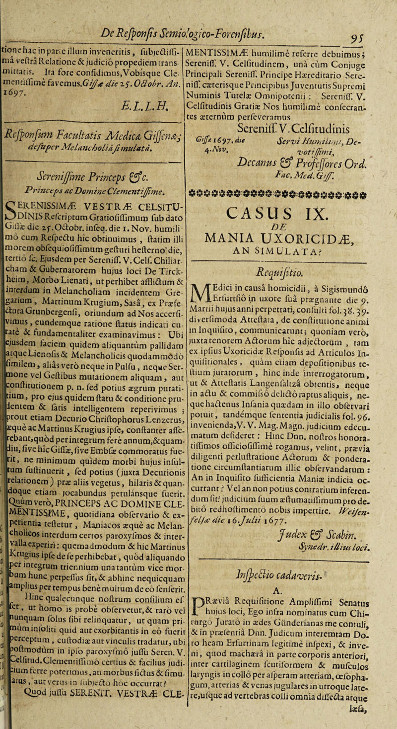 tionc hac in pane illum inveneritis , fubjedifli- ma vefira Relatione &amp; judicio propediem trans¬ mittatis. Ira fore confidimus,Vobisqtie Cle- mennflime favcmus.Gr//&lt;e die 25. OAobr. An. 1697. e.l.l.h. Rejponfum Facultatis Aie dic a Gijfenay de fu per Melancholiafi mu lata. SereniJfime Princeps gff. Princeps ac Dc?nine Clementifjhne. Serenissimae vestrae celsitu- DlNISRefcriptumGratiofiflimum fubdato Gifiiedie 2y.Odobr.infeq.die i.Nov. humili mo cum Refpedu hic obtinuimus , ftatim illi morem obfequiofiffimum gefturi hefterno’ die, tertio fc. Ejusdem per SerenilT. V.Celf.Chiliar- cham &amp; Gubernatorem hujus loci De Tirck- heim, Morbo Lienari, ut perhibet afflidum &amp; interdum in Melancholiam incidentem Gre¬ garium , Martinum Krugium, Sasa, ex Prtefe 6lura Grunbergenfi, oriundum adNosaccerfi. vimus , eundemque ratione flatus indicati cu rate &amp; fundamentaliter examinavimus : Ubi ejusdem faciem quidem aliquantum pallidam atqueLienofis&amp; Melancholicis quodammodo fimilem, alias vero neque in Pulfu , neque Ser¬ mone vel Geftibus mutationem aliquam, aut .onflitutionem p. n. fed potius aegrum purati- ium, pro ejus quidem ftatu &amp; conditione pru- entem &amp; fatis intelligentem reperivimus ; rout etiam Decurio ChriftophorusLenzerus, :queacMartinusKrugiusipfe, conftanter affe- rebant,qu6d per integrum fere annum,&amp;quam- diu, fivehicGiITe,fiveEmbfae commoratus fue¬ rit, ne minimum quidem morbi hujus inlul- tum fuftinuerit, fed potius (juxta Decurionis relationem) prae aliis vegetus, hilaris&amp;quan- doque etiam jocabundus petulansque fuerit. Quum vero, PRINCEPS AC DOMINE CLE- MENTlSfiJME, quotidiana obfervatio &amp; ex¬ perientia teftetur , Majaiacos aeque ac Melan¬ cholicos interdum certos paroxyfmos &amp; inter¬ valla experiri: quemadmodum &amp;hicMartinus Krugius ipfe de fe perhibebat, quod aliquando perintegrum triennium una tantum vice mor¬ um hunc perpeflus fit,&amp; abhinc nequicquam amplius per tempus bene multum de eo fenferir. Hinc qualecunque noflrum confilium ef Rt, ut homo is probe obfervetur,&amp; raro vel nunquam folus fibi relinquatur, ut quam pri- muminlblm quid aut exorbitantis in eo fuerit perceptum , cuftodiae aut vinculis tradatur, ubi poftmodiim in iplb paroxylmo juflu Seren. V. elfnud.Clementifiimb certius &amp; facilius judi¬ cum terre poterimus,an morbus fidus &amp;fimu- atiis, aut verus in iubjedo hoc occurrat? Quod juflu SERENIT. VESTRA CLE- MENTISSIMAE humilime referre debuimus; SerenilT. V. Celfitudinem, una cum Conjuge Principali SerenilT. Principe Hereditario Sere- nifl. caeterisque Principibus Juventutis Supremi Numinis Tutelae Omnipotenti : Serenitf. V. Celfitudinis Gratiae Nos humilime confecran- tes aeternum perfeveramus SerenifT V. Celfitudinis G’Jf* 1697. dte Servi Humili; m, De- votifjimi. Decanus gf Profefiores Ord. Fac, Mcd, Grjf. CASUS IX. DE \ MANIA UXORICIDAE, AN SIMULATA? m: Reqmftio. Edici in causa homicidii, a Sigismundo Erfurtfio in uxore fua praegnante die 9. Marrii hujus anni perpetrati, confulti fol. 39. diverfimoda Atteftaia, de conflitutione animi in Inquifito, communicarunt; quoniam vero, juxta tenorem Adorum hic adjedorum , tam ex ipfiusUxoricidae Refponfis ad Articulos In- quifitionajes , quam etiam depolitionibus te- i ttium juratorum , hinc inde interrogatorum, ut &amp; Atteftatis Langenlaltza obtentis, neque in adu &amp; commifsbdelidoraptusaliquis, ne¬ que hadenus Infania quaedam in illo oblervari potuit, tandemque fententia judicialis fol.96. invenienda,V.V. Mag.Magn. judicium edccu- matum defideret: Hinc Dnn. noftroshonora- tiflimos officiofiflime rogamus, velint, prtevia diligenti perluftratione Adorum &amp; pondera¬ tione circumftantiarum illic obfervandarum : An in Inquifito fufficientia Maniae indicia oc¬ currant i Vel an non potius contrarium inferen¬ dum fit? judicium fuum aeftumatiflimum pro de¬ bito redhoftimento nobis impertire. JHeifen- felf&lt;e die 16.Julii 1677. Judex gj3 Scabin. Synedr. illius loci. JnfeBio cadaveris- A. PRaevia Requifitione Ampliflimi Senatus i “ hujus loci, Ego infra nominatus cum Chi¬ rurgo Jurato in aedes Giinderianas me contuli, 5cin praefenria Dnn. Judicum interemtam Do¬ ro heam Erfurtinam legitime infpexi, &amp; inve¬ ni, quod machaera in parte corporis anteriori inter cartilaginem fcutiformern &amp; mufculos laryngis in collo per afperam arteriam, afiopha- gum, arterias &amp; venas jugulares in utroque late¬ te, ufque ad vertebras colli omnia difleda atque Ixfa,