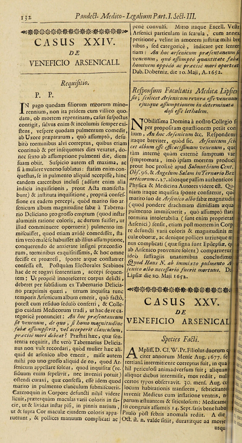 CASIIS XXIV. DE VENEFICIO ARSENICALI. Rcquifit tO. p. p. INI pago quodam filiorum meorum mino- rennium, non ita pridem cum villico quo- dam, ob mortem repentinam, cafus fufpe&amp;us contigit, falvus enim &amp; incolumis femperexi- ftens, vefpere quodam pulmentum comedit, ab Uxore praeparatum , quoaffumpto, defu bito torminibus alvi correptus, quibus etiam continuo &amp; per infequentes dies vexatus, do- nec fexto ab alfumptione pulmenti die, diem fuam obiir. Sufpicio autem eft maxima, ac fi a muliere veneno fublatus: flarim enim con- queftus,fe in pulmento aliquid accepiffe, hinc eandem carceribus inclufi (adfunt enim alia indicia inquifitionis, prout A£ta manifefta- bunt) &amp; inftituta inquifitione, propria confef- fione ex eadem percepi, quod marito fuoar fenicum album magnitudine fabae a Taberna¬ rio Deliciano progrofio emptum (quodinflar aluminis ratione coloris , ac durum fuiffet, ut illud comminuere oportuerit) pulmento im mifcuiffet, quod etiam avide comediffet, fta- tim vero male fe habuiffet ab illius alfumptione, conquerendo de anxietate infigni praecordio rum, torminibus exquifitiffimis, &amp; hoc omne feciffe ex proaerefi , fponte atque conftanrer confeffa eft. Poftquam Eledtorales Scabinos hac de re rogavi fententiam , accepi fequen- tem : Ut proprie innotefeeret corpus deli&amp;i, deberet per fubfidium ex Tabernario Delicia¬ no praeprimis quaeri , utrum inquifita tunc temporis Arfenicum album emerit, quo fadto, poteft cum refiduo fedulo conferri, &amp; Colle¬ gio cuidam Medicorum tradi, ut hac de re ca- tegorice pronunciet: An hoc prxfentaneum fit venenum, de quo , Ji homo magnitudine fab&lt;e ajfumpferit, vel acceperit clanculum, pr&lt;ecise mori debeat ? Praeftiti haec, quae fen- tentia requirit, ifte vero Tabernarius Delicia- nus non vult recordari, quod mulier h$c ali¬ quid de arfenico albo emerit, mifit autem mihi pro uno groflo aliquid de eo, quod Ar- fenicum appellare folent, quod inquifitae (re. fiduum enim fepelivit, nec inveniri potuit) oftendi curavi, quae confeffa, effe idem quod marito in pulmento clanculum fubmifcuerit. C^teroquin in Corpore defundti nihil videre licuit,praeterquam maculas varii coloris in fa¬ cie, ut &amp; lividas inftar pifi, in pinnis narium , ut &amp; fupra Cor maculae ejusdem coloris appa pene convulfi. Mitto itaque Excell. Veftr Arfenici particulam in fcatula , cum annex petitione, velint in amorem juftitiaemihi bre vibus , fed categorice , indicare per fenter tiam : An hoc arfenicum preefentaneum h venenum, quo ajfumpto quatit it at e faba, hominem oppido ac preeeise mori oporteat Dab. Doberniz. die i o. Maji, A. 1652.. Refponfum Facultatis JHedicA Lipfier fis • fctlicet Ar fenicum revera ejfe venenun ejusque afiumptionetn in determinata dofi ejfe lethalem. ^^^Obiliffima Domina a noftro Collegio fi per propofiram qnaeftionem petiit con lium, An hoc Arfenicum &amp;c. Refpondem itaque breviter, quod fic. Arfenicum fcii cet album ejfe ejficacijfimwn venenum, que tam interne quam externe fumptum var fympromata , imo ipfam mortem produci prout hoc prolixe apud Salmuthium Ce?it. Obf p 6. &amp; Angelum Salam in Jernario Bez articorum c. xj. aliosque paflim authenticos Phyfica &amp; Medicina Autores videre eft. Qu&lt; niam itaque inquifita fjponre confitetur, qut marito fuo de Arfenico albo fabas magnitudii (quod pondere drachmam dimidiam aequa pulmento imraifcuerit, quo affumpto flati tormina intolerabilia ( funt enim proprietat Arfenici) fenfit, etiam poft mortem in Corp re defundti varii coloris &amp; magnitudinis rc culaeobortte, ac denique pollices utriusquetr nus complicati (quaefigna funt Epilepfiar, qi ab Arfenico provenire folent) comparuerur ideo fuffragiis unanimibus concludimu fffuod Hans N. ab immixto pulmento A fenico albo nec e/far id fuerit mortuus. D, Lipfiae die20. Maji i6fz. \ P J I-' ia CASUS XXV. DE VENEFICIO ARSENICA! hii Species Falli. AMpliffD. CI.W.Pr.Filiolus duorum citer annorum Menfe Aug. 1677. fei tertiana intermittente correptus fuit, in qua hil periculofi animadverfum fuit ; aliquans aliquot diebus intermifit, mox rediit, nuli certos typos obfervavit. 30. menf. Aug. ct focum habitationis tranfirem , febricitante invenit Medicus cum inflatione ventris, nj parum sftuantem &amp; fidculofum: Medieame Niti ns congruis affumtis 14. Sept. fatis benehabu c ... , ^aulb poft febris anomala rediit. A die ruerunt, &amp; poll.ces manuum complicari acjOti.ft. valdefitiit, duravitque ad morte usqu