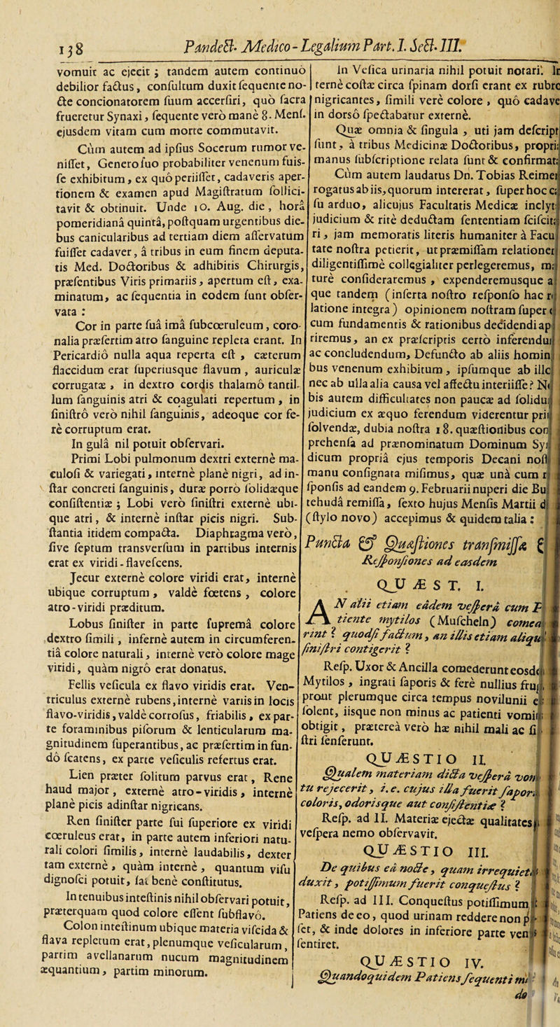 vomuit ac ejecit ; tandem autem continuo debilior fa&amp;us, confultum duxit fequenteno- in Vefica urinaria nihil potuit notari'. Ir terne coftae circa fpinam dorfi erant ex rubre fte concionatorem fuum accerfiri, quo facra [nigricantes, fimili vere colore , quo cadave frueretur Synaxi, fequente vero mane 8- Meni, in dorso fpe&amp;abarur externe. ejusdem vitam cum morte commutavit. Quas omnia &amp; lingula , uti jam defeript Cum autem ad ipGus Socerum rumor ve- fant, a tribus Medicinas Do&amp;oribus, propri; niflet, Generoluo probabiliter venenum fuis- fe exhibitum, ex quoperiiflet, cadaveris aper manus lublcriptione relata funt&amp; confirmat; Cum autem laudatus Dn.Tobias Reimei tionem &amp; examen apud Magiftraturn follici- rogatus ab iis,quorum intererat, fuperhocc; tavit &amp; obtinuit. Unde iO. Aug. die, hora Mu arduo, alicujus Facultatis Medicae inclyt: pomeridiana quinta, poftquam urgentibus die- judicium &amp; rite deduftam fententiam feifeit bus canicularibus ad tertiam diem aflervatum ri j jam memoratis literis humaniter a Facu fuiflet cadaver, a tribus in eum finem deputa- tate noftra petierit, utpraemifiam relationem tis Med. Dodoribus &amp; adhibitis Chirurgis, diligentifliroe collegialiter perlegeremus, m; pnefentibus Viris primariis, apertum eft, exa- ture conlideraremus , expenderemusque a minatum, ac fequentia in eodem funt obfer- que tandem (inferta noftro refponfo hac n vata latione integra) opinionem noltramfuper &lt; Cor in parte fua ima fubcoeruleum, coro1 cum fundamentis &amp; rationibus decidendiap nalia prasfertim atro fanguine repleta erant. In riremus, an ex praelcripris certo inferendui! Pericardio nulla aqua reperta eft , caeterumlac concludendum. Defundo ab aliis homin flaccidum erat fuperiusque flavum , auriculas bus venenum exhibitum, ipfumque ab ille corrugatas, in dextro cordis thalamo tantif nec ab ulla alia causa vel affeduinteriifle? N&lt;| lum fanguinis atri &amp; coagulati repertum , in bis aurem difficultates non paucas ad folidui; finiftro vero nihil fanguinis, adeoque cor fe- judicium ex asquo ferendum viderentur prii: re corruptura erat. In gula nil potuit obfervari. folvendas, dubia noftra 18. quasftiorlibus conj prehenfa ad praenominatum Dominum Syj. Primi Lobi pulmonum dextri externe ma- dicum propria ejus temporis Decani nofl culofi &amp; variegati, interne plane nigri, ad in- manu confignata mifimus, quas una cum r ftar concreti fanguinis, duras porro folidasque fponfis ad eandem 9. Februarii nuperi die Bu confiftentiae; Lobi vero finiftri externe ubi- tehuda remifla, fexto hujus Menfis Martii di que atri, &amp; interne inftar picis nigri. Sub- ftantia itidem compada. Diaphragma vero, live feptum transverfum in partibus internis erat ex viridi-flavefeens. Jecur externe colore viridi erat, interne ubique corruptum , valde foetens , colore atro-viridi praeditum. Lobus finifter in parte fuprema colore dextro fimili, inferne autem in circumferen¬ tia colore naturali, interne vero colore mage viridi, quam nigro erat donatus. Fellis veficula ex flavo viridis erat. Ven¬ triculus externe rubens, interne variis in locis flavo-viridis, valde corrofus, friabilis , ex par te foraminibus piforum &amp; lenticularum ma¬ gnitudinem fuperantibus,ac prasfertiminfun dofcatens, exparte vefieulis refertus erat. Lien praster folitum parvus erat, Rene haud major, externe atro - viridis , interne plane picis adinftar nigricans. Ren finifter parte fui fuperiore ex viridi coeruleus erat, in parte autem inferiori natu¬ rali colori fimilis, interne laudabilis, dexter tam externe , quam interne , quantum vifu dignofei potuit, fat bene conftitutus. In tenuibus inteftinis nihil obfervari potuit, praeterquam quod colore effent fubflavo. Colon inteftinum ubique materia vifeida &amp; flava repletum erat, plenumque veficularum, partim avellanarum nucum magnitudinem aequantium, partim minorum. (ftylo novo) accepimus &amp; quidem talia: PunBa QuAftiones tranjmijjx £ Kejjonfiones ad easdem QJJ M S T. I. AN aiii etiam eadem 'vejjerd cum JP tiente mytilos (Mufcheln) cornea rint ? quodjt fatlum , an illis etiam aliq. / fini/Iri contigerit ? Refp. Uxor &amp; Ancilla comederunt eosdtii Mytilos , ingrati faporis &amp; fere nullius frujj, prout plerumque circa tempus novilunii ei; folent, iisque non minus ac patienti vomif obtigit, praeterea vero hae nihil mali ac fi j ftri fenferunt. QJJ^STIO II. (Qualem materiam ditia Uejfera vom tu rejecerit, i. e. cujus illa fuerit fapori coloris, odorisque aut confiflenti&lt;e ? * Refp. ad II. Materiae ejedae qualitates») vefpera nemo obfervavit. QUESTIO III. Hc quibus ea noti e , quam irrequieti!' duxit, potjJJimum fuerit conqueflus ? Refp. ad III. Conqueftus potiffimuro.il Patiens de eo, quod urinam reddere non # fet, &amp; inde dolores in inferiore parte ven &gt; fentiret. QjJyLSTIO IV. (Quandoquidetn Patiens fequentimt do