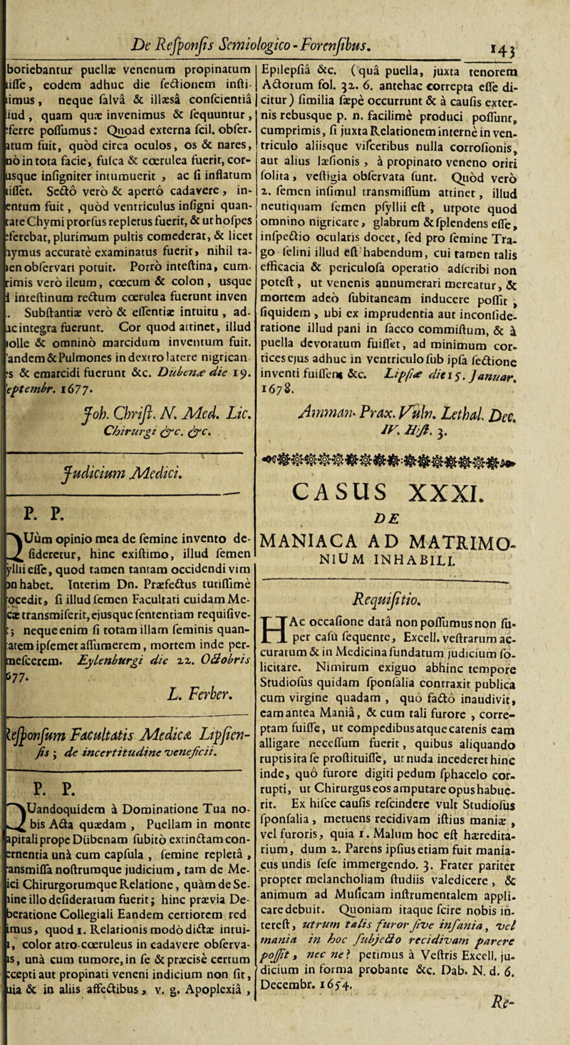 horiebantur puellae venenum propinatum lifle, eodem adhuc die fe&amp;ioncm infti- limus, neque falva &amp; illaesa confcientia !iud , quam qux invenimus &amp; fequuntur , Terre poflumus: Quoad externa fcil. obfer- atum fuit, quod circa oculos, os &amp; nares, no in tota facie» fulca &amp; coerulea fuerit, cor¬ asque infigniter intumuerit , ac fi inflatum liflfet. Sedo vero &amp; aperto cadavere, in* entum fuit, quod ventriculus infigni quan- tate Chymi prorfus repletus fuerit, &amp; ut hofpes Terebat, plurimum pultis comederat, &amp; licet iiymus accurate examinatus fuerit» nihil ta- »enobfervari potuit. Porro inteftina, cum- rimis vero ileum, coecum &amp; colon , usque 1 inteftinum redum coerulea fuerunt inven Subftantiae vero &amp; eflcntiae intuitu , ad- acintegra fuerunt. Cor quod attinet, illud lolle &amp; omnino marcidum inventum fuit. ’andem&amp; Pulmones in dextro latere nigrican rs &amp; emarcidi fuerunt &amp;c. Dubcn&lt;e die 19. 'eptembr. 167 7 • Joh. Chrift. N. Med. Lic. Chirurgi (fic. Judicium Medici. P. P. Uum opinio mea de femine invento de- fideretur, hinc exiftimo, illud femen ylliieflc, quod tamen tantam occidendi vim )n habet. Interim Dn. Praefedus turiflime ocedit, fi illud femen Facultati cuidam Me- ca: transmiferit,ejusque fententiam requifive- j neque enim fi totam illam feminis quan- aremipfemetaflfuraerem, mortem inde per- melcerem. Eylenburgi die zz. O&amp;obris 577. L. Ferber. lefyonfum Facultatis Medica, Lip/icn- fis ; de incertitudine veneficii* P. P. Uandoquidem \ Dominatione Tua no¬ bis Ada quaedam , Puellam in monte apitaliprope Diibenam fubito extindamcon- ernentia uni cum capfula , femine repleta , ansmifla noftrumque judicium, tam de Me- ici Chirurgorumque Relatione, quim de Se¬ tine illodefideratum fuerit; hinc praevia De- beratione Collegiali Eandem certiorem red imus, quod 1. Relationis mododidae intui- 1, color atro-coeruleus in cadavere obferva- is, una cum tumore, in fe &amp; praecise certum ;cepti aut propinati veneni indicium non fit, ilia &amp; in aliis affedibus, v. g. Apoplexia , H3 Epilepfia &amp;c. (qua puella, juxta tenorem Adorum fol. 32. 6. antehac correpta efle di¬ citur) fimilia faepe occurrunt &amp; a caufis exter¬ nis rebusque p. n. facilime produci pofliinr, cumprimis, fi juxta Relationem interne in ven¬ triculo aliisque vifceribus nulla corrofionis„ aut alius laefionis, \ propinato veneno oriri folita, vcftigia obfervata funt. Quod vero z. femen infimul transmifiiim attinet, illud neutiquam femen pfyllii eft , utpote quod omnino nigricare, glabrum &amp;fplendens efle, infpedio ocularis docet, fed pro femine Tra¬ go felini illud eft habendum, cui tamen talis efficacia &amp; periculofa operatio adfcribi non poteft , ut venenis annumerari mereatur, &amp; mortem adeo fubitaneam inducere pofiit , fiquidem , ubi ex imprudentia aut incontide- ratione illud pani in facco commiftum, &amp; &amp; puella devoratum fuiflfet, ad minimum cor¬ tices ejus adhuc in ventriculo fub jpfa fedione inventi fuifleni &amp;c. Lipfi&lt;e diei 5, Januar* 1678. Amrnrn- Prax. Vulri. Lethal. Dee. iV. H&gt;Jl. 3. I CASUS XXXI. DE MANIACA AD MATRIMO- NlUM INHABILI. Requijitio. HAc occafione data non poflumus non fu* per caftl fequente, Excell. veftrarum ac¬ curatum &amp; in Medicina fundatum judicium fo- licitare. Nimirum exiguo abhinc tempore Studiofus quidam fponfalia contraxit publica cum virgine quadam , quo fado inaudivit, eam antea Mani&amp;, &amp;cum tali furore , corre¬ ptam fuifle, ut compedibus atque catenis eam alligare neceffum fuerit, quibus aliquando ruptis ira fe proftituifle, ut nuda incederet hinc inde, quo furore digiti pedum fphacelo cor¬ rupti, ut Chirurguseosamputareopushabue- rit. Ex hifce caufis refeindere vult Studiofus fponfalia, metuens recidivam iftius manix , vel furoris, quia 1. Malum hoc eft hxredita- rium, dum z. Parens ipfius etiam fuit mania¬ cus undis fefe immergendo. 3. Frater pariter propter melancholiam ftudiis valedicere , &amp; animum ad Muficam inftrumentalem appli¬ care debuit. Quoniam itaque fcire nobis in- tereft, utrum talis furor Jive infiania, Vel mania in hoc fiubjedo recidiva?n parere pofiit t nec ne ? petimus a Veftris Excell. ju¬ dicium in forma probante &amp;c. Dab. N. d. 6. Decerabr. i6y4. Re~