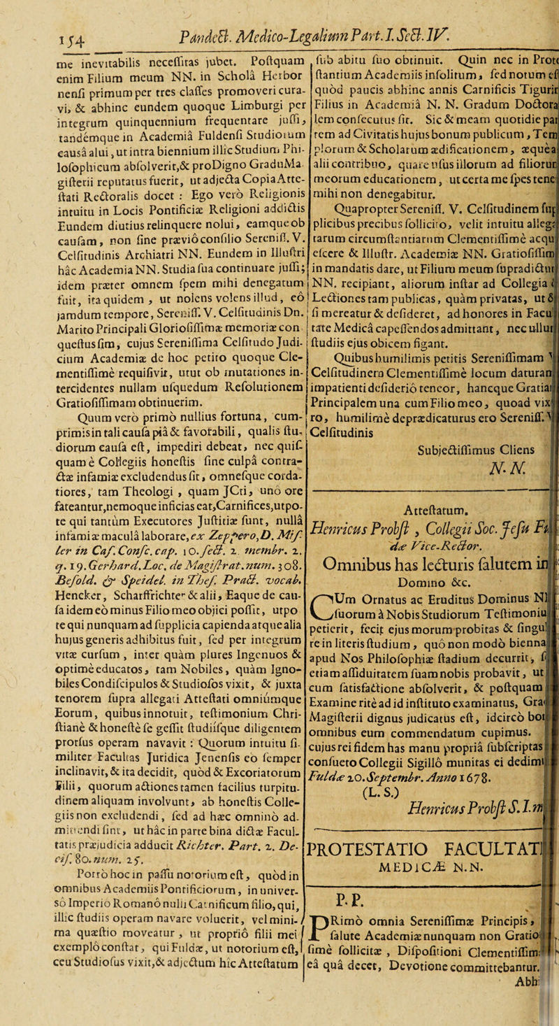 i \J U4 me inevitabilis necelfitas jubet. Poftquam enim Filium meum NN. in Schola Heibor nenli primum per tres claffes promoveri cura¬ vi» &amp; abhinc eundem quoque Limburgi per integrum quinquennium frequentare juffi, tandemquein Academia Fuldenfi Studiorum causa alui, ut intra biennium illic Studium Phi- lofophicura abfolverit,&amp; proDigno GraduMa giftetii reputatus fuerit, ut adje&amp;a Copia Atte- ftati Re&amp;oralis docet : Ego vero Religionis intuitu in Locis Pontificiae Religioni adcti&amp;is Eundem diutius relinquere nolui, eamqueob caufara, non fine praevioconfilio Serenifl.V. Celfitudinis Archiatri NN. Eundem in Iiluftri hac Academia NN. Studiafua continuare juffi; fub abitu fuo obtinuit. Quin nec in Prot&lt; fiantium Acaderniis infolitum, fed notum cf quod paucis abhinc annis Carnificis Tigurir Filius in Academia N. N. Gradum Do&amp;ora lemconfecutus fit. Sic &amp; meam quotidie pai rem ad Civitatis hujus bonum publicum, Tem piorum &amp; Scholarum redificationem, aequea alii contribuo, quare ufus illorum ad filiorur, meorum educationem, ut certa me fpes tene mihi non denegabitur. Quapropter Sereniffi V. Celfitudinem fu plicibus precibus follicito, velit intuitu alleg tarum circum ftsntiarum Clementiffime acqu efcere &amp; llluftr. Academiae NN. GratiofilFim in mandatis dare, ut Filium meum fupradidtut idem praeter omnem foem mihi denegatum \ NN. recipiant, aliorum inftar ad Collegia fuit, iraquidem, ut nolens volens illud, eojLedlionestam publicas, quam privatas, ut6 jamdum tempore, Sereniffi V. Celfitudinis Dn. | fi mereatur &amp; defideret, ad honores in Facu Marito Principali Gloriofiffimae memoriae con j tate Medica capeflendos admittant, nec ullut queftusfim, cujus Serenilfima Celfirudo Judi- Rudiis ejus obicem figant. cium Academiae de hoc petito quoque Cle- mentiffime requifivii, utut ob mutationes in¬ tercidentes nullam ufquedum Refolutionem Gratiofiflimam obtinuerim. Quum vero primo nullius fortuna, cum¬ primis in tali caufa pia &amp; favorabili, qualis ftu- diorum eaufa eft, impediri debeat, nec quif- quame Coilegiis honeftis fine culpa conrra- dae infamiae excludendus fit, omnefque corda¬ tiores, tam Theologi , quam JCti, uno ore fateantur, nemoque inficias eat,Carnifices,utpo- te qui tantum Executores Juftitiae funt, nulla infami ae macula laborare, ex Zeppero,D. Mtf- ler in Caf.Confc.cap. 1 o.feB. z inembr. 1. q. ly.Gcrhard.Loc, de Magiftrat.nwn. 3 08. Befoid. &amp; Speidel. in ‘The/. PraB. uocab. Hencker, Scharffrichter alii, Eaquede cau- fa idem eo minus Filio meo objici pofiit, utpo te qui nunquam ad fupplicia capienda atquealia hujus generis adhibitus fuit, fed per integrum vitae curfum , inter quam plures Ingenuos &amp; optime educatos, tam Nobiles, quam Igno¬ biles Condifcipulos&amp;Studiofos vixit, &amp; juxta tenorem fupra allegati Atteftati omniumque Eorum, quibus innotuit, teftimonium Chri- ftiane &amp;honeftefe gefiit ftudiifque diligentem protfus operam navavit : Quorum intuitu fi. militer Facultas Juridica Jenenfis eo femper inclinavit, &amp; ita decidit, quod &amp; Excoriatorum Silii, quorum attiones tamen facilius turpitu¬ dinem aliquam involvunt, ab honeftis Colle¬ giis non excludendi, fed ad haec omnino ad¬ mittendi fini, ut hac in parte bina didae Facul¬ tatis praejudicia adducit Richter. Part. z. De¬ ci/ 80. num. 15. Porro hoc in paftu notorium eft, quod in omnibus Acaderniis Pontificiorum, in univer¬ so Imperio Romano nulu Carnificum filio,qui, illic ftudiis operam navare voluerit, vel mini ma quaeftio moveatur , ut proprio filii mei Quibushumilimis petitis SerenifTimam ^ Celfitudinem Clementifiime locum daturan impatienti defiderio teneor, haneque Gratia Principalem una cum Filio meo, quoad vix' ro, humilirne depraedicaturus ero Sereniffi \ Celfitudinis SubjedilFimus Cliens N-N. Atteftatum. Hernicus Probft &gt; Collegii Soc.Jefu Fk d&lt;e Vice.ReBor. Omnibus has le&amp;uris falutem ini Domino &amp;c. CUm Ornatus ac Eruditus Dominus NI fuorum^ Nobis Studiorum Teftimoniu petierit, fecit ejus morum probitas &amp; fingu re in literis ftudium, quo non modo bienna apud Nos Philofophiae ftadium decurrit, f etiamafliduitatemfuamnobis probavit, ut cum fatisfadione abfolverit, &amp; poftquam Examine rite ad id inftituto examinatus, Gra&lt; Magifterii dignus judicatus eft, idcirco boi omnibus eum commendatum cupimus, cujusreifidem has manu propria fubfcriptas confueto Collegii Sigillo munitas ei dedimi Fuldce zO.Septembr. Anno 1678. (L. S.) Hernicus Probft S. 1. m iis PROTESTATIO FACULTATI MEDICA N.N. P-P. Rimo omnia Sereniffimas Principis I falute Academiae nunquam non Grati I fime exemplo conftar, quiFuldae, ut notorium eftJ fime follicito, Difpofitioni Clementifliml ceu Studiofus vixit,&amp;adjc&lt;ftum hic Atteftatum ea qua decet, Devotione committebantur. * * Abh: