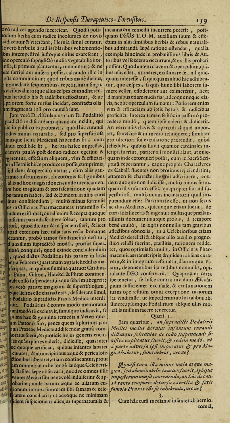 ovo radices agendo fuccrcfcar. Quodfi poft- lodum herba cum radice incolumes de novo radicentur &amp; virefcant, Hernia fimul curatur, e vero herbulae a radiis folaribus vehemcntio- bus intempeftive juftoque citius exarefcant , inc operculo fupradido ut alia vegetabilia hor- niia.fi primum plantantur, muniuntur; &amp; ne tde furripi aut auferri poffit, calcando illic in ufta comminuitur; quod tribus mane diebus, immediate fequentibus, repetit, ita ut fingu- vicibus alius atque alius cefpes cum adhaeren- us herbulis his &amp; radicibus effodiatur, &amp;nc priorem forte rurfus incidar, confraftaolla m fragmenta ipfi pro cautela funt. Jam veroD.-dEfculapius cum D. Podalirio pradido indifcordiam quandam incidit, qui ic in publico exprobravit, quod hic curandi odus minus naturalis , fed pro fuperftitiofa inusque licita Medicina habendus fit , cum inus credibile fit , herbas hafce imprefias amvis paulo poft denuo radices egerint &amp; getentur, effedum aliquem, vim &amp;efficaci- in Herniis hifce producere poffe,cumprimis od clavi &amp; operculo utatur, eum aliis gau- amusinftrumentis, rhizotomis fc. ligonibus aliis ad hoc magis idoneis; unde medicamen- m hoc magicum &lt;*: profafeinatione quadam n tantum habet, fed &amp; Eundem in aliis curis inus confulendum , multo minus formulis s in Officinas Pharmaceuticas transmiffis fi- ndum exiftimat^quod enim Recepta quoque officinis paranda feribere foleat, tantum pro rma, quod dicitur &amp; in fpeciem fieri, &amp; licet oad exteriora haec talia latis reda bonaque eantur, probo tamen fundamento deftitui, auxilium fupradido modo, prorfus fuper- tioso,conquiri; quod exinde concludendum , quod didus Podalirius his pariter in locis ntra Febrem Quartanam aegris fchedulas ma feriptas, in quibus flumina quatuor Cardina- : Pifon, Gihon, Hidekcl &amp; Phrat continen r,decollo fufpenderit,iisque febrim abegerit: oc vero pariter magicum &amp; fuperftitio(iim , que licitos efle charaderes, defiderans fimul, Podalirio fupradido Praxis Medica interdi tur. Podalirius e contra modo memoratus jmnimodbfe cxcufavit,fimulque indicavit, fe tima haec &amp; genuina remedia a Veteri quo- m Patrono fuo, penes quem a plurimis jam nisPraxeos Medicae addifeendae gratia coni- oratus fuerit,d quotidie hujus generis enchi fes quampluresviderit, didiciffe, quasinter c quoque artificia , quibus infantes fanaret curaret, d ab ancipitibus aeque &amp; periculofis ionibus liberarer,etiam contineantur; prout m omnino in urbe longe latequeCeleberri- ,Bafilea fiepeobfervarit, quodve omnes illic entes Medici fibi benevole induiferinr &amp;ap- barint; unde harum aeque ac aliarum cu- ionum intuitu fummam fibi famam &amp; cele- tatem conciliarit; ut adeoque ne minimam idem fufpicionem alieujus fupernaturalis &amp; incantatorii remedii incurrere porerit , poft* quam DEUS T. O.M. auxilium fuum &amp; effe- dum in aliis fimilibus herbis &amp; rebus naturali¬ bus admiranda faepe ratione oftendat , qualia exempla hinc inde in proba iffimis libris &amp; Au- toribus vel fexcenta occurrant,&amp; ex illis probari pofiint. Quod autem elavem &amp; operculum,qui¬ bus ufusefiet, attineret, exiftimare fe , nil quic- quam intereffe, fi quicquam aliud hic adhibea¬ tur, quo cefpes, fi quis hunc fibi laborem fu- mere vellet, effoderetur aut eximeretur, licet id manibus etiam nudis fiar, adeoque neque cla¬ vis, neque operculum fumatur: Potioremenim vim &amp; efficaciam ab ipfis herbis &amp; radicibus proficiici. Interea tamen fe hoc in paffu eo pro¬ cedere modo , quem ipfe viderit &amp; didicerit. An vero ufus clavis &amp; operculi aliquid impor¬ tet, fenefcire&amp;in medio relinquere; funditer pro ulteriori fui excufiuione praetendit, quod fchedulae, quibus fluvii quaruor cardinales in- fcripti fuerint, pariter nil monftri alant, ut quic¬ quam inde extorqueri poflit, cum in Sacra Scri¬ ptura reperianmr , eaque propter Charaderes ex Cabala fluentes non protinus rejiciendi fint; attamen fe charaderibus nil adferibere , eos¬ dem quoque non didicifie, multo minus fe un¬ quam illis ufurum effe ; quapropter fibi nil fu- perftitiofi, multo minus incantatorii quid im¬ putandum efle: Paratum fe effe, ut non fecus ac alius Medicus, quicunque etiam fuerit, de curis fuis lineeris &amp; ingenuis multisque praeftan- tiffimis documentis atque probis, a tempore bene multo , in agris nonnullis tam gravibus affedibus obnoxiis , ut a Celebrioribus etiam Medicisderelidi&amp;abfque ullo auxilio progno- ftico relidi fuerint, praeditis, rationem redde¬ ret, quos optimis formulis, in Officinas Phar¬ maceuticas i:ransfcriptis,&amp;quidem abiens cura¬ verit,&amp; in integrum reftiiuerir,illarumque vi¬ tam , deponentibus ita teftibus nonnullis, opi¬ tulante DEO confervarit. Quapropter certa fpe tenetur , fe hifce contra invidum jFffcula- pium fufficienter excufaffe, &amp; exiflimationera fuam ope teftium omni exceptione majorum ita vindicaffe, ut impofterum ab his talibus ab- ftinere,ipfumque Podalirium abfque ullis mo- leftiis miflum facere teneretur. Quaeft. i. Jam quaeritur , an fupradiBi Podalirii Medici modus hernias infantum curandi diftasque fchedulas de collo fufpendendi fi’ nifire explicatus fuerit eodem modo , ut d parte adverja ipf imputatur &amp; pro Ma¬ gi cd habetur,fumi debeat, nec ne ? 2. fillnodfi cura illa mimis mala atque ma¬ gica &gt;fed abominabilis tantumfuerit, ipf que impoflerum nonft concedenda, an hac de cau¬ sa tanto temporis decurfu exercita &amp; fatis famofa Praxis illift inhibenda,necnel 3- Cum hac cura mediante infantes ab hernio- tomia,