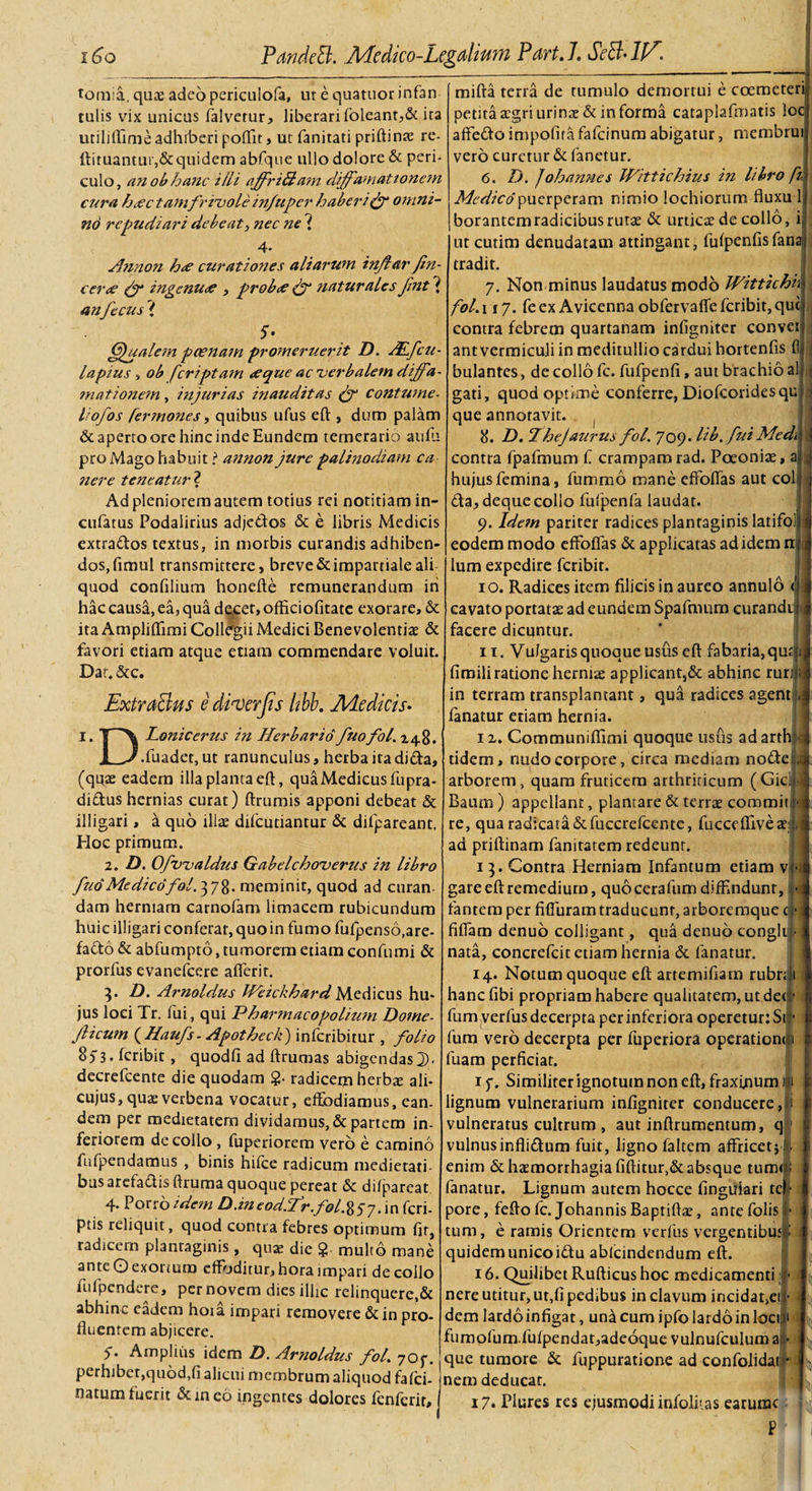 tomia, quae adeo periculofa, ut e quatuor infan tulis vix unicas falvetur, liberari (oleant,&amp; ita utiliflime adhiberi poftit, ut fanitati priftinte re- ftituantur,&amp;quidem abfque ullo dolore &amp; peri¬ culo, an ob hanc ilii affriAam diffamationem cura hcCC tam frivole infuper haberi &amp; omni¬ no repudiari debeat, nec ne ? •4* Annon h&lt;e curationes aliarum inflar fin- cer&lt;e &amp; ingenuae , probee &amp; naturales Jint ? an fecus { 5- (Qualem poenam promeruerit D. ALfcu- la pius , ob [criptam &lt;eque ac verbalem diffa- mationem, injurias inauditas &amp; contume- liofos fermones, quibus ufus eft , dum palam &amp; aperto ore hinc inde Eundem temerario aufu pro Mago habuit! annon jure palinodiam ca nere teneatur ? Ad pleniorem autem totius rei notitiam in- cufatus Podalirius adjedos &amp; e libris Medicis extrados textus, in morbis curandis adhiben¬ dos, fimul transmittere, breve&amp;impartialeali quod confilium honefte remunerandum ih hac causa, ea, qua decet, officiofitate exorare, &amp; ita Ampliflimi Collegii Medici Benevolentis &amp; favori etiam atque etiam commendare voluit. Dat.&amp;c. . ExtraBns e dimjis iibb. Medicis- i. T \ Lonicerus in Herbario fuofol. 148. JL^.fuadet, ut ranunculus, herba itadida. (quae eadem illa planta eft, qua Medicus fnpra- didus hernias curat) ftrumis apponi debeat &amp; illigari, a quo illae difeutiantur &amp; difpareant. Hoc primum. 2. D. Ofvvaldus Gabelchoverus in libro fuo Medico fol. 378. meminit, quod ad curan dam herniam carnofam limacem rubicundum huic illigari conferat, quo in fumo fufpenso.are- fado &amp; abfumpto, tumorem etiam confumi &amp; prorfus evanefeere afferit. 3. D. Arnoldus IVeichhardMedicus hu¬ jus loci Tr. fui, qui Pharmaco polium Home- Jlicum ( Haufs- Apotheck) inferibitur , folio fcribit, quodfi ad ftrumas abigendas]]), decrefcente die quodam §• radicem herbae ali- cujus,quae verbena vocatur, effodiamus, ean¬ dem per medietatem dividamus, &amp; partem in¬ feriorem decollo , fuperiorem vero e camino fufpendamus , binis hilce radicum medietati¬ bus arefadis ftruma quoque pereat &amp; difpareat 4. Porro idem D.m eod.fr.fol. 8 5 7.1 n feri- ptis reliquit, quod contra febres optimum fit, radicem plantaginis, quae die $ multo mane ante O exortum effoditur, hora impari de collo iufpendere, per novem dies ilhc relinquere,&amp; abhinc eadem hoia impari removere &amp; in pro¬ fluentem abjicere. 5- Amplius 'idem D. Arnoldus fol. 70 f. perhibet,quod.fi alicui membrum aliquod fafei- flatum fuerit &amp;ineo ingentes dolores fenferit. mifta terra de tumulo demortui e coemeteri; petita aegri urinee&amp; in forma cataplafmatis locj affedo impofira fafeinum abigatur, membrui vero curetur &amp; fanetur. 6. D. J oh annes Wittichius in libro [1 Medico puerperam nimio lochiorum fluxu lj borantemradicibus rutae &amp; urticas de collo, ii ut cutim denudatam attingant, fiffpenfis fanali] tradit. 7. Non minus laudatus modo Wittichii fol. 117. fe ex Avicenna obfervaffe fcribit, que; contra febrem quartanam infigniter convei ant vermiculi in meditullio cardui hortenfis fl bulantes, de collo fc. fufpenfi, aut brachio a gati, quod optime conferre, Diofcoridesqu que annotavit. 8. D. Thejaurus fol. 709. lib. fui Medi \ I contra fpafmum f crampamrad. Poeoniae hujus femina, fummo mane effoffas aut coi da, deque collo fufpenfa laudat. 9. Idem pariter radices plantaginis latifol eodem modo effoffas &amp; applicatas ad idem ni lum expedire feribir. 1 o. Radices item filicis in aureo annulo &lt; cavato portatae ad eundem Spafmum curandi^ facere dicuntur. 11. Vulgaris quoque usus eft fabaria, quali firoili ratione herniae applicant5&amp; abhinc ruru in terram transplantant, qua radices agent fanatur etiam hernia. 11. Communiffimi quoque usus adarth: tidem, nudo corpore, circa mediam nodet,, arborem, quam fruticem arthriticum (Giclij Baum) appellant, plantare &amp; terrae commit re, qua radicata &amp; fuccrefcente, fLiccefliveae::,i ad priftinam fanitatem redeunt. 1 3. Contra Herniam Infantum etiam vfj gareeftremedium, quocerafum diffindunt, •! fantem per fi fiuram traducunt, arboremque cf • 1 fiffam denuo colligant, qua denub conghij nata, concrefcit etiam hernia &amp; fanatur. I j 14. Notum quoque eft artemifiam rubri! 1 hancfibi propriam habere qualitatem, ut dee fum verfus decerpta per inferiora operetur: Sil’ fum vero decerpta per fuperiora operation&lt;|i fuam perficiar. 1 f. Similiter ignotum non eft, fraxinum lignum vulnerarium infigniter conducere, i vulneratus cultrum , aut inftrumentum, q 1 vulnusinflidum fuit, ligno faltem affricet* | enim &amp; haemorrhagia fiftitur,&amp;absque tum® fanatur. Lignum autem hocce Angulari tel pore, fefto fc. JohannisBaptiftae, antefolis !• tum, e ramis Orientem verfus vergentibus:: quidemunicoidu abicindendum eft. ■ I I 1 6. Quilibet Rufticus hoc medicamenti ii nere utitur, ut,fl pedibus in clavum incidat&gt;ei| dem lardoinfigat, undeum ipfo lardo in loci 1 fiimolum.fufpendat,adeoque vulnufculum a • que tumore &amp; fuppuratione ad confolidaq nem deducat. 17- Plures res ejusmodi infolitas earurac