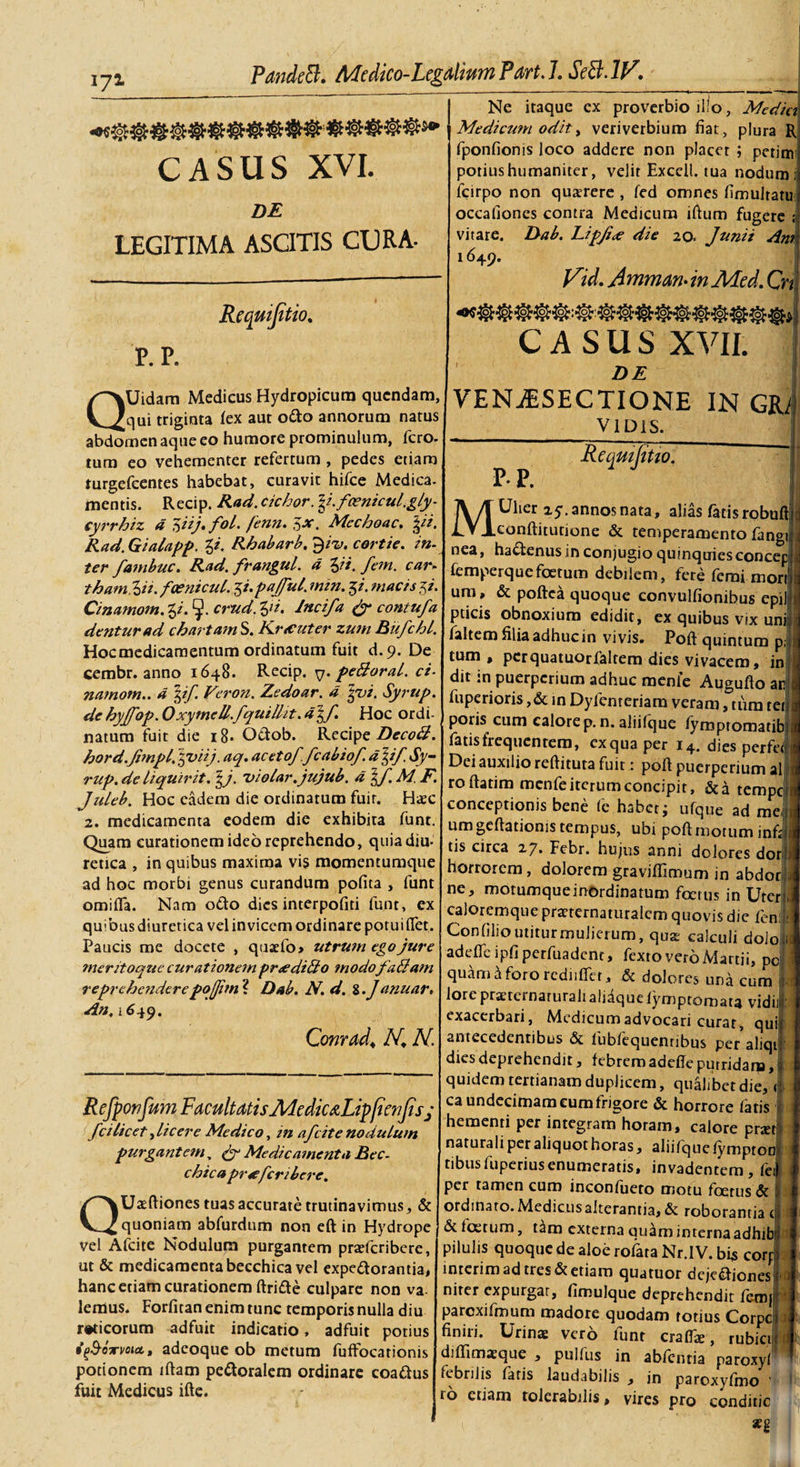 172. PandeB. Medico-Legalium Part. 7. SeB-W. Ne itaque cx proverbio illo, Medici Medicum odit, veriverbium fiat, plura R fponfionis loco addere non placer ; perim CASUS XVI. DE LEGITIMA ASOTIS CURA- Requijitio. P. P. QUidam Medicus Hydropicum qucndam, qui triginta lex aut odo annorum natus abdomen aque eo humore prominulum, fero, tum eo vehementer refertum , pedes etiam turgefeentes habebat, curavit hifce Medica, mentis. Recip. Rad. cichor. \i.fcenicul.gly- cyrrhiz d 7&gt;iij. foL fenn. $x. Mcchoac. \ii. Rad. Gialapp. g/. Rhabarb. ^ii&gt;. cortie. in. ter fambuc. Rad. frangul. d Zji. fem. car. tham %ii. faenicul. 5/. pajful. min. $i. macis^i. Cinamom. g/. crud. %ii. Incifa &amp; contufa dentur ad chartam S. Kncuter zum Bufchl. Hoc medicamentum ordinatum fuit d.9. De cembr. anno 1648. Recip. q. pe&amp;oral. ci¬ namom.. d \if. Veron. Zedoar. d gvi. Syrup. de hyjfop. Oxymcll.fquilht. d\f. Hoc ordi¬ natum fuit die 18- O&amp;ob. Recipe DecoB. hord.Jimpl. yviij. aq. acetof.fcabiof d\if. Sy¬ rup. de liquirit. \j. 'violar.jujub. d Juleb. Hoc eadem die ordinatum fuir. Haec 2. medicamenta eodem die exhibita funt. Quam curationem ideo reprehendo, quia diu¬ retica , in quibus maxima vis momentumque ad hoc morbi genus curandum pofita , funt omifla. Nam odo dies interpofiti funt, ex quibus diuretica vel invicem ordinare potui flet. Paucis me docete , quaefo&gt; utrum ego jure meritoque curationem pr&lt;edi&amp;o modofadi ani reprehenderepojjitn ? Dab. N. d. Z.Jdnuar. An, 1649. Conrad, N.\ N. Refpwfum Facultatis JWedic&amp;Lipfienjisj fci licet ^licere Medico, in afeite nodulum purgantem, py Medicamenta Bcc- chica pr4efcribere. QUaeftiones tuas accurate trutinavimus, &amp; quoniam abfurdnm non eft in Hydrope vel Afeite Nodulum purgantem praferibere, ut &amp; medicamenta becchica vel expeftorantia, hanc etiam curationem ftride culpare non va¬ lemus. Forfitan enim tunc temporis nulla diu rtficorum adfuit indicatio, adfuit potius if&amp;owvout, adeoque ob metum fuffocationis potionem iftam pedoralera ordinare coadus fuit Medicus ifte. potius humaniter, velit Exccil. tua nodum fcirpo non qugerere , fed omnes fimulratu occafioncs contra Medicum lftum fugere ; vitare. Dab. Lipjice die 20. Junii Am 1649. Vid. Amman. in ALed. Cn CASUS XVII. ' DE VENiESECTIONE IN GR/ V1 DIS. Requijitio. P- P. MUher 25. annos nata, alias fatis robuft conftitutione &amp; temperamento fangi nea, hadenus in conjugio quinquiesconcep femperquefoetum debilem, fere femi mori um, &amp; poftea quoque convulfionibus cpil pticis obnoxium edidit, ex quibus vix uni faltem filia adhuc in vivis. Poft quintum p tum, per quatuorfaltem dies vivacem, in dit in puerperium adhuc menle Augufto ar fuperioris ,&amp; in Dyfenreriam veram, tum tei poris cum calore p. n. aliifque fymptomatib fatis frequentem, exquaper i4. dies perfei Dei auxilio reftituta fuit: poft puerperium al roftatim menfe iterum concipit, &amp;a tempe; conceptionis bene fe habet; ufque ad me, um geftationis tempus, ubi poft motum infi tis circa 2y. Febr. hujus anni dolores dor horrorem, dolorem graviflimum in abdor ne, motumque inordinatum foetus in Uter caloremque pmernaturalcm quovis die fem Confilio utitur mulierum, qua: calculi dolo adefie ipfi perfuadent, fexto vero Martii, pc quam a foro rcdiiftet, dolores una cum lorepraeteinaruralialiaquelymptornata vidi) exacerbari, Medicum advocari curat, qu antecedentibus &amp; fubfequenribus per aliqi dies deprehendit, febrem adefte putridam, quidem tertianam duplicem, qualibet die, &lt; ca undecimam eum frigore &amp; horrore fatis hementi per integram horam, calore prjet naturali per aliquot horas, aliifque fympton tibusfuperiusenumeratis, invadentem, fei per tamen cum inconfueto motu foetus &amp; ordinato. Medicus alterantia, &amp; roborantia c &amp; f os tum, t^m externa quam interna adhib pilulis quoque de aloe rofata Nr.IV. bi* corf inierim ad tres &amp; etiam quatuor dejeiftioncs nirer expurgar, fimulque deprehendit feroj parcxifmum madore quodam totius Corpc finiri. Urinae vero lunr craffe, rubici diffimaeque , pullus in abfentia paroxyl febrilis fatis laudabilis , jn paroxyfmo ’ ro etiam tolcraoilis &gt; vires pro conditic 1 seg 1