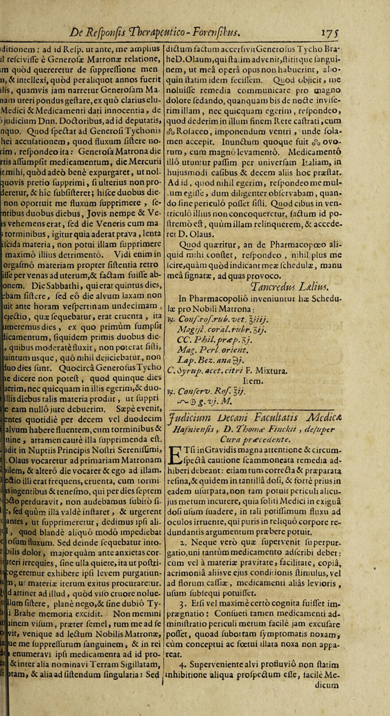 iditioncm : ad id Refp. ut ance, me amplius il rcfcivifle e Generofae Matronae relatione, im quod quereretur de fuppreffione men n,&amp; intellexi, quod per aliquot annos fuerit ilis, quamvis jam narretur Generofam Ma¬ nam ureri pondus geftare, ex quo clarius elu- Medici &amp; Medicamenti dati innocentia, de ) judicium Dnn. Do&amp;oribus, ad id deputatis, nquo. Quod fpe&amp;at ad GenerofiTychonis hei acculationem, quod fluxum fiftere no- rim , refpondeo ita: Generofa Matrona die jrtis aflumpflt medicamentum, die Mercurii it mihi, quod adeo bene expurgaret, utnol- □ uovis pretio fupprimi, fi ulterius non pro¬ peretur, &amp; hic fubfifteret; hifce duobus die- non oportuit me fluxum fupprimere , Te¬ ntibus duobus diebus, Jovis nempe &amp; Ve¬ lis vehemens erat, fed die Veneris cum ma torminibus, igitur quia aderat prava, lenta [ilcidamateria, non potui illam fupprimere maximo illius detrimento. Vidi enim in orgafmo materiam propter fiftentia retro (Te per venas ad uterum,&amp; fa&amp;am fuifie ab- onem. DieSabbathi, qui erat quintus dies, bam fiftere, fed eo die alvum laxam non uit ante horam vcfpcrtinam undecimam , ejedio, quas fequebatur, erat cruenta , ita limeremusdies , ex quo primum fumpfit icamentum, fiquidem primis duobus die- , quibusmoderatefluxit, non poterat fifti, Iuintum usque, quo nihil dejiciebatur, non luo dies funt. QuocircaGenerofusTycho te dicere non poteft , quod quinque dies ierim,nec quicquam in illis egerim,&amp; duo- rillisdiebus talis materia prodiit, ut fuppri eam nullo jure debuerim. Saepe evenit, jfentes quotidie per decem vel duodecim alvum habere fluentem, cum torminibus &amp; uine , attamen caute illa fupprimenda eft. idit in Nuptiis Principis Noftri Serenifljimi, Olaus vocaretur ad primariam Matronam ilem, &amp; altero die vocarer &amp; ego ad illam. &amp;io illi erat frequens, cruenta, cum tormi singentibus &amp; tenefmo, qui per dies feptem 3ft:operduravit, non audebamus fubito fi- -&gt; fed quum illa valde inflaret, &amp; urgerent antes, ut fupprimeretur, dedimus ipfi ali- ll l, quod blande aiiquo modo impediebat e ofum fluxum. Sed deinde fequebatur into- ? 3ilis dolor, major quam ante anxietas cor¬ is iteri irrequies, fine ulla quiete,ita utpoftxi- f&lt; :ogerernur exhibere ipfi levem purgatiun- n 11, ur materias iterum exitus procuraretur. I' d attinet ad illud, quod vilo cruore nolue- 1 Ilum fiftere, plane nego,&amp; fine dubio Ty- i Brahe memoria excidit. Non memini m linem vifum, praeter femel, tum me ad fe o vit, venique ad le&amp;um Nobilis Matronas, ue me fuppreflurum fanguinem, &amp; in rei ii i enumeravi ipfi medicamenta ad id pro- &amp;interalia nominavi Terram Sigillatam, fi|&gt;tam, &amp;aliaadfiftendum fingularia: Sed didum faCtum accerfivitGenerofus Tycho Bra' heD.01aum,qui ftadm advcnitjftititque fangui¬ nem, ut mea opera opus non habuerint, aho* quin flarim idem feci flem. Quod objicit, me noluifle remedia communicare pro magno dolore fedando, quanquam bis de ne&amp;e invife- rimillam , nec quicquam egerim , refpondeo, quod dederim in illum finem Rete caftrati,cum ePoRofaceo, imponendum ventri ,^unde fola- men accepit. Inun&amp;um quoque fuit 0°o ovo¬ rum, cum magno levamento. Medicamento illo utuntur paflim per univerfam Italiam, in hujusmodi cafibus &amp; decem aliis hoc praeftat. Ad id , quod nihil egerim, refpondeo me mul- mmegifle, dum diligenter obfervabam, quan¬ do fine periculo poflet fifti. Quod cibus in ven¬ triculo illius non concoqueretur, fa&amp;um id po- rtremoeft, quum illam relinquerem, &amp; accede¬ ret D. Olaus. Quod quasritur, an de Pharmacopoeo ali¬ quid mihi conflet, refpondeo , nihil plus me lcire,quam quod indicant meas fchedulae, manu meafignatae, ad quas provoco. Danendus Lalim. In Pharmacopolio inveniuntur hae Schedu¬ lae pro Nobili Matrona,- 91. Con/.rof.rub.ztet.^iiij. Magijl. cora/. rubr. 5ij. CC. Phil.pr&lt;ef&gt;. fj. Mag. Perl orient. Lag. Bez. ana 9/. C.Syrug. acet, citri F. Mixtura. Item. ty. Conferu. Rof. $i). © g. vj, M,. Judicium Decani Facultatis J\Aedic&amp; Hafnienfis, D. Thow&lt;e Finckii , de fuger Cura guecedcnte. ETfi inGravidis magna attentione &amp;circum- fpe&amp;a cautione fcammoneata remedia ad¬ hiberi debeant: etiam tum corre£ta&amp; praeparata refina,&amp; quidem in tantilla dofi, &amp; forte priusin eadem ulurpata,non tam potuit periculi alicu- jus metum incutere, quia foliti Medici in exigua dofi ufum fuadere, in tali potifiimum fluxu ad oculos irruente, qui puris in reliquo corpore re¬ dundantis argumentum praebere potuit. z. Neque vero quae fupervenit fuperpur- gatio,uni tantum medicamento adferibi debet: cum vel a materiae pravitate, facilitate, copia, acrimonia aliisve ejus condiiionis ftimulus,vel ad florum cafliae , medicamenti alias levioris , ufum fublequi potuiflet. 3. Etfi vel maxime certo cognita fuifiet im- prasgnatio : Coniueti tamen medicamenti ad- miniftratio periculi metum facile jam excufare poflet, quoad fuboitam fymptomatis noxam, cum conceptui ac foetui illata noxa non appa¬ rear. 4. Superveniente alvi profluvio non ftatim inhibitione aliqua profpeflum efle, lacile Me¬ dicum