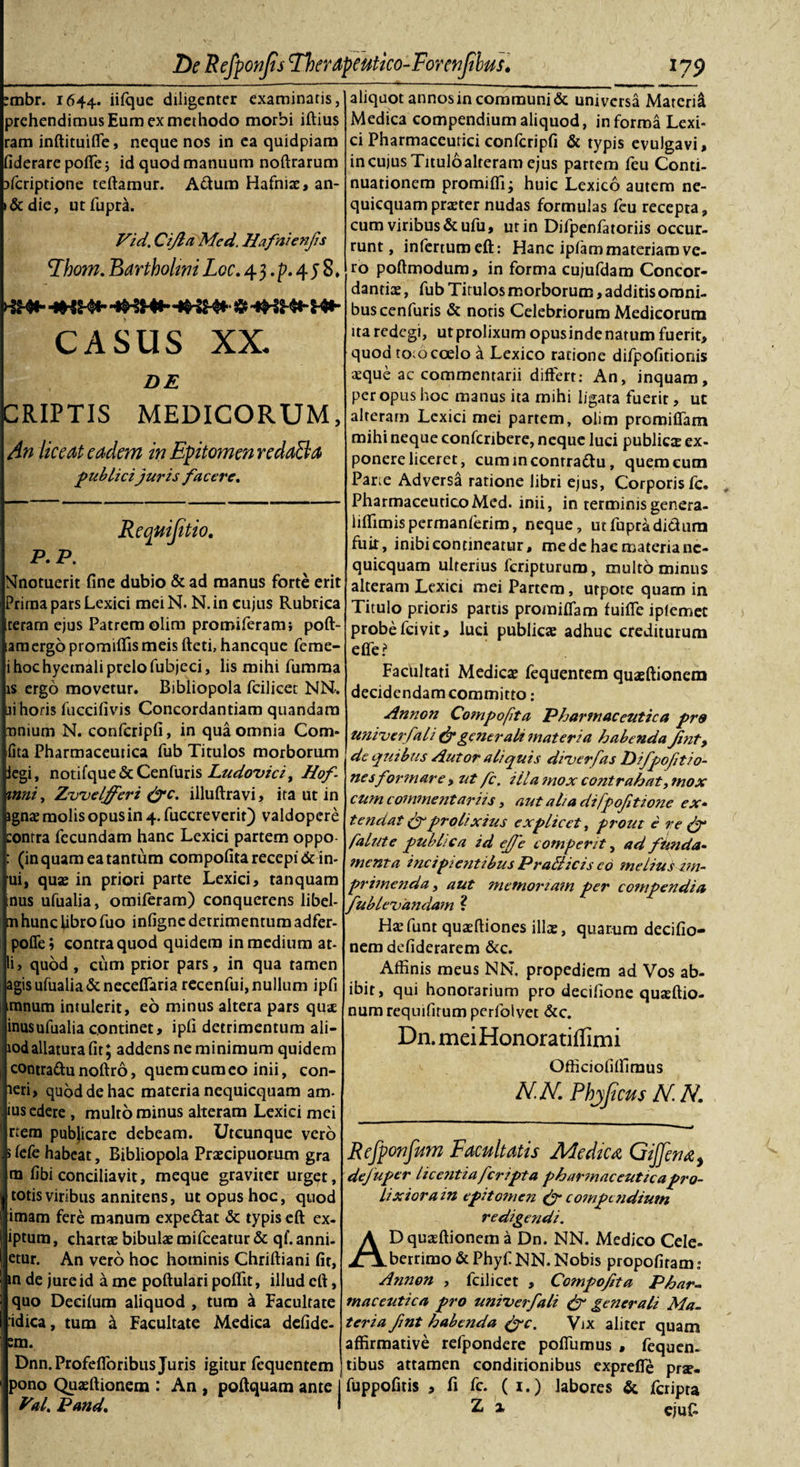 _l79 aliquot annos in communi &amp; universa Materi^ Medica compendium aliquod, informa Lexi- ci Pharmaceutici confcripfi &amp; typis evulgavi, in cujus Tituloalreram ejus partem feu Conti- nuationem promifii; huic Lexico autem ne- quicquamprtEter nudas formulas feu recepta, cum viribus &amp;ufu, ut in Difpenfatoriis occur¬ runt, infertum eft: Hanc iplam materiam ve¬ ro poftmodum, in forma cujufdam Concor¬ dandae , fub Titulos morborum, additis omni¬ bus cenfuris &amp; notis Celebriorum Medicorum ita redegi, utprolixum opusindenatum fuerit, quod toio coelo a Lexico ratione difpofitionis aeque ac commentarii differt: An, inquam, peropus hoc manus ita mihi ligata fuerit, ut alteram Lcxici mei partem, olim promiffam mihi neque confcribere, neque luci publica ex¬ ponere liceret, cummconrradu, querneum Par.e Adversa ratione libri ejus. Corporis fc. PharmaceuticoMed. inii, in terminisgenera- liffimispermanferim, neque, utfupradidum fuit, inibi contineatur, mede hac materia nc- quicquam ulterius feriptururo, multo minus alteram Lexici mei Partem, utpote quam in Titulo prioris partis promiffam fuiffe iplemet probe fcivit, luci publicae adhuc crediturum efle? Facultati Medicae fequentem quaeftionem decidendam committo: Annon Compofita Pharmaceutica pre univerfali &amp; generali materia habenda Jint, de quibus Autor aliquis diverfas Difpofitio- nesformare &gt; ut fc. illa mox contrahat, tnox cum commentariis, aut aha difpofitione ex¬ tendat (f prolixius explicet, pi'OUt e re falute publica id ejfe comperit, ad funda¬ menta incipientibus Prati icis eo melius im¬ primenda , aut memoriam per compendia Jublevandam ? Haefunt quaeftiones illae, quarum decifio- nem defiderarem &amp;c. Affinis meus NN. propediem ad Vos ab¬ ibit, qui honorarium pro decifione quaeftio- numrequifirumperfolvet &amp;c. Dn. meiHonoratiffimi Officiofiffiraus N.N. Phjficus N.N. mbr. 1644. iifquc diligenter examinatis, prehendimus Eum ex methodo morbi iftius ram inftituiffe, neque nos in ea quidpiam fiderare poffe 5 id quod manuum noftrarum aferiptione teftamur. Adum Hafniae, an- &amp;die, utfuprd. Vid. Cijla Med. Hafnienjis \Jhom. Bartholtm Loc. 4 3. p. 4 5 8 . CASUS XX. DE CRIPTIS MEDICORUM, An liceat eadem in Epitomen redaBa publici juris facere. Requijitio. P- P. Nnotuerit fine dubio &amp; ad manus forte erit Prirna pars Lexici meiN. N.in cujus Rubrica Iceram ejus Patrem olim promiferam; poft- lam ergo promiffis meis fleti, haneque feme- hochyetnali prelo fubjeci, lis mihi fumma is ergo movetur. Bibliopola fcilicet NN. i horis fuccifivis Concordandam quandara ji nnium N. confcripfi, in qua omnia Com lita Pharmaceutica fub Titulos morborum legi, notifque &amp; Cenfuris Ludovici% Hof mni, Zvvelfferi &amp;c. illuftravi, ita ut in ignae molis opus in 4. fuccre verifi) valdopere :onrra fecundam hanc Lexici partem oppo- (in quam ea tantum compofita recepi &amp; in- ui, quas in priori parte Lexici, tanquam mus ufualia, omiferam) conquerens libel- tn hunc libro fuo infigne detrimentum adfer- pofie» contra quod quidem in medium at- li, quod, cum prior pars, in qua tamen agis ufualia &amp; neceffaria recenfui, nullum ipfi mnum intulerit, eo minus altera pars quae inusufualia continet, ipfi detrimentum ali- lodallatura fit; addens ne minimum quidem contradu noftro, quem cum eo inii, con- aeri, quod de hac materia nequicquam am- ius edere , multo minus alteram Lexici mei rtera publicare debeam. Utcunque vero 5 fefe habeat, Bibliopola Praecipuorum gra m fibi conciliavit, meque graviter urget, totis viribus annitens, ut opus hoc, quod imam fere manum expedat &amp; typis eft ex- iptum, chartae bibulae mifceatur &amp; qf. anni- etur. An vero hoc hominis Chriftiani fit, in de jure id a me poftulari poflit, illud eft, quo Decifum aliquod , tum a Facultate idica, tum &amp; Facultate Medica defide- :m. Dnn. Profefforibus Juris igitur fequentem pono Quaeftionem : An , poftquam ante Val. Pand. Rejponfum Facultatis Medica, Gijfena, defuper licentia feripta pharmaceuticapro- Lixiorain epitomen &amp; compendium redigendi. AD quaeftionem a Dn. NN. Medico Cele¬ berrimo &amp; Phy fi NN. Nobis propofiram: Annon , fcilicet , Co?npofita Phar¬ maceutica pro univerfali &amp; generali Ma¬ teria fint habenda (fc. Vix aliter quam affirmative refipondere poffumus , fiequen- tibus attamen conditionibus expreffe prs- I fuppofitis , fi fc. (1. ) labores &amp; feripta Z a eju£