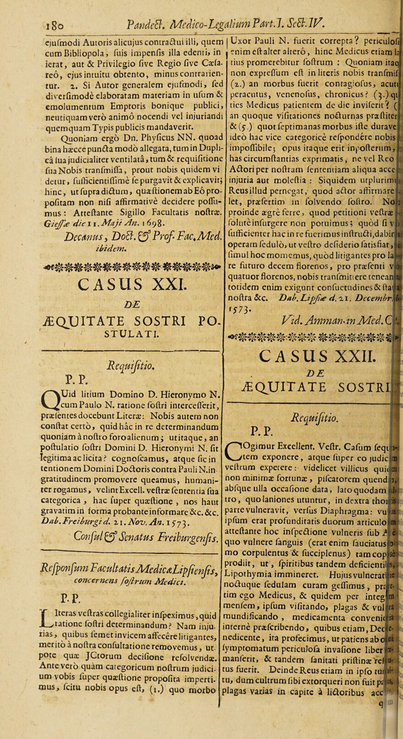 i8o PandeEL Medico-Legalium Part. 7..SeB.1V. cjufmodi Autorisalicujuscontra&amp;uiilli, quem cum Bibliopola, fuis impenfis illa edenti» in ierat, aut &amp; Privilegio five Regio five Caefa- reo, ejus intuitu obtento, minus contrarien- tur. 2. Si Autor generalem ejufmodi, fed diverfimode elaboratam materiam in ufum &amp; emolumentum Emptoris bonique publici, neutiquam vero animo nocendi vel injuriandi quemquam Typis publicis mandaverit. Quoniam ergo Dn. Phyficus NN. quoad bina hsecce puntta modo allegata, tum in Dupli¬ ca lua judicialiter ventilata, tum &amp; requifitione fua Nobis tranfmifla, prout nobis quidem vi detur, fufficientiffime fe purgavit &amp; explicavit; hinc, utfupradi&amp;um, quasftionemabEopro- pofitam non nifi affirmative decidere poflii- mus: Atteftante Sigillo Facultatis noftrae. GieJJ'* die 11. Maje An. 1698. Decanus &gt; DoEi. 0* Prof. Fac,Med. ibidem. CASUS XXI. DE .EQUITATE SOSTRI PO- STULATI. Uxor Pauli N. fuerit correpta? peri-culofi enim eftalter altero, hinc Medicus etiam tius promerebitur foftrum : Quoniam itaa non expreffum eft in literis nobis tranfmif (2.) an morbus fuerit conragiofus, acuti peracutus, venenolus, chronicus? (},)qt tics Medicus patientem de die inviferit? ( an quoque vifitationes nocturnas praftiteri &amp;(y.) quotfeptimanas morbus ifte durave ideo hac vice categorice refpondere nobis impoffibile; opus itaque erit inpofterum, hascircumftantias exprimatis, ne vel Reo Adori per noftram fententiam aliqua accc^ injuria aut moleftia : Siquidem urplurimil Reus illud pernegat, quod ador affirmare . 1 ; - let, praefertim in folvendo loftro. No proinde a?greferre, quod petitioni veftrse foluteinfurgere non potuimus; quod fi v fufficicnter hac in re fuerimus inftrudi,dabir flfi operam fedulo, ut veftro defiderio fatisfiar, n fimul hoc mornemus, quod litigantes pro la ijg re futuro decem fiorenos, pro praefenti v bt: quatuorflorenos, nobis tranfmitiere tenean r*i totidem enim exigunt confuetudines'&amp;ftaM noftra &amp;c. Dab.Lipfi&lt;e d.x 1. DecembrM* \ *S73' Fld. Ammamtn Med. C AQ&gt;Ro&gt; ©Ma; p.p. Requifitio. QUid litium Domino D. Hieronymo N, cum Paulo N. ratione foftri interceflerit, praefentesdocebunt Literte: Nobis autem non confiat certo, quid hac in re determinandum quoniam anoftroforoalienum; utitaque, an poftulatio foftri Domini D. Hieronymi N. fit legitima ac licita? cognofcamus, atque ficin tentionem Domini Dodoris contra Pauli N.in gratitudinem promovere queamus, humani¬ ter rogamus, velintExcell. veftrae fententia fua categorica , hac fuper quaeftione , nos haut gravatim in forma probante informare &amp;c. &amp;c. Dab. Freiburgi d. z 1. Nou. An. 1573. Conful Eff Senatus Freiburgenjts. CASUS XXII. DE .EQUITATE SOSTRI Refponfam Facultatis AFedicaLipficnJis, concernens fojirum Mediet. P. P. Requijit to. P-P. L Iteras veftras collegialiter infpeximus, quid ratione foftri determinandum? Nam inju- rias, quibus femet invicem affecere litigantes, merito a noftra confultatione removemus, ut- pote qua: JCtorum decifione refolvendae. Ante vero quam categoricum noftrum judici¬ um vobis fuper quaffiione propofita imperti- mus, fcitu nobis opus eft, (1.) quo morbo COgimur ExceJlenr. Veftr. Cafum feqt 1- tem exponere, atque fuper eo judic m veftrum expetere: videlicet villicus qui&lt; tn non minimae fortunae, pifcatorem quend i, abfque ulla occafione data, lato quodam iifc tro, quo laniones utuntur, in dextra thon.'Si parte vulneravit, verfus Diaphragma: vu is ipfum erat profunditatis duorum articulo m atteftante hoc infpedione vulneris fub /\ c quo vulnere fanguis (erat enim fauciatusia- mo corpulentus &amp; fucciplenus) tamcop ss prodiit, ut, fpiritibus tandem deficientilrs, Lipothymia immineret. Hujus vulnerati ;ie noduque fedulam curam geffimus , prarr- tim ego Medicus, &amp; quidem per integim 1 menfem, ipfum vifitando, plagas &amp; vul ta mundificando , medicamenta convenit interne praderibendo, quibus etiam,Dec nedicente, ita profecimus, ut patiens abo fymptomatum periculofa invafione liber! manferit, &amp; tandem fanitati priftinaeVeliU' tus fuerit. Deinde Reus etiam in ipfo tui id* tu, dum cultrum fibi extorqueri non fuit pt :i$&gt; plagas varias in capite &amp; li&amp;oribus acc r