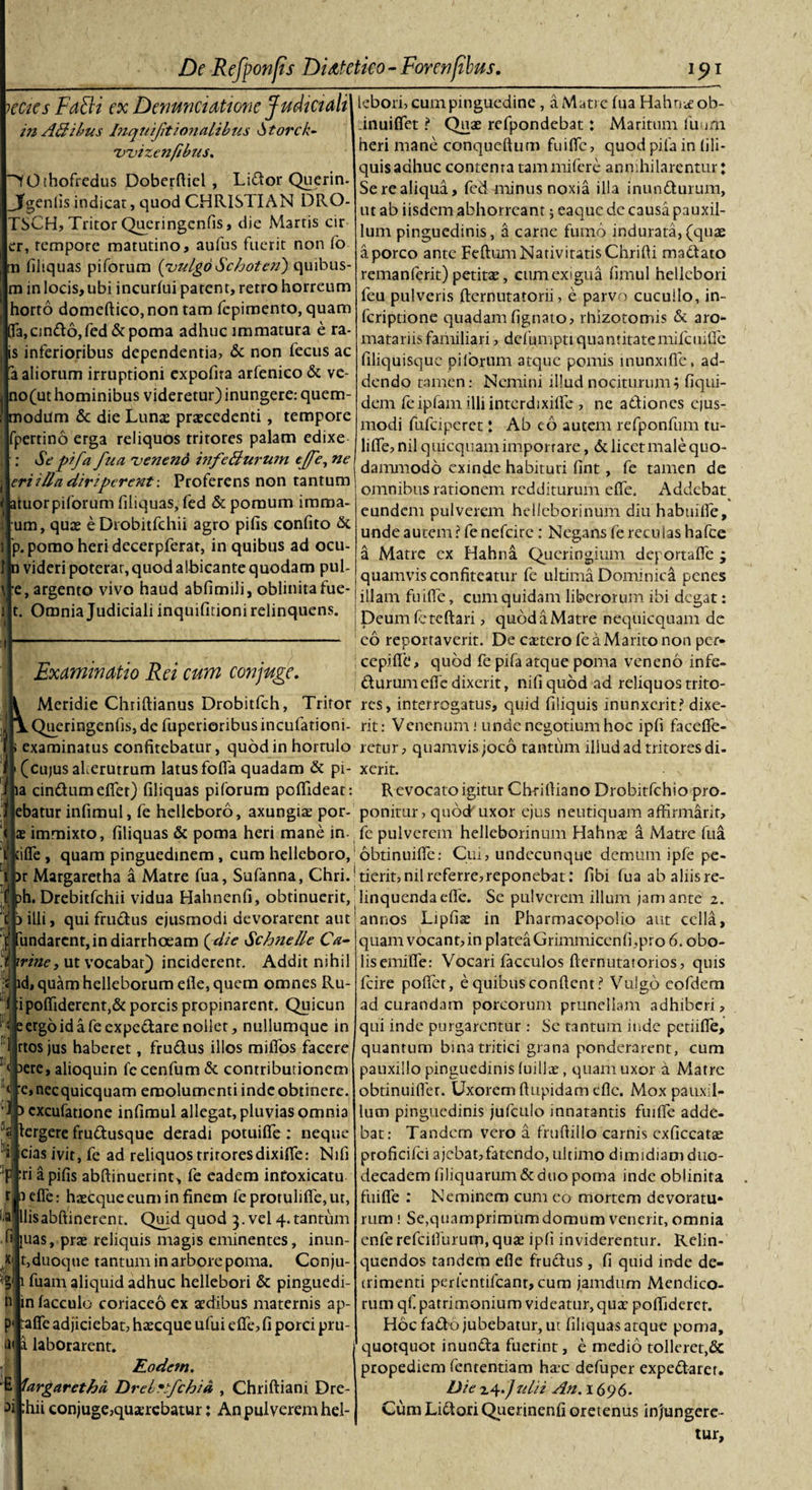 lecies Fati i ex Denuntiatione Judiciali 172 AB ibus Inquifitionalibus •Storck- rvvizenfibus. ■^YOthofredus Doberftiel , Lidor Querin- Jgenlis indicar, quod CHRISTIAN DRO- TSCH, Tritor Queringcnfis, die Martis cir er, tempore matutino, aufus fuerit non fo m filiquas piforum {vulgo Schoten) quibus- m in locis, ubi incurfui patent, retro horreum horto domeftico, non tam fepimento, quam 103, cmdo, fed &amp; poma adhuc immatura e ra- is inferioribus dependentia, &amp; non fecus ac a aliorum irruptioni expofna arfenieo &amp; vc- no(ut hominibus videretur) inungere: quem- modum &amp; die Lunas praecedenti , tempore fpertino erga reliquos tritores palam edixe : Se pifa fua veneno infe&amp;urum effe, ne eri illa diriperentProferens non tantum atuorpiforum filiquas, fed &amp; pomum imma- um, quas eDrobitfchii agro pifis confito &amp; p.pomo heri decerpferat, in quibus ad ocu- n videri poterat, quod albicante quodam pul- e, argento vivo haud abfimili, oblinitafue- t. Omnia Judiciali inquifitioni relinquens. lebori, cum pinguedine, a Matre fua Hahnifob- inuiflet ? Quae refpondebat: Maritum ilium heri mane conquefium fuiffc, quod pila in lili- quis adhuc contenta tam mifere annihilarentur: Serealiqua, fed minus noxia illa inundurum, ut ab iisdem abhorreant; eaque dc causa pauxil¬ lum pinguedinis, a carne fumo indurata,(quas a porco ante Feftum Nativitatis Chrifli madato remanferit) petitas, cum exigua fimul hellebori feu pulveris fternutatorii, e parvo cucullo, in- feriptione quadam fignato, rhizotomis &amp; aro- matariis familiari, defumpti quantitatemifcuifie filiquisque pilorum atque pomis inunxifie, ad¬ dendo tamen: Nemini illud nociturum 5 fiqui- dem feipfam illiinterdixifie , ne adiones e|us- modi fufeiperet: Ab eo autem refponfum tu- lifife, nil quicquam importare, &amp; licet male quo¬ dammodo exinde habituri fint, fe tamen de omnibus rationem redditurum efle. Addebat eundem pulverem helleborinum diu habuifie, unde autem ? fe nefeire: Negans fe reculas hafce a Matre cx Hahna Queringimn deportafie ; quamvis confiteatur fe ultima Dominica penes | illam fuifie, cum quidam liberorum ibi degat: I Deumfeteflari, quodaMatre nequicquam de Examinatio Rei cum conjuge. Meridie Chriflianus Drobitfch, Tritor Qucringenfis, de fuperioribus incufationi- f examinatus confitebatur, quod in hortulo (cujus aferutrum latus fofia quadam &amp; pi- a cindumefiet) filiquas pilorum poflideat: ebatur infimul, fe helleboro, axungiaE por- jae immixto, filiquas &amp; poma heri mane in. ille , quam pinguedinem, cum helleboro, r Margaretha a Matre fua, Sufanna, Chrif h. Drebitfchii vidua Hahnenfi, obtinuerit, illi, qui frudus ejusmodi devorarent aut Undarent,in diarrhoeam {die Sch7ielle Ca- rine, ut vocabar) inciderent. Addit nihil d, quam helleborum efie, quem omnes Ru- ipofiiderent,&amp; porcis propinarent. Quicun ergo id a feexpedare nollet, nullumque in rtos jus haberet, frudus illos miffos facere ere, alioquin fccenfum &amp; contributionem e, necquicquam emolumenti inde obtinere. ‘Jp cxcufatione infimul allegat, pluvias omnia sjlergere frudusque deradi potuiffe : neque dicias ivit, fe ad reliquos tritoresdixiffe: Nifi 'Ffri a pifis abftinuerint, fe eadem intoxicatu fjbefle: hjecque eum in finem fe protulifie,ut, falllisabftinerent. Quid quod 3. vel 4.tantum .fijjuas, prae reliquis magis eminentes, inun- Ajbduoque tantum in arbore poma. Conju¬ gii fuam aliquid adhuc hellebori &amp; pinguedi- tilinfacculo coriaceo ex aedibus maternis ap- pipfie adjiciebat, htecque ufui efie, fi porci pru- tn|a laborarent. Eodem. 'E vargaretfaa Drebnfchia , Chriftiani Dre- ^ilhii conjuge,quaerebatur: An pulverem hel- co reportaverit. De ctetero fe a Marito non per- ccpifie, quod fe pifa atque poma veneno infe- durum efie dixerit, nifi quod ad reliquos trito¬ res, interrogatus, quid filiquis inunxerit? dixe¬ rit: Venenum j unde negotium hoc ipfi facefifc- retur, quamvis joco tantum illud ad tritores di- xcrit. Revocato igitur Chtifliano Drobitfchio pro¬ ponitur, quod uxor ejus neutiquam affirmarit, fe pulverem helleborinum Hahnas a Matre fua obtinuifie: Cui, undecunque demum ipfe pe¬ tierit, nil referre, reponebat: fibi fua ab aliis re¬ linquenda efie. Se pulverem illum jam ante 2. annos Lipfiae in Pharmacopolio aut cella, quam vocant, in platea Grimmicenfi,pro 6. obo- lisemiffe: Vocari facculos fternutatorios, quis fcire pofiet, e quibus confient? Vulgo cofdem ad curandam porcorum prunellam adhiberi, qui inde purgarentur : Se tantum inde petiifie, quantum bina tritici grana ponderarent, cum pauxillo pinguedinis (uillae, quam uxor a. Matre obtinuifier. Uxorem ftupidam efie. Mox pauxil¬ lum pinguedinis jufculo innatantis fuilTe adde¬ bat: Tandem vero a fruftiilo carnis exficcatae proficifci ajebat,fatendo, ultimo dimidiam duo¬ decadem filiquarum&amp;duo poma inde obiinita fuifie : Neminem cum eo mortem devoratu¬ rum .' Se,quamprimum domum venerit, omnia enfe refcitfururp, quas ipfi inviderentur. Relin¬ quendos tanderU efle fructus , fi quid inde de¬ trimenti perlentilcanr,cum jamdum Mendico¬ rum qf. patrimonium videatur, quae poflidercr. Hoc fado jubebatur, ut filiquas atque poma, quotquot inunda fuerint, e medio tolleret,&amp; propediem fententiam hac defuper expedaret. Die z4.Julii An. 1696. Cum Lidori Querinenfi oretenus injungere¬ tur.
