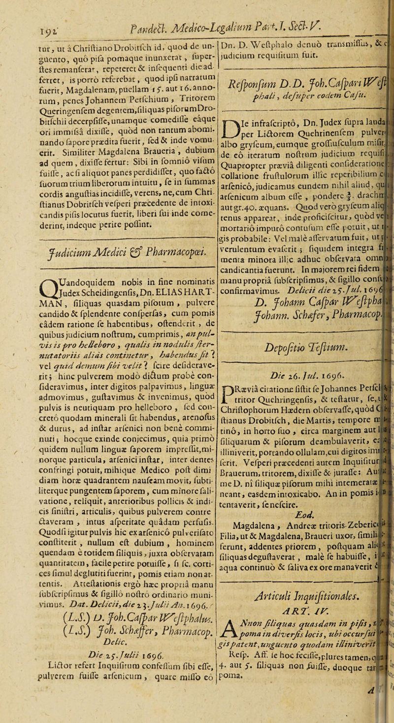 / PartdeB. Medico-Legdmn Part.I. Sed-P'. tur, ut aChriftianoDrobitlch id, quod de un¬ guento, quo pifa pomaque inunxerat , fuper- ftesremanferar, repeteret &amp; infequenti die ad ferret, is porro referebat, quod ipfi narratum fuerit, Magdalenam, puellam i y. aut 16.anno¬ rum, penes Johannem Petfchium , Tritorem Queringenfem degentem,filiquas piforumDro- bitfchii decerpfiflc, unamque comediiie eaque ori immifsa dixifle, quod non tantum abomi. nandofaporepratditafuerit, fed&amp; inde vomu¬ erit. Similiter Magdalena Braueria , dubium ad quem , dixifle fertur: Sibi in fomnio vifum fuifle, ac fi aliquot panes perdidiflet, quofafto fuorum trium liberorum intuitu, fe in fummas cordis anguftiasincidifle, verens, ne,cum Chri- ftianus Dobritfch vefperi praecedente de intoxi- candispifis locutus fuerit, liberi fui inde come¬ derint, indeque perire poflint. Judicium Medici gf Pbdrmdcopm. QUandoquidem nobis in fine nominatis Judex Scheidingcnfis, Dn. ELIAS HART- MAN , filiquas quasdam pifotum , pulvere candido &amp; fplendente confperfas, cum pomis eadem ratione fe habentibus, oftenderit , de quibus judicium noftrum, cumprimis, an pul¬ vis is pro helleboro , qualis in nodulis /ler- nut at oriis alias continetur, habendus Jit ( vel quid demum fibi velit ? fcire defiderave- rit j hinc pulverem modo di&amp;um probe con- fideravimus, inter digitos palpavimus, linguae admovimus, guftavimus &amp; invenimus, quod pulvis is neutiquam pro helleboro , fed con¬ creto quodam minerali fit habendus, arenofus &amp; durus, ad inftar arfenici non bene commi¬ nuti j hocque exinde conjecimus, quia primo quidem nullum linguae faporem imprcfllt,mi- norque particula, arfenici inftar, inter dentes confringi potuit, mihique Medico poft dimi diam horte quadrantem naufeam movit, fubti- literquc pungentem faporem, cum minore fali- vatione, reliquit, anterioribus pollicis &amp; indi¬ cis finiftri, articulis, quibus pulverem contre daveram , intus afperitate quadam perfufis. Quodfi igitur pulvis hic exarfenico pulverifato conftiterit , nullum eft dubium , hominem quendam e totidem filiquis, juxta obfervatam quantitatem, facile perire potuifle, fi fc. corti¬ ces fimu! deglutiti fuerint, pomis etiam non at¬ tentis. Atteftationis ergo hxc propria manu lubfcripfimus &amp; figillo noftro ordinario muni¬ vimus. Dat. Delicii, die x 3 .Julii An. 1 69 6. / (L.S.) U. Joh. Cdfpar U^ejiphalm. (p&gt;S.) Joh. Schdffer, Pharmacop. Delie. Dn. D. Weftphalo denuo judicium requifitum fuit. trans mifius, &amp; el Rcjponfum D D. Joh.CdjpdnU^e/?|| phah, dcfuper eodem Cajii. Ie infraferipto, Dn Judex fupra laudat per Lidorem Quehrinenfem pulveri albo gryfeum, eumque grofliufculum mifit|;j de eo iteratum noftrum judicium requifil Quapropter prxvia diligenti confiderarionetj; collatione fruftulorum illic reperibilium :c| arfenico, judicamus eundem nihil aliud , qujlt arfenicum album eife , pondere -f. drachrr.j, autgr.40. aequans. Quod vero gryfeum aliql tenus appareat, inde proficifcitur, quod vel mortario impuro conruium efie potuit, ut i|*l gis probabile: Vel male aflervatum fuit, ut jj verulentum evaferit ; fiquidem integra fi| menta minora illic adhuc obfervara omnj candicantia fuerunt. In majorem rei fidem manu propria fubfcripfimus, &amp; figillo confijj confirmavimus. Delicii dic x5-Jul. 1696 D. Johdnn Cdfpar U^eftphal Jobann. Scbtfer, Pbarmacopl Depojitio Tcflmm. I Die 26. Jul. 1696. PRxvia citatione fiftit fe Johannes PetfcljM tritor Quehringenfis, &amp;teftatur, fe, 1 Chriftophorum Haedern obfervaffe,quod CtNj ■ ■ ftianus Drobitfch, dieMartis, tempore m i «i tino, in horto fuo , circa marginem aut filiquarum &amp; piforum deambulaverit, et illiniverit, portando ollulam,cui digitos imijjfj ferit. Vefperi praecedenti autem Inquifitur id| Brauerum, tritorem, dixifle &amp; juraffe: Autpi me D. ni filiquae piforum mihi intemeratas fcl' * neant, easdem intoxicabo. An in pomis ip &amp; tentaverit, fenefeire. Eod. Magdalena , Andrex tritoris-Zeberiofl5 Filia, ut &amp; Magdalena, Braueri uxor, fimili in¬ ferunt, addentes priorem , poftquam ali&lt;P filiquas deguftaverat, male fe habuifle, i'P aqua continuo &amp; faliva ex ore manaverit ^ Amiculi Inqmjitiondles. ART. if. A A non Jiliquas quasdam in pifis, t Die x y. Julii 1696. Liclor refert Inquifirum confefium fibi eflfe, pulverem fuifle arfenicum , quare miifo eo poma in diverjis locis, ubi occurfui gispatent, unguento quodain illiniverit Refp. Aft. ie hoc fecifie,plures tamen, q 4. aut y. filiquas non fuifle, duoque tat poma. A