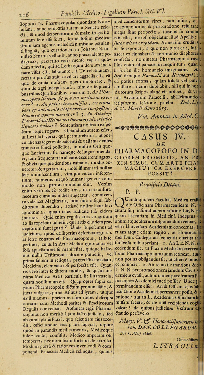 PandeEd* Jlrfedico- Pegalwm Pavt. /. jcch HI- «ODhori N. pharmacopolae quondam Nort-1 medicamentorum vires, ram influe, qu . - . __X rfie- ipy comnnfirione &amp; oraeDaratione reiultant hulani, nunc temporis autem a Senatu reje¬ ci , &amp; quod defperatorum &amp; malae frugis ho minum fere effe folet, fcandalofum medica- ftrum jam agentis maledica nimisque petulan¬ ti lingua, quae curationem in JohanneN. mi ex compofitione &amp; praeparatione refultant magis funt perfpedas &gt; fuisque fe eontin cancellis, ne ipfi objiciatur illud Apellis: [utor ultra crepidam. Acnerifui eruditi &lt; bis fe exponat, a quo non tutus erit, fua| • niftro Senatus veftratis, anno praecendente po-j nacea ex cinnabari &amp; antimonio diaphoret da^rico proterito vero menfe capitis quo-1 confcda , nominatus Pharmacopola cav&lt; ^ ^ _ • • r l In/'! i DI ne &lt;irl m n tTt 1 FI 1111* . fl 11 fl tT dam affedu, qui ad Lethargum demum incli nare vifus eft , laborante , a Te celebratam , nefario prorfus aufu cavillari aggrefla eft &gt; ea- que de caufa noftram opem implorare, &amp; eum de aegri incepta cura , tum de fequenti- bus tribus Quaeftionibus, quarum i .AnPhar- macopeeo licitum fit praxin medicam exer¬ cere l 2. An pulvis transmitfus , ex cinna¬ bari &amp; antimonio diaphoretico compofitus, Panaceae nomen mereatur ? 3* An Alkaheft Paracelfi velHelmontiiformam pulveris vel liquoris habeat ? Sententiam noftram exfpe* &amp;are atque rogare. Optandum autem effer, ut Lex illa Cypria, qua permittebatur, ut por¬ co alienas fegetes depafcenti &amp; vaftanti dentes truncaret fundi poffeffor, in noftris Oris quo¬ que fanciretur, fic namque &amp; linguae menda¬ ci , tam frequenter in alienos excurrenti agros, &amp; obvia quaeque dentibus vaftanti, modus po¬ neretur, &amp; agyrtarum , nobiliffimae arti noftrae fefe immifeentium , vimque eidem inferen¬ tium, numerus magno humani generis com¬ modo non parum imminueretur. Verum enim vero res eo rediit jam , ut circumfora¬ neorum cumulus indies augeatur, conniven- te videlicet Magiftratu, non fine infigni fub- ditorum dilpendio , artisve noftrae haut levi Plus enim ad panaceam requiritur, quatr bi forfan ille homuncio imaginatur. Ai hefi denique Paracelfi aut Helmontii lic da potius forma , quam folida vel pulv conftare , nemo dubitabit, nifiqui inhor Autorum feripris plane eft hofpes , &amp; ve fola Arcanorum Paracelfi, abHelmontio feriptorum, ledione, parebit. Dab.Lif d. 13. Martii Anno 16$$. , i 1 Vid. A^man. in JHed. C &gt; ■ CASUS IV. DE PHARMACOPOEO IN D CTOREM PROMOTO, AN Pff XIN SIMUL CUM ARTE PHA1 MACEUTICA EXERCERE POSSIT ? 3 P. P. Requijitio Decani. QUandoquidem Facultas Medica crafl 0 die Officinam Pharmaceuticam N.,!i- ditorum aupcuuiu , -v., —-- - - -..*—-- ■ - ignominia, quam tales ruditate fiia eidem tacura fit; infimul autem ratione Lic. N.p t- inurunt. Quid enim regulis artis congruum j quam Licendam ih Medicina indeptus 1® /-N • _: . i.:* _linnm ab iisexpedari poterit, qui artis ejusdem prae¬ ceptorum funt ignari ? Unde ftupelcimus ad judicium, quod defuperius deferipta aegri cu- ra ferre conatus eft Pharmacopoeus, talis fc. perfona, cujus in Arte Medica ignoranda vel fola appellatione fe manifeftat, quique hacte¬ nus nullis Teftimoniis docere potuerit, vel prima faltem in reliqua, praeterPhaimaciam, Medicina, elementa ipfi perfpeda efle. Quan¬ tis vero inter fe diftent modis , &amp; quam mi¬ nima Medicae Artis particula fit Pharmacia, quam notiffimum eft. Quapropter fupra ca¬ ptum Pharmacopolae didum pronunciaffe, &amp; juxta vulgare, prout Afinus ad lyram, utique exiftimamus, prefertim cum nobis deferipta curario cum Methodi pariter &amp; PraCticorum Regulis conveniat. Abftineat ergo Pharma copoeus non merito a jam fado judicio , fed ab omni planePraxi, quae fcientiam ejusexce- dit, officiumque eius plane luperat, utpote quod in parandis medicamentis, Medicoque inferviendo, confiftit, Medico imperanti ob¬ temperet, nec ultra fuam fortem fefe extollat. Modum porro &amp; rationem inveniendi &amp;com ponendi Panaceas Medicis relinquat, quibusl unum atque alterum difponendum veniat, c vero Univerfam Academiam concernat; I c l edam atque etiam rogito , ut Honoratif: ii v mei Dnn. Collegae ad fequenda quaefita ar ii 1 fui fenfa mihi aperiant: 1. An Lic.N.N. A { cedendum fit, ut Praxin Medicamexercea it i fimul Pharmacopolium fuum retineat, aut i- i non potius obligandus fit, ut alteri e binis f- 1 ce renunciet. 2. An rebus fic ftandbus, &amp; c a L. N. N. per promotionem jamdum Civis /1- demieusevafit, adhuc tamen praedicatum Pl * macopoei Academici tueri poffit i* Unde3&lt; &gt; terminandum effet: An &amp; Officinaejus fui • risdidione Academica permanere poffit, &amp; 1 ratione ? aut an L. Academia Officinam h miffam facere, &amp; de alia recipienda cogi valeat ? de quibus judicium Veftrum e: dando perfevero Aiagn. IA. gf Honordtijjimorum n rum DNN. COLLEG ARUM. Die 8. Maij 1666. Officiofiflimi L STRAVSS.ri!.