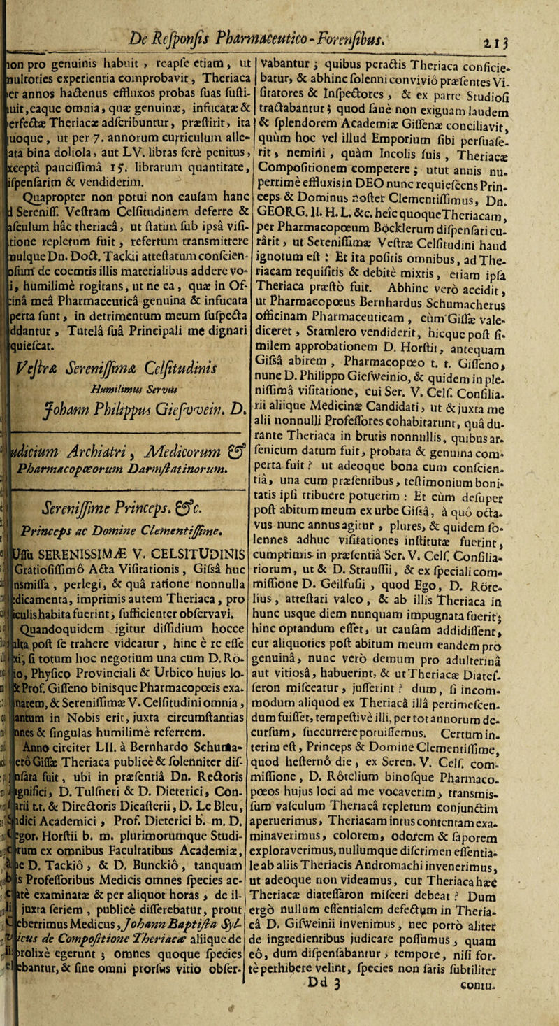 ion pro genuinis habuit &gt; reapfe etiam , ut mltoties experientia comprobavit, Theriaca [»er annos hadenus effluxos probas fuas fufti- iuit,eaque omnia, quae genuinae, infucatae &amp; ierfe&amp;ae Theriacx adferibuntur, prxftirit» ita juoque, ut per 7. annorum curriculum alie** [ara bina doliola , aut LV. libras fere penitus &gt; ceepta pauciflima 15*. librarum quantitate, ifpenfarim &amp; vendiderim. Quapropter non potui non caufam hanc Sereniff. Veftram Celfitudinem deferre &amp; ifculum hac theriaca» ut ftatim fub ipsa vifi- [tione repletum fuit &gt; refertum transmittere mlqueDn. Dod. Tackii atteftatumconfcien jfum' de coemtis illis materialibus addere vo- |i, humilime rogitans, ut ne ea, quae in Of- :ina mea Pharmaceutica genuina &amp; infucata Iperta funt, in detrimentum meum fufpeda jddantur&gt; Tutela fua Principali me dignari [quiefeat. Vejir&amp; SereniJfimA Celfitudinis Putmlimus Servus Johann Philippum Giefvvein* D&gt; licium Archiatri, Medicorum &amp; Pharmacopceorum Darm/latinorum* SeremJJime Princeps.c. Princeps ac Domine Clementijfime. ffu SERENISSIMAE V. CELSITUDINIS Gratiofiflim6 Ada Vifitationis, Gifsa huc nsmiffa , perlegi, &amp; qu&amp; ratione nonnulla idicamenta, imprimis autem Theriaca, pro iculishabitafuerint, fufficienter obfervavi. Quandoquidem igitur diflidium hocce lita poft fe trahere videatur, hinc e re effe f, fi totum hoc negotium una cum D.Ro* npi; io, Phyfico Provinciali &amp; Urbico hujus lo- kProf. Giffeno binisque Pharmacopoeis exa- natem, &amp; Screnifiimae V. Celfitudini omnia, antum in Nobis erit, juxta circumflandas anes &amp; fingulas humilime referrem. Anno circiter LII. a Bernhardo Schurta** ero Giflae Theriaca publice &amp; folenniter dif- fjjnfata fuit, ubi in prxfentia Dn. Redoris iji ignifici, D. Tulfneri &amp; D. Dieterici, Con- irii t.t. &amp; Diredoris Dicafterii, D. Le Bleu, is&gt;£ idici Academici, Prof. Dieterici b. m. D. inijtf :gor. Horftii b. m. plurimorumque Studi» jisjc rumex omnibus Facultatibus Academia, &amp; ie D. Tackio &gt; &amp; D. Bunckio, tanquam b is Profefloribus Medicis omnes fpecies ac- t c ite examinatae &amp; per aliquot horas* de il- nJi juxta feriem , publice differebatur, prout j[K eberrimus Medicus ohannBaptiJla Syl- ictis de Compofitione Theriacre aliique de Jp! &gt;rolixe egerunt j omnes quoque fpecies «1 cbantur, &amp; fine omni prorfus vitio obfer* ali ii xi 01' 1\i I id&gt; i vabantur ; quibus peradis Theriaca conficie- batur, &amp; abhinc folenni convivio prxfentesVi- fitatores &amp; Infpedores , &amp; ex parte Studiofi tradabantur; quod fane non exiguam laudem 1 &amp; fplendorem Academiae Giffenx conciliavit, quum hoc vel illud Emporium fibi perfuafe! rit, nemini, quam Incolis fuis, Theriaca Compofitionem competere; utut annis nu. perrime effluxis in DEO nunc requiefeens Prin¬ ceps &amp; Dominus r.ofter Clementiflimus, Dn. GEORG. II. H. L. &amp;c. heic quoqueTheriacam, per Pharmacopoeum Bpcklerum difpenfaricu- rarit, ut Seteniflimae Veftrae Celfitudini haud ignotum eft .‘ Et ita pofiris omnibus, ad The- riacam requifids &amp; debite mixtis, etiam ipfa Theriaca praefto fuit. Abhinc vero accidit &gt; ut Pharmacopceus Bernhardus Schumacherus officinam Pharmaceuticam , cum Giflae vale¬ diceret, Starnlero vendiderit, hicquepoftfi- milem approbationem D. Horftii, antequam Gifsa abirem , Pharmacopoeo t. t. Giffeno* nunc D. Philippo Giefweinio, &amp; quidem in ple- nifflma vifitatione, cui Ser. V. Celf. Confilia- rii aliique Medicina? Candidati, ut &amp; juxta me alii nonnulli Profeflbrescohabitarunt, qua du¬ rante Theriaca in brutis nonnullis, quibusar* fenicum datum fuit, probata &amp; genuina com* perta fuit i ut adeoque bona cum confcicn- tia, una cum prasfendbus, teftimoniumboni¬ tatis ipfi tribuere potuerim .* Et cum defuper poft abitum meum ex urbe Gifsa, &amp; quo oda- vus nunc annus agitur , plures, &amp; quidem fo- lennes adhuc vifitationes inftitutx fuerint* cumprimis in praefentia Ser. V. Celf Confilia- riorum, ut&amp; D. Strauffii, &amp; ex fpeciali com* miffione D. Geilfufii, quod Ego, D. Rote- lius, atteftari valeo , &amp; ab illis Theriaca in hunc usque diem nunquam impugnata fuerit * hinc optandum effet, ut caufam addidiflentl cur aliquoties poft abitum meum eandem pro genuinS, nunc vero demum pro adulterina aut vitiosi, habuerint, &amp; utTheriacx Diatef- feron mifceatur, jufferint t duro, fi incom¬ modum aliquod ex Theriaca illa perdmefcen* dum fuifler, tempeftive illi, per tot annorum de- curfum, fuccurrerepotuiffcmiis. Cerrum in¬ teritu eft, Princeps &amp; Domine Clementiffime, quod hefternd die , ex Seren. V. Celf. com» miflione, D. Rotelium binofque Pharmaco- poeos hujus loci ad me vocaverim, transmis- fum vafculum Theriaca repletum conjundim aperuerimus, Theriacam intus contentam exa¬ minaverimus, colorem, odonem &amp; faporem exploraverimus, nullumque diferimen effenda- leab aliis Theriacis Andromaehi invenerimus* ut adeoque non videamus, cur Theriacahxc Theriacx diateflaron mifceri debeat ? Dum ergd nullum effentialem defedum in Therm¬ en D. Gifweinii invenimus, nec porro aliter de ingredienribus judicare poffumus, quam eo, dum difpenfabantur» tempore, nifi for¬ te perhibere velint, fpecies non fatis fubtilitcr Ud 3 contm