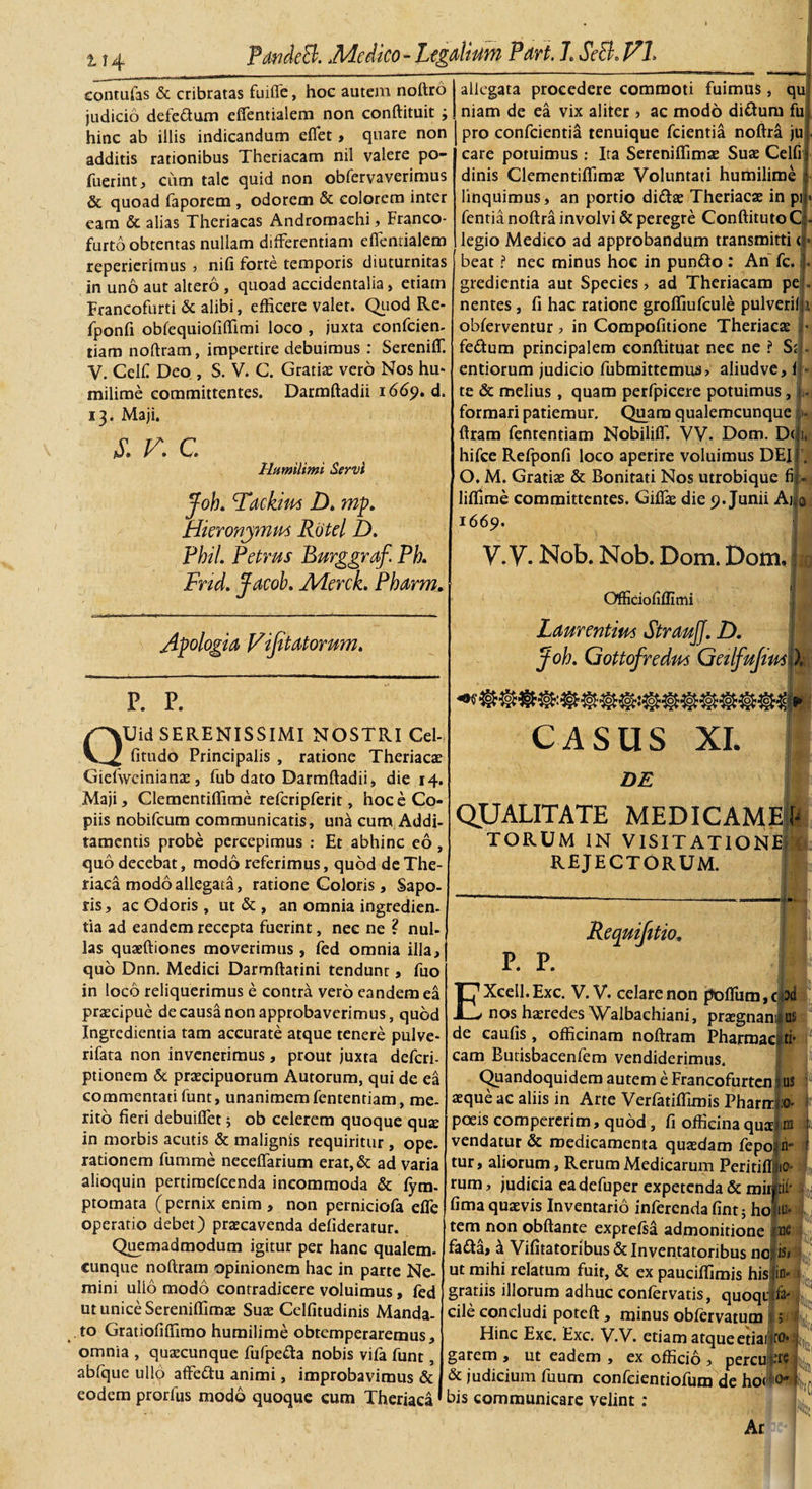 ti4 contufas &amp; cribratas fuiffe, hoc autem noftro judicio defeftum efientialem non conftituit ; hinc ab illis indicandum effet , quare non additis rationibus Theriacam nil valere po- fuerint, ciim tale quid non obfervaverimus &amp; quoad faporem , odorem &amp; eoiorem inter eam &amp; alias Theriacas Andromachi, Franco- furto obtentas nullam differentiam effendalem reperierimus , nifi forte temporis diuturnitas in uno aut altero , quoad accidentalia , etiam Francofurti &amp; alibi, efficere valet. Quod Re- fponfi obfequiofiftimi loco , juxta confeien- tiam noftram, impertire debuimus : SerenifT. V. Celf Deo , S. V. C. Gratias vero Nos hu¬ milime committentes. Darmftadii 1669. d. 13. Maji. S. V. C. Humilimi Servi Joh. Tackim D. mp. Hieronymus Rotel D. Phil. Petrus Burggraf. Pk Fnd. Jacob. Merck. Pbarm. Apologia Vifitatormn. P. P. QUid SERENISSIMI NOSTRI Cel- fitudo Principalis , ratione Theriacas Giefweinianae, fub dato Darmftadii, die 14. Maji, Clementiflime refcripferit, hoc e Co¬ piis nobifeum communicatis, una cum Addi- tamentis probe percepimus : Et abhinc eo, quo decebat, modo referimus, quod de The- riaca modo allegata, ratione Coloris, Sapo¬ ris , ac Odoris , ut &amp; , an omnia ingredien¬ da ad eandem recepta fuerint, nec ne ? nul¬ las quaeftiones moverimus , fed omnia illa, quo Dnn. Medici Darmftatini tendunt, fuo in loco reliquerimus e contra vero eandem ea praecipue de causa non approbaverimus, quod Ingredienda tam accurate atque tenere pulve- rifata non invenerimus, prout juxta deferi- ptionem &amp; praecipuorum Autorum, qui de ea commentati funt, unanimem fentendam, me¬ rito fieri debuiffet; ob celerem quoque quje in morbis acutis &amp; malignis requiritur, ope. rationem fumme neceffarium erat, &amp; ad varia alioquin perdroefcenda incommoda &amp; fym- ptomata (pernix enim, non perniciofa efle operatio debet) praecavenda defideratur. Quemadmodum igitur per hanc qualem- cunque noftram opinionem hac in parte Ne¬ mini ullo modo contradicere voluimus, fed ut unice Sereniflimae Suae Celfitudinis Manda¬ to Gratiofiffimo humilime obtemperaremus, omnia , quacunque fufpe&amp;a nobis vifa funt, abfque ullo affeftu animi, improbavimus &amp; eodem prorfus modo quoque cum Theriaca allegata procedere commoti fuimus, qi^ niam de ea vix aliter &gt; ac modo di&amp;uru fu pro confcientia tenuique fcientia noftra ju care potuimus : Ita Sereniflimae Suae Celfi dinis Clementiflimae Voluntati humilime linquimus, an portio di&amp;ae Theriacae in pij fentia noftra involvi &amp; peregre Conftituto C - legio Medico ad approbandum transmitti t beat ? nec minus hoc in pundo : An fc. gredientia aut Species &gt; ad Theriacam pe nentes , fi hac ratione grofiiufcule pulveriln obferventur, in Compofidone Theriacae fettum principalem conftituat nec ne ? St entiorum judicio fubmittemus, aliudve, f te &amp; melius, quam perfpicere potuimus, L formari patiemur. Quam qualemcunque ftram fentendam Nobiliff. VV. Dom. D&lt; i. hifce Refponfi loco aperire voluimus DEI O. M. Gratis &amp; Bonitati Nos utrobique fi Iifiime committentes. Gifis die 9. Junii Aj 1669. V.V. Nob. Nob. Dom. Dom, Officiofiflimi 10 Laurentium StrauJJ. D. Joh. Gottofredm Getlfujimu, CASUS XI. DE QUALITATE MEDICAMEN¬ TORUM IN VISITATIONEM REJECTORUM. Reqmfttio. P. P. Era Xcell.Exc. V.V. celare non pofliim,c m nos haeredes Walbachiani, praegnans ns de caufis, officinam noftram Pharmae ti- cam Butisbacenfem vendiderimus. Quandoquidem autem e Francofurtcn i UJ aeque ac aliis in Arte Verfatiflimis Pharrrio- poeis compererim, quod, fi officina qud m vendatur &amp; medicamenta quaedam fepojn* tur, aliorum, Rerum Medicarum Peritifljio rum, judicia eadefuper expetenda &amp; miritif* fima quaevis Inventario inferenda fint; hoiu- tem non obftante exprefsa admonitione rnc fafta, £ Vifitatoribus &amp; Inventatoribus nefis» ut mihi relatum fuit, &amp; ex pauciffimis his iin» gratiis illorum adhuc confervatis, quoqilffr cile concludi poteft, minus obfervatum 15 Hinc Exc. Exc. V.V. etiam atque etianro* garem , ut eadem , ex officio , percude &amp; judicium fuum confeiendofum de hod|0* bis communicare velint .* At