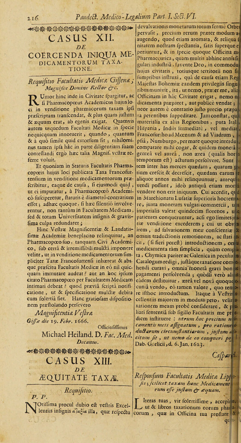 CASIIS XII. DE COERCENDA INIQUA ME- DICAMENTORUM TAXA¬ TIONE. Requiptio Facultati* Medie a GiJjenaj Mag7iijicc Domine Re hior &amp;c. RUmor hinc inde in Civitate fpargitur, ac fi Pharmacopceus Academicas hujus Io ci in venditione pharmacorum taxam ipfi praeferiptam tranfeendat, &amp; plus quam juftum &amp; aequum erat, ab egenis exigat. Quamvis autem usquedum Facultati Medicae in fpecie nequicquam innotuerit , quando , quantum &amp; a quo fimile quid extorfum fit ; nihilomi¬ nus tamen ipfa hac in parte diligentiam fuam contefiandi ergo haec talia Magnif. vcftrae re¬ ferre voluit. Et quoniam in Statutis Facultatis Pharroa- copoeis hujus loci publicata Taxa Francofur- tenfium in venditione medicamentorum prae- feribitur, eaque de caufa , fi ejusmodi quid , ut ei imputatur , a Pharmacopoeo Academi¬ co fufeiperetur, ftatutis e diametro contrarium effiet 5 adhaec quoque, fi haec filentio involve¬ rentur, non tantum in Facultatem Medicam, fed &amp; totam Univerfitatem infignis &amp; gravis- fi.qja culpa redundaret; Hinc Veftrae Magnificentiae &amp; Laudatis- firaae Academiae beneplacito relinquitur, an Pharmacopoeofuo, tanquam Civi Academi¬ co, fub certa &amp; irremiffibilimuldta imponere velint, ut in venditione medicamentorum (im¬ pliciter Taxae Francofurtenfi inhaereat &amp; abs¬ que praefcitu Facultatis Medicae in eo nil quic- quam immutare audeat ? aut an hoc ipfum citato Pharmacopoeo per Facultatem Medicam intimari debeat ? quod praevia feripta notifi- catione , ut &amp; fpecificatione muldae debita eum folertia fiet. Hanc gratiofam difpofitio- nem praeftolando perfevero Magnificentia jFejlra Gijf&lt;£ die 19. Febr. 1666. OfEciofi/fimus Michael Heiland. D. Fac. Med. Decanus. devalvatioms monetarum totum ferme Orbei pervafit, precium rerum praeter modum a&lt; augendo, quod etiam aromata, &amp; reliqua nitatem nofiram fpe&amp;antia, fatis fuperque e periuntur, &amp; in (pecie quoque Officina m Pharmaceutica, quam multis abhincannisfi gulari induftria, favente Deo, in commodu hujus civitatis , totiusque territorii non fi fumptibus inftruxi, qua de caufa etiam Reg Majeftas Bohemiae eandem privilegiis fingu j ribus munivit, ita, ut nemo, praeter me, aliti Officinam in hac Civitate erigat, nemo n, dicamenta praeparet, aut publice vendat 5 neor autem e contrario juflo precio praepa ta petentibus fuppeditare. Jamconftat, qu materialia ex aliis Regionibus &gt; puta Iral Hilpania , Indiis immediate , vel mediai Francofunhoad Moenum &amp; ad Viadrum , pfia, Numburgo, per mare quoque interdu comparare mihi cogar, &amp; quidem moneta gentea vel aurea , non aerea (qualis hor temporum eft) a&amp;utumperfolvere. Sunt tem inter has merces quaedam , quarum tium crefcit &amp; decrefcit, quaedam earum aliquot annos mihi relinquuntur, antequld vendi pofifunt, ideo antiqua etiam morla vendere non erit iniquum. Cui accedit, qi d in Marehionatu Lufatiae iuperioris hocterrri» re, juxta monetam vulgati commercii, u is imperialis valeat quindecim florenos, ude patientes conqueruntur, aefi ego limites ji i- tia? venditione excederem ; cui ut obv: n irem , ad falvationem meae confcientiae k omnis tradu&amp;ionis remotionem, ac ftati s- cii, (fi fieri poteft) introductionem , onjia medicamenta tam fimplicia , quam comp i- ta , Chymica pariter ac Galenica in peculia |aj : Catalogum redigi, juftaque taxatione coma e. e- •smo: hendi curavi , omnia moneta gravi bon pagamenti perfolvenda j quodfi vero ali eadem deftituitur , aerea vel nova quoqut cunia vendo, eo tamen valorc , quo tenJ&gt; re ifthoc inrrodudum. Itaque a Veftrisij x cellentiis majorem in modutupeto, velir a- xationem meam probe confiderare , &amp; p u* liari fententia fub (igillo Facultatis me pr; e- diem inftituere : utrutn hoc precium n. H- camentis meis a[JignatU7n , pro rationem duhlarutn circumjl antiavwn , jujlutn e, 'i- citum Jit, ut 7ic7no de eo conqueri pol i Dab. Gorlicii,d. 6.Jan. 1613. CASUS XIII. DE EQUITATE TAXiE. N Re qui (itio. P. P. Otiffiima procul dubio eft veftris Excel¬ lentiis infignis illa, quae refpeftu Cafifiar^i Refponfum Facultatis Medica LipJvi . jis; Jcilicet\ taxam hanc Medic ament § rum ejje jujtam &amp; &lt;equam. LIteras tuas, vir folertiffime , accepii isJlt ut &amp; libros taxationum eorum phai a-1% eorum , quae in Officina tua proflant &amp; qt b 1