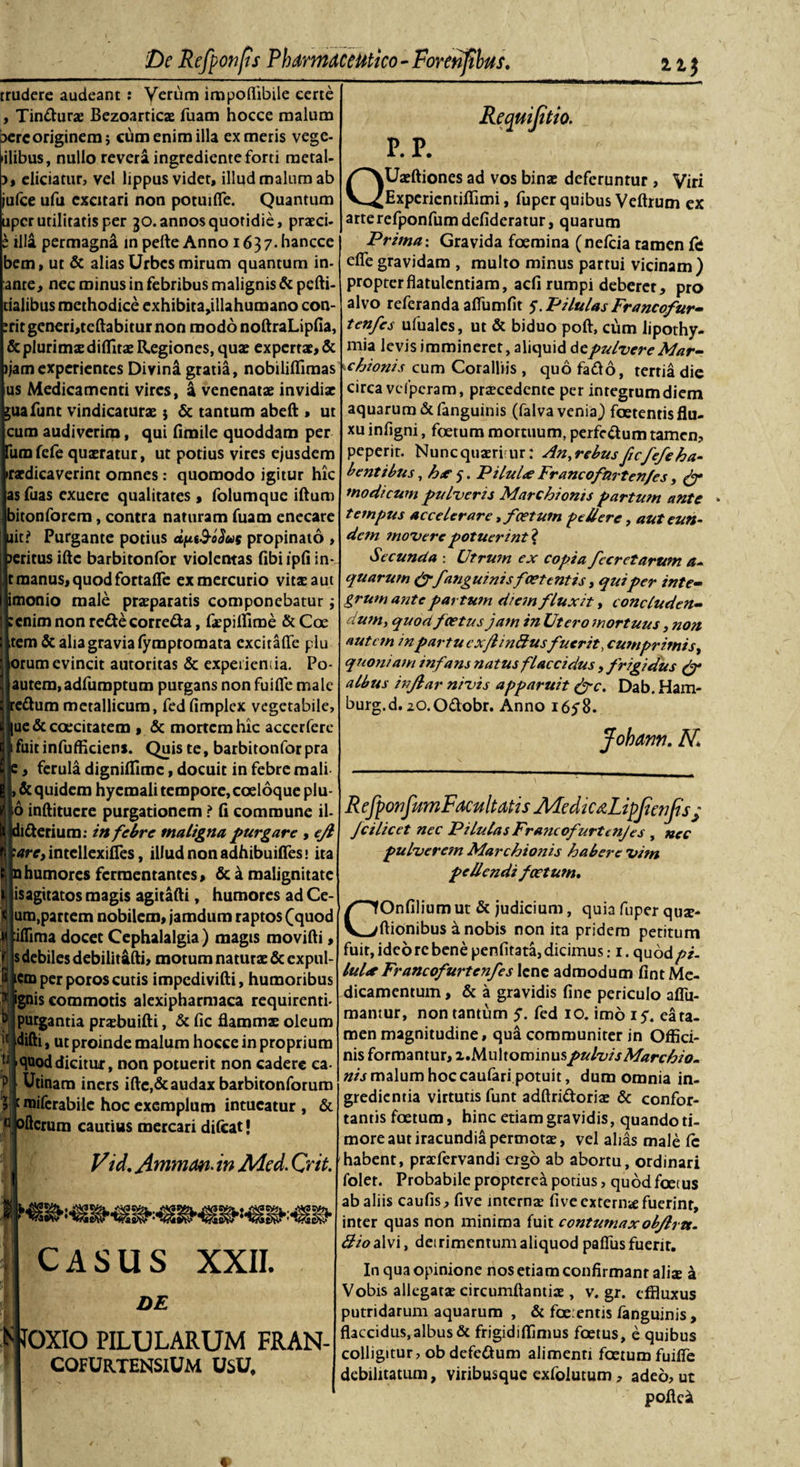 trudere audeant : Verum impoflibile certe , Tin&amp;urx Bezoarricx fuam hocce malum bercoriginem; cum enim illa ex meris vege- &gt;ilibus, nullo revera ingrediente forti metal- 3, eliciatur, vel lippus videt, illud malum ab jufce ufu excitari non potuifie. Quantum uper utilitatis per 30. annos quotidie, prxei- s illa permagna in pefte Anno 1637. hancce bem, ut &amp; alias Urbes mirum quantum in- ante, nec minus in febribus malignis &amp; pcfti- dalibus methodice exhibita,illahumano con- :rit generi,teftabitur non modo noftraLipfia, &amp; plurimae diditae Regiones, quae expertae, &amp; ijam experientes Divina gratia, nobililfimas us Medicamenti vires, a venenatae invidix juafunt vindicaturx j &amp; tantum abeft * ut cum audiverim, qui fimile quoddam per Ium fele quxratur, ut potius vires ejusdem irxdicaverint omnes : quomodo igitur hic as fuas exuere qualitates , folumque iftum bitonforem, contra naturam fuam enecare ait? Purgante potius dfttS-odus propinato , jeritusiftc barbitonfor violentas fibiipfiin- raanus, quod fortaffe ex mercurio vitxaut imonio male prxparatis componebatur :cnim non redecorreda, fxpifliroe &amp; Coe tem &amp; alia gravia lymptomata excitafle plu orum evincit autoritas &amp; experientia. Po- autem, adfumptum purgans non fuifle male redum metallicum, fed fimplex vegetabile, ue &amp; coecitatem , &amp; mortem hic accerfere fuit infufficiens. Quis te, barbitonfor pra :, ferula dignidlmc, docuit in febre mali &amp; quidem hyemali tempore, coeloque plu- 6 inftitucre purgationem &gt; fi commune il- diderium: in febre maligna purgare , ejl 'are, intellexides, illud non adhibuides: ita nhumores fermentantes, &amp; a malignitate isagitatos magis agitafti, humores ad Ce¬ um,partem nobilem, jamdum raptos (cjuod illima docet Cephalalgia) magis movidi, s debiles debilitafti, motum naturx &amp; expul- icro per poros cutis impedivifti, humoribus 1 gnis commotis alexipharmaca requirenti- &gt;urgantia prxbuifti, &amp; fic flammse oleum difti, ut proinde malum hocce in proprium quod dicitur, non potuerit non cadere ea- Utinam iners ifte,&amp; audax barbitonforuro miferabile hoc exemplum intueatur , &amp; nJoftcrum cautius mercari difeat J Vid. Ammrn. in Med. Crit. I «NSSN®:«■ CASUS XXII. DE K JOXIO PILULARUM FRAN- COFURTENSlUM usu. Reqmjitio. P. P. QUxftiones ad vos binx deferuntur , Viri Expcricntidimi, fuper quibus Vedrum ex arterefponfumdefideratur, quarum Prima: Gravida foemina (nelcia ramen &amp; ede gravidam , multo minus partui vicinam) propterdatulentiam, adi rumpi deberer, pro alvo referanda adiimfit 5. Pilulas Francofur- tenfes ufuales, ut &amp; biduo poft, cfirn lipothy- mia levis immineret, aliquid de pulvere Mar- \chionis cum Coralliis , quo fado, tertia die circa vcfpcram, prxcedente per integrum diem aquarum &amp;fanguinis (falva venia) foetentis flu¬ xu inligni, foetum mortuum, perfc&amp;um tamen, peperit. Nuncquxriur: An,rebusficfefeha- b entibus, hx 5. Pilul&lt;£ Francofnrtenfes, (f modicum pulveris Marchioms partum ante tempus accelerare, f cetum pellere, aut eun¬ dem movere potuerint? Secunda : Utrum ex copia fccretarum a- quarum (ff anguinisfoetentis, qui per inte¬ grum ante partum diem fluxit, concluden¬ dum, quod f cetus jam in Ut ero mortuus ,non autem mpartu cx/linftusfuerit, cumprimis, quoniam infans natus flaccidus , frigidus (f albus injlar nivis apparuit (fc. Dab. Ham- burg.d. zO.Odobr. Anno 165”8. Johann. K R efponfum Facultatis AFedicdLipJicnJts; fcilicet nec Pilulas Francofurtenjes , nec pulveretn Marchionis habere vim pellendi foetum. COnfilium ut &amp; judicium, quia fuper qux- flionibus d nobis non ita pridem petitum fuit, ideo re bene penfitata, dicimus: 1. quodpi- lul*Francofurtenfes lene admodum fint Me¬ dicamentum , &amp; a gravidis fine periculo aflii- mantur, non tantum y. fed 10. imo iy. ea ta¬ men magnitudine, qua communiter in Offici¬ nis formantur, i.Multominus pulvis Mare hio. nis malum hoc caufari potuit, dum omnia in¬ gredienda virtutis funt adflridorix &amp; confor¬ tantis foetum, hinc etiam gravidis, quando ti¬ more aut iracundia permotx, vel alias male Ic habent, prxfervandi ergo ab abortu, ordinari folet. Probabile proptere^ porius, quod foetus ab aliis caufis, five internx fi ve extern# fuerint, inter quas non minima fuit contumaxobjlrtt. 3iod\\'\, detrimentum aliquod palliis fuerit. In qua opinione nos etiam confirmant alix a Vobis allegatx circumflanti# , v. gr. effluxus putridarum aquarum , &amp; foetentis fanguinis, flaccidus, albus &amp; frigidiffimus foetus, e quibus colligitur, ob defedum alimenti foetum fuifle debilitatum, viribusque exfolutum, adeo, ut poflei