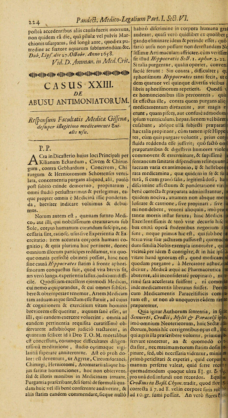 1 ii4 PmdeB. Mdico-Legdkm Part. J. SeB. VI. poftea accedenribus aliis caufis fuerit mortuus, non quidem ea die, qua pilulas vel pulvis Mar- chionisufurpatus, fed longe ante, quod ex pu¬ tredine ac foetore aquarum fublumendum&amp;c. Dab. Lipf.die ^.OAobr. Anno 165-8. J/id. D. Ammm' m Adcd. Crit. casus XXIII. DE abusu antimoniatorum. Refbonfum Facultatis Medica Gijfena, dejuper illegitimo medicamenti t&gt;ni- alis ufu. p.p. ACta inDicafterio hujus loci Principali per Kilianum Eckardum , Civem &amp; Chirur¬ gum , contra Gebhardum , Concivem, Chi rurgum &amp; Herniotomum Schottenfes venti- lata, concernentia purgans aliquod, alii, paulo poft fubito exinde demortuo, propinatum , omni ftudio perluftravimus&amp; perlegimus, ea- que propter omnia e Medicina illic ponderan¬ da , breviter indicare voluimus &amp; debui- mus. Notum autem eft , quasnam futuro Medi¬ co, aut illi, qui nobiliffimam cteaturarum fub Sole, corpus humanum curandum fufcipir,ne- ceffaria lint, ratio fc. ufus live Experientia &amp; Ex¬ ercitatio: item accurata corporis humani co¬ gnitio; &amp; quia plurima huc pertinent, donec omnium illorum participes reddamur, vix quo¬ que omnia perfe&amp;e obtineri poffint, hinc non fine causa Hippocrates ftatim a fronte aphori- fmorum conqueftus fuit, quod vita brevis fit, ars vero longa, experientia fallax, judicium diffi¬ cile. Quodfi jam excellens ejusmodi Medicus, cui nemo tequiparandus, &amp; cui omnes fubfcri- bere &amp; obtemperare tenemur, Artem Medicam tam arduam atque fan&amp;am elfe ftatuit, ad cujus &amp; cognitionem &amp; exercitium vitam hominis breviorem effe queritur, aequum fane effet, ut illi, qui eandem exercere voluerint, omnia ad eandem pertinentia requifita curatiffime ob- fervarent adhibitoque judicio tradarent, in quantum fcilicet id a Deo T. O. M. mortalibus eft conceflum, eorumque difficultates diligen- tifilma meditatione , ftudio optimaque vigi- habito diferimine in corpora humana gral audeant, quali vero quidlibet ex quolibet j gando eliminare idem &amp; perinde effet, quo fario aufu non poffunt non dcteftandam N&lt; liffima£ Arti maculam affricare, cum veriffim fit illud Hippocratis SeB. 1. aphor. 2. 22. Si talia purgentur, qualia oportet, conveni facile ferunt: Sin contra , difficulter ; qt aphorifmum Hippocrates tanti fecit, utc dem quatuor vel quinque diverfis vicibus ; Jibris aphorifmorum repetierit. Quodfi t ex homuncionibus iliis perconteris , quit, fit effedus ille, contra quem purgans aliq medicamentum direxerint, aut magis n erunt, quam pifces, aut confuse admodum ipfum ventriculum, hepar, lienem vel biierr cufabunt, abfque ulla fubjedi praeparati i haec talia propinant, cum tamen ipfeHippc tes, cum quis purgare voluerit, prius corj (i fluida reddenda effe jufferit; quo fado on praeparantibus &amp; digeftivis humores viole commovent &amp; exterminant, &amp; faepiffime u fentaneum fanitatis difpendium relinquuntlj taceam varia exantimonio, £ &amp; helleboril a rata medicamina , quae quidem in fc &amp; fu ia tura, fi cum grano (alis, legitimadofi, ha1 diferimine affeduuro &amp; ponderatione viri In bene corredta &amp; praeparata adminiftrantur, iy\ quidem nociva, attamen non absque meilu lofitate &amp; cautione, five propinari , five iu mi non debent, veneni alioquin, imoprali tanes mortis inftar futura; hinc Medicis ;pi Excellentiffimis &amp; toto vitae decurfu hifc:re bus enixa opera ftudentibus negotium i d. funt, neque primus hic eft, qui fub hoc at¬ textu vitae fuae jadfurampafluseft; quemaci® dum fimilia Nobis exempla innotuere , qui in vicinia per idem S contigere, &amp; in hac ipf di¬ vitate haud ignotum eft , quod medicami to quodam purgante , a Mercatore adhuc.tpd dicitur, Medica aeque ac Pharmaceutica j:t® abutente,aliiinconfiderate propinato , ni :r- rime fata accelerata fuiffent , ni commflis inde medicamentis liberatus fuiffet. Porriita cum Medicamentis Paracelfifticis cora ra¬ tum eft, ut non ab unoquovis eadem ratlnc praeparentur. Quia igitur Authorum fententia, in fj|:ic Sennerti, Crollii, Mylii &amp; ParaeeIft ip IS, imo omnium Neotericorum, huicSe&amp;ae «fr*. ftorum, bonis hic corrigentibus opus eft, J: se¬ qui aegris illa praeferibere voluenr, primun| b* - fervare teneretur, an &amp; quomodo o *• dafinr, nec maximam eorum ftatim dofin 0- landa fuperare anniterentur. Aft eo proh do- \ pinare, fed, ubi neceffaria videntur, minii lori eft deventum, ut Agyrtae, Circumforanei, Chirurgi, Herniotomi, Aromatarii aliique hu¬ jus farinae homunciones, hoc non oblervent, fed &amp; illotis manibus in Medicinam irruant. Purgantia praefcribant,&amp;fi forte deformula qua¬ dam huic vel illi bene conferente audiverint, &amp; aliis ftatim eandem commendare, ficque nullo primo periclitari &amp; experiri, quid corpus; manum perferre valeat, quid ferre reci quemadmodum quoque ultra 8|. gr. 5-' pro una dofi infundi non recordor. Equi Crollius in Bafd. Chy?n. tradit, quod flor' corre&amp;a a 7. ad 8. velin corpore fatis rot 1 ad 10.gr. fumi poffint. An vero flores?