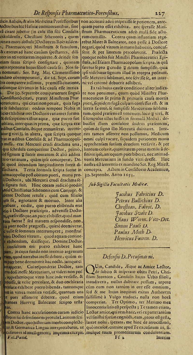 dicis Aulicis, &amp; aliis Medicinae Profelforibus I non accurate adeo inlpexiffe fe potionem, ante- lodoribus hic Hafniae commorantibus, fine j q.uampuero efle t exhibita, nec fperafie Mini- ra citare jubetur (in cafu illo filii Confulis l ftrum Pharmaceuticum adeo mala fide adu- eskoldenfis, Chriftiani Sthenonis , quem I rumcumillis. Contra quam infiantiam rege- perata mors abftulir)Dodorem Roesleilden- rebat Mater &amp; Balneator, non pofie a Dodore 1, Pharmacopcei Miniftrum &amp; famulum, (Sccaeterosad hanc caufam fpedantes, d i li¬ nter in rei veritatem inquirere, &amp; deinde fen itiam luam feripto confignare , quisnam artis repentinae hujus filioli caufa fit: Nos fu- t nominati, Ser. Reg. Maj. Clementiflimo ^ndato obtemperaturi, die 26. Sept. coram bis comparcre juffimus, pratmifla citatione, ofeunque ficivimusin hac caufa efle intrica Die 30. Septembr.cornparuerunt finguli Confiftorio citati, praeter Miniftrum Phar iceuticum, qui citari non potuit, quia fuga negari, quod vitrum in manu habuerit, concuf- ferit &amp; per linteum percolaverit. Pradeda quoque nobis fuit Miniftri Pharmaceutici Epi- ftola, ad Efaiam Pharmacopolam feripta, in qua faretur fe pro § crudo $ £htum fumpfifie, quia ipfi videbatur lignum illud in recepta pofitum, efle Mercurii fublimati, nec fcivifie fe, an inter¬ ne vel externe debuerit adhiberi. Ex tali hujus caufse conditione aliter judica¬ re non potuimus, quam quod Minifter Phar¬ maceuticus fit prima &amp; primaria caufa mortis pueri, fiquidem fuga culpam confeflus eft, &amp; in iefe fubduxerat: eodem tempore Nobis in| literis fa:etur,fe fumpfifleMercurium fublima- licio exhibita: tres Dodoris variantes formu- S tum,quod praefens eft venenum, loco $ vivi, &amp; deferiptionesiftiusaquae, quae puero fue | fi Icrupulus ullus luiflct in formula Medici, de- oblata, interquas in prima, quae feripta erat | builfet illum confulere ibidem praefentem, dibus Confulis, ibique remanferat, inveni-j quum de ligno illo Mercurii dubitaret. Itite¬ tur $ vivi 5j. in altera, quae feripta quoque j rim tamen aflerere non pofliimus, Medicum rat in aedibus Confulis &amp; ad Pharmacopoli-; omni culpavacare, fiquidem potionem manu mifta, erat Mercurii crudi drachma una,| apprehenfam fuifum deorfum verfavit, &amp; per qua fchedula conqueritur Dodor, primo, j linteum colavit,quantitatem potus menfurade- od lignum § fuerit mutatum &amp; alio addita-\ finivit ipfe,antequam puer biberet, nec animad- pnro variatum, quamipfe conceperat, De-j vertit Mercurium in fundo vitri deefle. Haec e quod fecundum longitudinem fuerit di- • noftra eft lententia ex mandato Ser. Reg.Majeft. a charta. Tertia formula feripta fuerat in concepta. Adum in Conliftorio Academico, armacopoliopoftobitum pueri, manu pro- 30. Septembr. Anno i6fi. a Dodoris, ubi Mercurii crudi drachma fe- |s lignata fuit. Hinc coram judicio prodiit inlul Chriftianus Sthenonis cum Conjuge, &amp; liente Dodore retulit, quid cum filiolo □m fit, aegrotante &amp; mortuo. Inter alia tabant, eo die, quo puero ebibenda erat itio a Dodore praeferipta, advenifle Dodo- i,quaelivifieque,an puer ebibiflet,quod man ;um fuerat? fed matrem refpondific, non, iia puer node praegrefla, quiete dormiverat, jc vellefefomnum interrumpere; monftraf |vero Dodori vitrum, quod aquam contine- t ebibendam, dixifleque. Domine Dodor, fub Sigillo Facultatis Mcdic&lt;£. Jacobus Fabricius D. Petrus Bulhcbius D. Cbnjitan. Fabric. D. Jacobus SvabeD. Olaus IF^orm. Fice-Dec. Simo?i Pauli L). Paulus A/Lotb D• HernicusFmren. D. confultum eric puero exhibere hanc |uam, in cujus fundo non invenio argentum 1 vum, quod narrabas inefte debere, quum et- tnpuer bene dormiverit hac node, jamqueei iniappetar. Cuirelponderat Dodor, tam rva doli inefte Mercurium, ut videri non pof- Dcfenjio D. Preufmarni. QUin, Candide, y£que ac Amice Ledor, de fubito &amp; infperato obitu Petri, Chri- apprehenioque vitro hinc inde verfafle, &amp; | ftiani Steenlen , Confulis hujus Urbis filioli, nuiffe.fe velle percolare, &amp; duo cochlearia Unaudiveris, nullus dubitare polium, utpote cum cum non tantum in ore efle omnium. tcolataeexhibere puero bibenda, tantumque ttein vitrea menluta verlafle, quantum una |:e puer affumere deberet, quod etiam lannes Hervvig Balneator feripto tefta- tur. Contra hanc accufationem coram judicio |ftroin fuidefenfionem protulitLatinum feri im Dodor, quo hiftoriam morbi complede- led &amp; me hujus inopinati exitus Authorcm falfilfime a Vulgo traduci, nulla non hora comperiar. Ter Optimo, ter Maximo mea Innocentia fatis eft perfpeda ; Te ramen etiam, Ledor amice^qui rem hanc, vei ex parte tantum vel linifixe forlan cognofti, eam, prout eft gefta. latere nolui, fperans, me hinc de arrocillirao, ur.de Germanica Lingua interpretabatur, ut :quo inculbr, crimine apud Te exculatum iri, fi- cufatoresidintdligercntj imprimis excepit, jmulque tuam promeriturum condolentiam. FaLPand, Ef z Interim