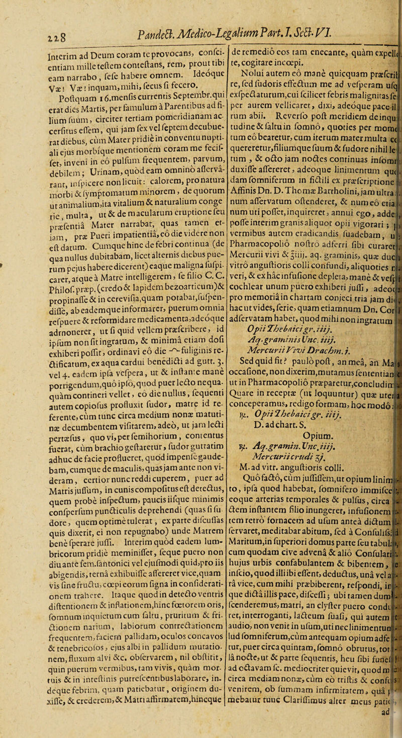 Intcrim ad Deum coram te provocans, confici- entiam mille teftemconteftans, rem, prout tibi eam narrabo , fefe habere omnem. Ideoque Vx! Vas! inquam,mihi,feeusfi fecero. Poftquam 16.menfis currentis Septembr.qui erat dies Martis, per famulum a Parentibus ad fi¬ lium fuum, circiter tertiam pomeridianamac cerfitus eflem, qui jam fex yel feptem decubue¬ rat diebus, cum Mater pridie in conventu nupti¬ ali ejus morbique mentionem coram me fecif- fet, inveni in eo pulfum frequentem, parvum, debilem; Urinam, quod eam omnino afferva- rant, mfpicere non licuit: calorem, pronatura morbi &amp; fymptomatum minorem, de quorum ut animalium,ita vitalium &amp; naturalium conge rie, multa, ut &amp; de macularum eruptione feu pnefentia Mater narrabat, quas tamen et¬ iam, prae Pueri impatientia, eo die videre non eft daturo. Cumque hinc de febri continua (de qua nullus dubitabam, licet alternis diebus pue¬ rum pejus habere dicerent) eaque maligna fufpi- carer, atque a Matre intelligerem, fe filio C.C. Philof. pr*p. (credo&amp; lapidem bezoarticum)&amp; propinaife &amp; in cerevifia.quam potabat,fufpen- difle, ab eademque informarer, puerum omnia refpuere &amp; reformidare medicamenta,adeoque admonerer, ut fi quid vellem prasfcribere, id ipiiim non fit ingratum, &amp; minima etiam dofi exhiberi poffrr, ordinavi eo die -^-fuliginis re- dificarum, ex aqua cardui benedicti ad gutt. 3. vel 4. eadem ipfa vefpera, ut &amp; inflante mane porrigendum,quo ipfo,quod puer ledo nequa¬ quam contineri vellet, eo die nullus, fequenti autem copiofus profluxit fudor, matre id re¬ ferente, cum tunc circa medium nonas matuti¬ na decumbentem vifitarem, adeo, ut jam ledi pej-taefus, quo vi, per femihorium , contentus fuerat, cum brachio geftaretur, fudor gutratim adhuc de facie proflueret, quod impenfegaude- bam, cumque de maculis, quas jam ante non vi¬ deram, certior nunc reddi cuperem, puer ad Matris juffum, incuniscompofituseftderedus, quem probe infpedura, paucis iifque minimis confpcrfum pundiculis deprehendi (quas fi fu dore, quemoptimetulcrat, expartedifcufias quis dixerit, ei non repugnabo) unde Matrem bene fperare juffi. Inierim quod eadem lum¬ bricorum pridie meminiflet, feque puero non diuante fem.fantonici vel cjufmodi quid,pro iis abigendis, terna cxhibuifle aflereret vice, quam vis finefrudu, coepi eorum figna inconfidcrati- onem trahere. Itaque quod in detedo ventris diftentionern &amp; inflationem,hinc foetorcro oris, fomnum inquietum cum faltu, pruritum &amp; fri- dionem narium, labiorum contredationem frequentern,faciern pallidam, oculos concavos &amp; tenebricolos, ejus albi in pallidum mutatio¬ nem, fluxum alvi &amp;c. obfervarem, nil obftitit, quin puerurn vermibus, tam vivis, quam mor¬ tuis &amp; in inteftinis putrefcentibuslaborare, in- dequefebrim, quam patiebatur, originem du- xiffe, &amp; crederem, &amp; Matri affirmarem,hineque | de remedio cos tam enecante, quam expelli te, cogitare incoepi. Nolui autem eo mane quicquam praefcrili re,fedfudoriseffedum me ad vefperam ufqi exfpedaturum,cuifcilicet febris malignitasfej per aurem vellicaret, dixi, adeoquepace-ilj rum abii. Reverfo pofl: meridiem deinquj tudine&amp;faltuin fomno, quoties per mom&lt;i tum eo bearetur, cum iterum mater multa cc quereretur, filiumquefuum &amp; fudore nihil le tum , &amp; odo jam nodes continuas rnfomr duxi fle aflereret, adeoque linimentum qut;. damfomniferum in fidili ex praeferiptione Affinis Dn. D. Thomas Bartholini, jam ultra num affervatum oftenderet, &amp; num eo etia numutipoffet,inquireret, annui ego,adde;L pofleinterim granis aliquot opii vigorari ; jj&gt;. vermibus autem eradicandis fuadebarn, u j Pharmacopolio noftro adferri fibi curareti. Mercurii vivi &amp; |iiij. aq. graminis, quae ducn vitro anguftioris colli confundi, aliquoties i veri, &amp; ex hac infufione depleta, mane &amp; vefpr cochlear unum puero exhiberi /uffi , adeoqs pro memoriain chartam conjeci tria jam dilfl hac ut vides, ferie, quam etiamnum Dn. Cori adfervatam habet, quod mihi non ingratum [i Opii Thebaici gr. iiij. Aq.gra?ninis Unc. iiij, Mercurii Vivi Drachm. 7. Sed quid fit ? paulo pofl, an mea, atT Majj occafione, non dixerim,mutamus fententianjl ut in Pharmacopolio praeparetur,concludirr$l Quare in receptae (ut loquuntur) quae ureji conceperamus, redigo formam, hoc modo :|| Ig. Opiilhebaicigr. iiij, D.adchart. S. Opium. Aq.gramin. Unc, iiij, Mercurii crudi 37. M.ad vitr. anguftioris colli. Quo fado, cum juffifTem.ur opium lininjl to, ipfa quod habebat, fomnifero immifee eoque arterias temporales &amp; pulfus, circa v- dem inflantem filio inungerer, infufionem 1. tem retro fornacem ad ufum antea didum 1- fervaret, meditabar abitum, fed a Confulifsfld Maritum,in fuperiori domus parte feu tabui;#», cum quodam cive advena &amp; alio Confulam.v hujus urbis confabulantem &amp; bibentem, e infeio, quod illi ibi effent, dedudus, una vel a li¬ ra vice, cum mihi praebiberent, refpondi, in - que dida illis pace, difceffi; ubi tamen dum -: fcenderemus,matri, an clyfter puero condiilJ ret, interroganti, ladeum fuafi, qui autem :t audio,nonvenitinufum,utineclinimentuni-if lud fomniferum,cum antequam opiumadfeM tur, puer circa quintam, fomno obrutus, tor i-« lanode,ut &amp; parte fequentis, heu fibi fundi! ad edavam fc. mediocriter quievit, quod ro l(bf circa mediam nonae, cum eo rriffis &amp; confi s venirem, ob fummam infirmitatem, qua f ' mebaiur tunc Clariffimus alter meus patii ' ad
