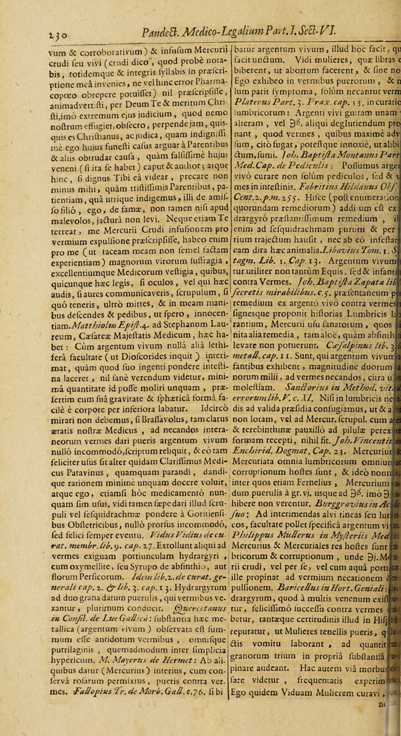 13© vum &amp; corroborativum ) &amp; infufum Mercurii crudi feu vivi (crudi dico , quod probe nota¬ bis, totidemque &amp; integris fyllabis in praelcri- ptione mea invenies, ne vel hinc error Pharma- copoeo obrepere potuifiet) nil praefcripfifie, animadverti fti, per Deum Tc &amp; meritum Chri- fti,imo extremum ejus judicium , quod nemo noftrum effugiet, obfecro, perpende jam, quis¬ quis es Chriftianus, ac judica, quam indigmfli me ego hujus funefti calus arguar a Parentibus &amp; alus obtrudar caufa , quam falfiffime hujus veneni ( fi ita fe habet) caput &amp; auihor; atque hinc , (i dignus Tibi ea videar , precare non minus mihi, quam triftiflimisParentibus, pa¬ tientiam, qua utrique indigemus, illi de amift fofilio , ego, de famae, non tamen nifi apud malevolos, jaftura non levi. Neque etiam Te terreat, me Mercurii Crudi infufionem pro vermium expulfione praelcripfiffe, habeo enim prome (ut taceam meam non femel fa&amp;ara experientiam) magnorum virorum luftragia , excellentiumque Medicorum veftigia, quibus, quicunque htec legis, fi oculos , vel qui haec audis, fi aures communicaveris, fcrupulum, fi batur argentum vivum , illud hoc facit, qu facitundura. Vidi mulieres, quse libras e biberent, ut abortum facerent, &amp; fine no Ego exhibeo in vermibus puerorum , &amp; n lum parit fymptoma, folum necantur verm Platerus Part, 3. Prax. cap. \ 3. in curatio lumbricorum: Argenti vivi guttam unam 1 alteram , vel 9^- aliqui deglutiendum pro( nant , quod vermes , quibus maxime adv fum, cito fugat, poteftque innoxie, utalibfi dum, fumi. /oh. Baptijla Montanus Part Med.Cap. de Pediculis : Poflumus argcil vivo curare non folum pediculos, fed &amp; \| mesininteftinis. Fabritius Hildanus Olj.\ Cent.r.p.m.xSS. Hifce (poftenumerationi quorundam remediorum) additum cft ex j drargyro prxfiantifiimum remedium , ili enim ad fefquidrachmam purum &amp; per i riurn trajedum haufit , nec ab eo infcftarj eam dira hxc annwaWz.Lib avi te s To?n. 1. di tagm. Lib. 1. Cap. 13. Argentum vivum» tur utiliter non tantum Equis, fed&amp; infami contra Vermes. ]oh. Baptijla Zapata lib i fecretis mirabili bus.cy. praTentaneum pi quo teneris, ultro mittes, &amp; in meam mani-jremedium ex argento vivo contra vermes i busdefeendes &amp; pedibus, ut fpero , innocen- fignesque proponit hiftorias Lumbricis I; 3 mm.MatthiolmEpijl./y. ad Stephanum Lau-;rantium, Mercurii ufu fanatoium , quos reum, Cafarea Majeftatis Medicum , hac ha-!nitaaliaremedia, tamaloe, quam abfimhlri bet: Cum argentum vivum nulla alia lethi- levare non potuerunt. Cccfalpinus lib. di fera facultate ( ut Diofcorides inquit ) interi- metall. cap. 11. Sunt, qui argentum vivurr|ti: roat, quam quod fuo ingenti pondere intefti- fantibus exhibent &gt; magnitudine duorum hj na laceret, nil fane verendum videtur, mini- norum milii, ad vermes necandos, citra u|| ma quantitate id polfe moliri unquam , prae- moleftiam. Santlorius in Method. vit\I fertim cum fua gravitate &amp; fphaerica forma fa- errorwnlib.F. c.XI. Nifi in lumbricis neto- cile e corpore per inferiora labatur. Idcirco dis ad valida praefidia confugiamus, ut&amp;afl mirari non debemus, fi Bralfavolus, tam clarus non lotam, vel ad Mercur. fcrupul. cum aitel aetatis noftrse Medicus , ad necandos intera- &amp; terebinthina1 pauxillo ad pilula perexij ia; neorum vermes dari pueris argentum vivum fortjnam recepti, nihil fit. Joh.Vince?itii\ib nullo incommodo,feriptumreliquit, &amp;cotam Enchirid. Dogmat. Cap. 23. Mercuriur;j$ feliciter ufus fit alter quidam Clariflimus Medi- Mcrcuriata omnia lumbricorum omniudue cus Patavinus , quamquam parandi, dandi- corruptionum hoftes funt, &amp; ideo nonni Ii, que rationem minime unquam docere voluit, j inter quos etiam Fernelius , Mercurium! u* atque ego, etiamfi hoc medicamento nun-jdum puerulis a gr.vj. usquead 9#. imo9 «x* quam fim ufus, vidi tamen fapedari illud feru- hibere non verentur. Burggravius in Acik puli vel fefquidrachma pondere a Goricienfi- fuo\ Ad interimendas alvi tineas feu lurjjlrir bus Obftetricibus, nullo prorfus incommodo, cos, facultate pollet fpecifica argentum vi m. fed felici femper eventu. Fidus Fidius de cu- j Philippus MiiUerus in Myfler iis Medis', rat. mtmbr. lib. y. cap. 17. Extollunt aliqui ad . Mercurius &amp; Mercuriales res hoftes funt im¬ bricorum &amp; corruprionum , unde 9j.M&lt; a- rii crudi, vel per fe, vel cum aqua portues ille propinat ad vermium necationem vermes exiguam portiunculam hydrargyri cum oxymellite, feuSympo de abfinthio, aut florum Per ficorum. Idem lib.'!..de curat, ge¬ nerali cap. 2. &amp; lib. 3. cap. 1 3. Hydrargyrum pulfionem. Baricellus inHort. Geniali: ad duo grana datum puerulis, qui vermibus ve- ^rargyrum, quod a multis venenum exifl xantur , plurimum conducir. Gpucrcctanus rur, feliciffimo fucceffu contra vermes 1 ii- in Confd. de LueGallica: fubftantia hsc me- berur, tantaeque certitudinis illud in Hifj tallica (argentum vivum ) obfervata eft fum raum effe antidotum vermibus , ommfque j ^ purrilaginis , quemadmodum inter fimplicia1 hypericum. M. Maycrus de Permct: Ab ali¬ quibus datur (Mercurius) interius, cum con¬ ferva rofarum permixtus , pueris contra ver¬ mes. EaUopius Er. de Morb. Gall. e. 7 6. fi bi •X' ly« ia* lil reputatur, ut Mulieres tenellis pueris, q la-» vomitu laborant , ad quantit|:ffl granorum trium in propria fubftantia j o- pinare audeant. Hac autem via morbutlel'; fare videtur , frequentatis expcrim *tM Ego quidem Viduam Mulierem curavi, '•*(