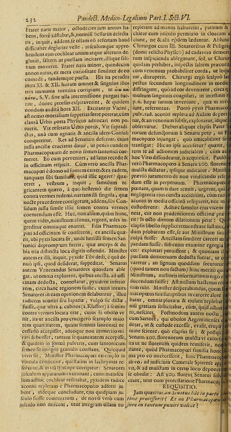 z$z Frater natu major , ododecim jam annos ha- repletam ad manus habuerint, patinam &amp; bens forte adftabar,&amp;,nonnifi bellariis delcda chlear cum jutculo permixto in cloacam a| ris , inquit, addens.fe ollam eo refertam haud ciunt, ne &amp; alii eodem laedantur. Abhincj difficulter decutire velle , jiifculumque appre- Chirurgos curn Iit Senatoribus &amp; Poligrajl hendens ejus cochlear unum atque alterum de- (domi relido Phyfico) ad cadavera demortj glutiit, faltem ut puellam incitaret,illique fali- j rum infpicienda ablegarunt, fed, ut Chirur vam moveret. Frater natu minor, quindecim annos natus, ex mera curiofitate fimiliter de eo comedit, tandemque puella. His ita pe radis intra XI. &amp; XII. horam omnes &amp; fingulos illos tres immania tormina corripiunt, ut &lt;%vio kcu KciTU, S. V. fine ulla intermiffione purgati fue- rint, donec prorfusexlpiraverint, &amp; quidem nondum audita hora XII. Excitantur Vicini, aft nemo mortalium fuppetias ferre poterat,cum clausa Urbis porta Phyficus advocari non po¬ tuerit. Vix referatis Urbis portis, Vir fupradi- dus una cum agnatis &amp; ancilla idemConfuli conqueritur. Res ad Senatum defertur, cujus juffiu ancillae cruciatus datur, ut penes eundem Pharmacopceumde novo femen iantomei coe¬ meret. Eo cum perveniret, ad latus recedit &amp; in officinam refpicit. Cum vero ancilla Phar- macopoei e domo ad fontem exiret,&amp;ex eadem, tanquam fibi familiari, quid illic ageret? quae¬ reret , veftrura , inquit , famulum ni gricantem quaero, aquohefterno die femen contra vermes redemi, narrans illi fingula, quae node praecedente contigerant, addens,fibi Con- fulum juffu fi mile illic femen contra vermes coemendum effe. Haec, non alium,quam hunc, quem vides,miniftrum alimus, regerit, aedes in greditur omniaque enarrat. Filia Pharmaco- pcei ad officinam fe conferens, ex ancilla quae¬ rit, ubi pyxis locata fit, unde heriilli femen San tonici depromptum fuerit, quae anceps &amp; du bia tria diftinda loca digitis oftendit. Minifter autem ex illa, inquit, pyxide Tibi dedi, e qua de- nuo ipfi, quod defiderat, fuppeditat. Senatus autem Venerandus Senatores quosdam able gat, utomniaexplorent, quibusancilla,ad offi cinam deduda, conteftatur, pyxidem inferio rem, circa hanc regionem fuiffe, cujus intuitu Senatores in eam opinionem delabuntur, illud radicem aconiti feu lupanae , vulgo fic didae , fuiffe, quae ultra 4. cubitos (z.Klaffter) a femine contra vermes locata erat, cujus 3j- obolo ve nit, ita ut ancilla procrucigero fextuplo majo rem quantitatem, quam feminis fantonici ne ceffario accepiffet, adeoque non immerito mi raridebuiffet, tantam fe quantitatem accepiffe, &amp; quidem in forma pulveris, cum iantonicum femen fir integris granulis conftans. Quicquid vero fit, Minifter Pharmacopoei extcrhplo in vincula conjicitur, quiftadm in lachrymas re- folvitur,&amp; in via lyncope corripitur: Senatores jufculum apparatum examinant, cujus majufcu lum adhuc cochlear reftitabat, pyxidem radice aconiti repletam e Pharmacopolio adferri ju¬ bent , indeque concludunt, ejus quidpiam ju- fculo fuiffe commixtum , de novo vero cum time procej/erzt ? Et an Pkarmacopceu jufculo non mifcent, utut integram ollam eo [Jure m tantum puniri valeat ? quidam perhibet, infpedis faltem prxcord ctim venenum probabiliter corda, ut loqui tur, disruperit. Chirurgi ergo fcalpro lat pedus fecundum longitudinem in medie diffringunt, quo ad eor devenirent, circa q j&lt; multumfanguiniscoagulati, in inteftinis r|j p.n. hepar lanum inveniunt, qux ut inv&lt; funt, referuntur. Porro pyxis Pharmaco pulv.rad. aconiti repleta ad Aulam deport tur, &amp; an venenum fubfit, exploratur, idque obfervatur. Diebus aliquot elapfis Pater ] rorum defun^orum a Senatu petit , ut P macopoeo injungat, quo amicabihrer fe tranfigat: Hic an ipfe accufetur? qua;rit,1 rens fe ad adionem judicialem 5 cum aii| hoc Viro diffuadeatur, is acquiefcit. Paulo veroPharmacopoeo a Senatu zoo. floreno; muldadidatur, ipfique indicatur, Miniftj praevio juramento de non vindicando rele dum effe in perpetuum. Pharmacopoeij poenam, quam is dare renuit, urgetur, quc[ negligentia ejus eunda acciderint, cum rad aconiti in media officina reliquerit, nec m cuftodiverit: Adhaec famulus ejus vicem ;j neat, cur non prudenriorem officinx prxj rit? Is odo dierum dilationem petit: Qi; elapfis libello fupplici remonftrare fuftinet, dum pfobatum effe,fe aut Miniftrum fuu .culpa fuifle: Ancillam fimiliter carceri m pandamfuiffe, fubcujus examine egregia cet: explorari potuiffent 5 &amp; quoniam il puellam demortuam deduda fuerat, ut o varetur, an fignum quoddam fecutururl (quod tamen non fadum) hinc merito qu Miniftrum, melioris informationis ergo e! ducendum fuiffe: Aft nullum hadenusrei lum tulit. Minifter defperabundus, quem J; macopoeus fuisfumpribus in carcere alere l batur, omnia ploratu &amp; ejulatu replebat mfi gratiam follicitabat, cum, quid adurrj rn,nefcirer. Poftmodum autem nodu cum Sartore, qui obolos Argentinenfes derat, ut&amp; cuftode exceffit, evafit, erupit mine fciente, quo elapfus fit; &amp; poftqu Senatu, zoo.florenorum mulda vi extorbi ita ut ne florenum quidem remiferir, noi! flante, quod Pharmacopoei familia hone ma pro eo iniercefferit, hinc Pharmaco/ ab eo, ad judicium Camerale Spirenfe ap/l vit,&amp; ad muldam in certo loco deponen fe obtulit: Aft zoo. floreni. Senatui folv! erant, utut cum proteftationePharmacoi REQUISITIO. Jam quxritur^an Renatus /jac znparte jf