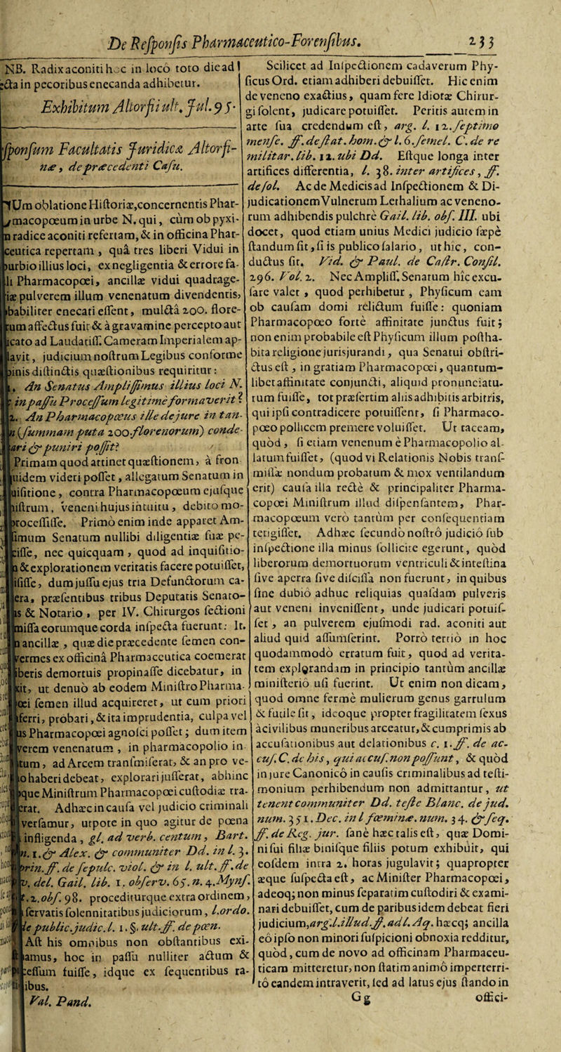 NB. Radix aconiti hoc in loco toto die ad' in pecoribus enecanda adhibetur. Exhibitum Altor fi ulh fui. 9 5 fponfum Facultatis Juridica A Itor fi- n&lt;e, de procedenti Cafu. Um oblatione Hiftoriae, concernentis Phar- macopoeum in urbe N. qui, cum ob pyxi- radice aconiti refertam, &amp; in officina Phar- eutica repertam , qua tres liberi Vidui in urbioillius loci, exnegligentia &amp;errorefa- li Pharmacopoei, ancillae vidui quadrage- iae pulverem illum venenatum divendentis? babilirer cnecati effient, mul&amp;a 200. flore¬ um affedus fuir &amp; a gravamine percepto aut icato ad Laudatiffi. Cameram Imperialem ap¬ tavit, judicium noftrumLegibus conforme inis diffindis quteftionibus requiritur , An Senatus Ampli (fimus illius loci N. inpajfu Procejfium legitime formaverit ? i. AnPharmacopceus ille dejura in tan {fummam puta 200florenoru tn) conde - ari (fi puniri poffit? s Primam quod attinet quaeftionem, a fron uidem videri poffiet, allegatum Senatum in uifitione, contra Pharmacopoeum ejufque iftrum, veneni hujus intuitu, debito mo- roceffiffe. Primo enim inde apparet Am- imum Senatum nullibi diligentiae fuae pc- iffie, nec quicquam , quod ad inquifmo- a&amp;explorationem veritatis facere potuiffet, ififfe, dum juffiu ejus tria Defundorum ca- era, prasfentibus tribus Deputatis Senato- llODt iiaiOl feif poni fi1' is &amp; Notario , per IV. Chirurgos fedioni iffaeorumquecorda inlpeda fuerunt; Ir. ancillae , quae die procedente femen con- ermes ex officina Pharmaceutica coemerat beris demortuis propinaffe dicebatur, in cit, ut denuo ab eodem MiniftroPlnrma- oei femen illud acquireret, ut cum priori ferri, probari, &amp; ita imprudentia, culpa vel as Pharmacopoei agnolci pollet; dum item verem venenatum , in pharmacopolio in tum, ad Arcem tranfmiferat, &amp; an pro ve- io haberi debeat, explorari jufferat, abhinc &gt;que Miniftrum Pharmacopoeicuftodiae rra- crat. Adhaecincaufa vel judicio criminali verfamur, urpote in quo agitur dc poena infligenda , gl. ad verb. centum, Bart. . t.(fi Alex. (fi communiter Dd. in l. 3. rin.ff. de fepulc. viol. (fi in l. ult.jf.de . dei. Gail. lib. I, obferv. 6$. n. 4..MynJ'. .■L.obf. 98. procediturque extra ordinem, fervatisfolennitatibus judiciorum, l.ordo. epublic.judic. I. 1. §. ult.jf. depcen. Aft his omnibus non obftantibus exi- lamus, hoc in paflli nulliter adum &amp; :effum fuiffe, idque ex fequentibus ra- ibus. Val. Pand. Scilicet ad Inipcdionem cadaverum Phy- ficusOrd. etiam adhiberi debuiffiet. Hic enim de veneno exadius, quam fere Idiotae Chirur¬ gi folent, judicare potuiffier. Peritis autem in arte fua credendum eft, arg. I. xx.feptimo menfe. jf. deflat. hom. (fi 1.6.femel. C.de re militar. lib. \ 2. ubi Dd. Eftque longa inter artifices differentia, /. 38. inter artifices, jf. defol. Ac de Medicis ad Infpedionem &amp; Di- judicationemVulnerum Lerhaliuro ac veneno¬ rum adhibendis pulchre Gail. lib. obf. III. ubi docet, quod etiam unius Medici judicio faepe flandum fit, fi is publico (alario, ut hic, con- dudus fit, Vid. (fi Paul, de Ca/lr, Confil. 296. Vol. 2. Nec Ampliff.Senarum hicexcu- fare valet , quod perhibetur , Phyficum eam ob caufam domi relidunt fuiffe: quoniam Pharmacopoeo forte affinitate jundus fuit, non enim probabile eft Phyficum illum poftha- bitareligione jurisjurandi, qua Senatui obftri- dus eft , in gratiam Pharmacopoei, quantum- libctaffinitate conjundi, aliquid pronunciatu- rum fuiffe, totpraefertim aliisadhibitisarbitris, qui ipfi contradicere potuiffenr, fi Pharmaco¬ poeo pollicem premere volui ffet. Ur taceam, quod, fi etiam venenum e Pharmacopolio al latumfuiffet, (quod vi Relationis Nobis tranf- mifla: nondum probatum &amp;mox ventilandum erit) caufa illa recte &amp; principaliter Pharma¬ copoei Miniftrum illud difpenfantem, Phar¬ macopoeum vero tantum per confequentiam tetigiflet. Adhaec fecundo noftro judicio fub infpedione illa minus follicite egerunt, quod liberorum demortuorum ventriculi&amp;inteftina five aperra five dfteifia non fuerunt, in quibus fine dubio adhuc reliquias quafdam pulveris aut veneni inveniflent, unde judicari potuif- fer, an pulverem ejufmodi rad. aconiti aut aliud quid affumferinr. Porro terno in hoc quodammodo erratum fuit, quod ad verita¬ tem explorandam in principio tantum ancillae rainifterio ufi fuerint. Ut enim non dicam, quod omne ferme mulierum genus garrulum 6t futile fit, idcoque propter fragilitatem fexus acivilibus muneribus arceatur,deumprimis ab accufationibus aut delationibus c. 1 .jf. de ac- cuf. C. de his, qui ac cuf.non pojfunt, &amp; quod in iure Canonico in caufis criminalibus ad tefti- rnonium perhibendum non admittantur, ut tenent communiter Dd. tejlc Blanc. de jud. num. 351. Dec. in l jcemmo. num. 34. (fi feq. ff.de Kcg. jur. fane hasc talis eft, quae Domi- nifui filiae binifque filiis potum exhibuit, qui eofdem intra 2, horas jugulavit; quapropter aeque fufpeda eft, ac Minifter Pharmacopoei, adeoq; non minus feparatim cuftodiri &amp; exami¬ nari debuiffet, cum de paribusidem debeat fieri )U&amp;\Q\x\K\,arg.l.illud.jl(.adl.Aq. haecq; ancilla eo ipfo non minori fulpicioni obnoxia redditur, quod, cum de novo ad officinam Pharmaceu¬ ticam mitteretur, non ftatim animo imperterri¬ to eandem intraverit, led ad latus ejus flando in Gg offici-