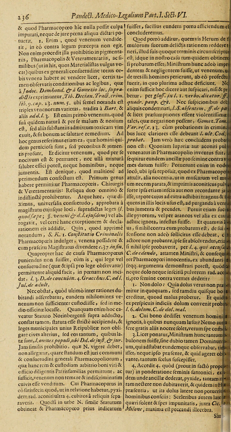 &amp; quod Pharmacopoeo hic nulla poffit culpa imputari,nequede jure poena aliqua di£tari po¬ tuerit. i. Enim , quod venenum vendide¬ rit , in eo contra legum praecepta non egit. Non enim procedit jlla prohibitioin pigmenta¬ riis, Pharmacopolis &amp; Veteramentariis, aefi- milibus (ut in his, quos Materialiftas vulgus vo¬ cat) quibus ex generali confuetudine totius or¬ bis venena habere ac vendere licet, certis ta¬ men obfervatisconditionibus ac legibus, qua? a Jodoc. Damboud. &amp;d Gomczio loc.fupra- exprimuntur ,2/A Decian. 'fraft. crim. lib. y.cap. i^.num. y. ubi feroel notanda eft triplex venenorum varietas, tradita a Bart. &amp; aliis add.l. 3. Eft enim primo venenum, quod fua quidem natura &amp; per fe malum &amp; noxium eft, fed aliisfubftantiisadmixtum toxicam vim exuit,&amp;fit bonum ac falutare remedium. Ad PandeB. Aicdico-Lcgdium Pdrt. J. SeB- VI. fuiffiet, facilius eundem poena afficiendum efj concluderemus. hoc genus referimus etiam ea, quae homini qui¬ dem perniciofa funt, fed pecoribus &amp; jumen¬ tis profunt. Et dicitur venenum, quod per fe nocivum eft &amp; permanet , nec ulla mixtura falubre effici poteft, neque hominibus, neque jumentis. Eft denique, quod malitiose ad perimendum confe&amp;um eft. Primum genus habere permittitur Pharmacopoeis, Chirurgis &amp; Veteramentariis: Reliqua duo omnino &amp; indiftinfte prohibentur. Atque haec, quae di¬ ximus, univerfalis confuetndo, approbata a magiftratucujufque loci, fupradi&amp;as leges (/. quod/&gt;pe; §.. veneni &amp; d. L ejufdem) vel ab. rogavit, vel certe hanc exceptionem &amp; decla¬ rationem eis addidit. Quin , quod apprime notandum , S. K. 1. Conjlitutio Criminalis Pharmacopoeis indulget, venena poffidere &amp; cum praefeitu Magiftratus divendere c.^i-infin. Quapropter hac de caufa Pharmacopoeus puniendus non fuiffer, cum is , qui lege vel confuetudine (quae &amp; ipfa pro lege obfervaturj permittente aliquid facit, in poenam non inci¬ dat, l.^.D.de concubin. 4. Gracchus.C\ adl. JuLde adult. Nccobftat, quod ultimo inter rationes du¬ bitandi adferebatur, eundem nihilominns ve¬ nenum non fufficientercuftodiiffe, fed in me¬ dio officinaelocaffe. Quanquam enim hoc ca¬ veatur Statuto Norinbergenfi fupra addufto, conftat tamen, ftatutaeffe ftri&amp;e accipienda, &amp; leges municipales unius Reipublicae non obli¬ gare cives alterius, fed eos tantum, quibus la¬ tas funt, l. omnes populi,ubi Dd. dejujl. &amp;jur. Jamfimilis prohibitio, quas N. vigere debet, non allegatur, quare ftandum eft juri communi &amp; confuetudini generali Pharmacopoliorum , quae hanc rem &amp; cuftodiam arbitrio boni viri &amp; officio diligentis Patrisfamilias permittunt, ac fuflicit,venenum non temere &amp; indiferiminatim cuivis effe venditum. Cui Pharmacopoeus in eo fatisfecit: quod, ut in relat ione habetur, pyxi- dem rad. aconiti ultra 4. cubitos a reliquis lepa- raverit. Quodfi in urbe N. fimile Statutum obtineat &amp; Pharmacopoeo prius indicatum Quod porro additur, quemvis Herum de fi mulorum fuorum deli&amp;is rationem redderet neri, illud fuis quoqueterminis circumfcriptui eft, idque innoftrocafu tum quidem obtinere, fi probatum effiet, Miniftrum hunc adeo impn dentem &amp;negligentem fuiffe,ut venenum, ul de tres illi homines perierunt, abeo profeduf fuerit, in quo plurima adhuc deficiunt. Ncj enim fufficit hoc dicere aut fufpicari, nifi &amp; pr; betur, per glojf. in L 1. verbo, dicatur, ff. quadr. paup. &amp;c. Nec fufpicionibus det aliquis condemnari, /. S. abfentem, ff- de pce &amp; licet praefuraptiones effient violentiffimae tales, quae negari non pollent, Gomez.T^om. Var.ref.c. 13. cum probationes in crimina bus luce clariores effie debeant l. ult. Cod, probat. Jam vero haec concludens proba non eft: Quoniam luparias aut aconiti pul venenatus in Pharmacopolio inventus fuit, fcquitur eundem ancillae pro femine contra v mes datum fuiffie: Potuerunt enim in cod&lt;|i loco, ubi ipfa repofuit, quod ex Pharmacopo1 attulit, alia nocentia, ut in mufearum vel mt um necem parata,&amp;imprimisaconiticuspuhij forte ipfa etiam mfeia aut non recordante ja ifle, utpote cujus ad extra adhibiti magnus &amp; quens in illis Jocis ufuseft,ad purganda a ver bus jumenta &amp; pecudes. Potuit etiam fuc illepyrorum, vel per araneos vel alia ex cau adhuc ignota, infeftus fuiffie. Et quamvis us, fi nihil contra eum probatum eft, defui fenfione non adeo follicitus efle debeat, c adore non probante,ipfe fit abfolvendus,cti fi nihil ipfe probaverit, per /. 4. qui accufa C.dcedendo, attamen Miniftri, &amp; confequ^ terPharmacopoei innocentia, ex abundanti feqq. argumenta demonftrari poteft, qudd?a neque dolo neque infeitia pulverem rad. ac ti,pro femine contra vermes dederit; 1. Non dolo; Quia dolus verus non pra mirur in quoquam , fed tamdiu quifque boi creditur, quoad malus probetur. Et quid: ex perfpicuis indiciis dolum convenit prob l. 6. dolum. C. de dol. mal. 2. Cui bono dediffiet venenum hominifs ignotis, a quibus nunquam laffius? Nemo au fere gratis aliis nocere folet,verumfpc cofiru 3. Licer ponatur,Miniftrum hunc rantumfu bulonem fuiffie,fine dubio tamen Dominun um,quiadftabateundemque obfervabar, tir J iffiet, nequeipfo praffiente, &amp; quid ageret ob vante, tantum fcelus fufeepiflet. 4. Accedit 4. quod (prout in fadoproptlsd tur) in ponderatione feminis fantonici, ex t- i dem unde ancillas dederat, pyxide, tantam n - ramne&amp;erenon dubitaverit, &amp; quidem in H e • praefentia, ut ita dolus latere nonpotueritU • hominibus confciis: Sceleribus autem late;« i quaeri folent&amp;fpes impunitatis, juxta Cie. '9 n Milone, maxima eftpeccandi illecebra. Sin