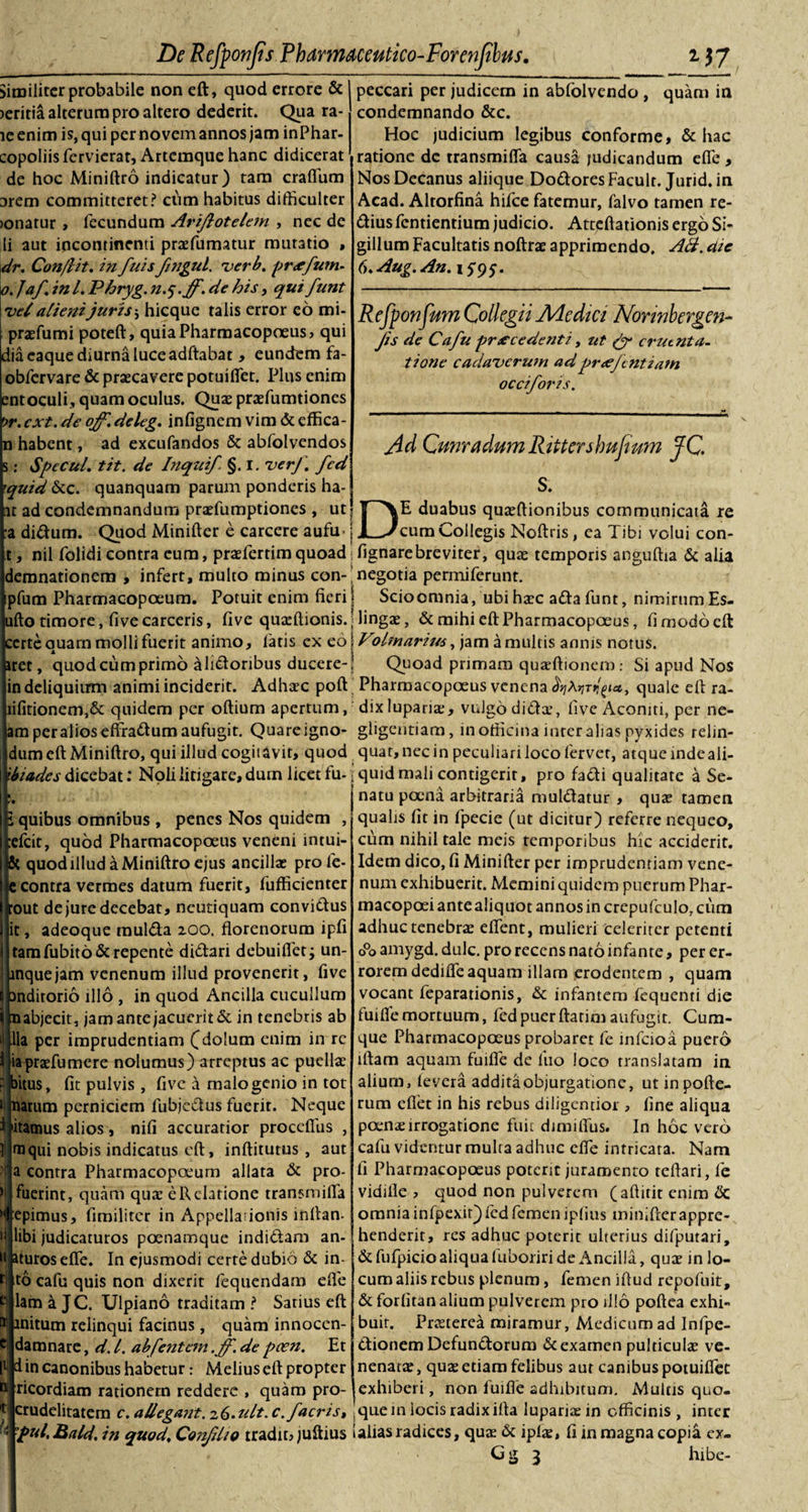 Similiter probabile non eft, quod errore &amp; &gt;eritia alterum pro altero dederit. Qua ra- le enim is, qui per novem annos jam inPhar- copoliis fervierat, Artemque hanc didicerat de hoc Miniftro indicatur) tam craflum arem committeret? cum habitus difficulter &gt;onatur , fecundum Arijlotelem , nec de li aut incontinenti prafumatur mutatio , dr. Conflit, in fuis fingul. verb. pr&lt;efum- o. Jaf. in l. Phryg. n.^.ff. de his, qui funt vel alieni juris5 hicque talis error co mi- prafumi poteft, quia Pharmacopoeus? qui dia eaque diurna luce adftabat, eundem fa- obfervare &amp; praecavere potuiflet. Plus enim entoculi, quam oculus. Quae praefumtiones ext. de offi. deleg. infignem vim &amp; effica- n habent, ad excufandos &amp; abfolvendos Specui, tit. de Inquif. §. I. verf. fcd quid &amp;c. quanquam parum ponderis ha- it ad condemnandum praefumptiones , ut quam in peccari per judicem in abfolvendo , condemnando &amp;c. Hoc judicium legibus conforme, &amp; hac ratione dc transmifla causa judicandum efle , Nos Decanus aliique DodoresFaculr. Jurid.in Acad. Alrorfina hifce fatemur, falvo tamen re- dius fentientium judicio. Attcftationis ergo Si¬ gillum Facultatis noftrae apprimendo. AB. dic ().Aug.An.i$&lt;)5. Refponfmn Collegii Adedici Normbcrgen- Jis de Cafu pr te ce dent i, ut fy cruenta¬ tione cadaverum adpr&lt;ejcntiatn occiforis. Ad Cunradum Rtttershujwm JC. D s. E duabus quaftionibus communicata re a didum. Quod Minifter e carcere aufu- j L-/cumCollegis Noftris, ea Tibi volui con- nil folidi contra eum, praefertimquoad - fignarebreviter, quae temporis angufha &amp; alia demnationem , infert, multo minus con-; negotia permiferunt. pfum Pharmacopoeum. Potuit enim fieri j Scioomnia, ubi hac adafunt, nimirum Es- ufto timore, fi ve carceris, five quaftionis.-linga, &amp; mihi eft Pharmacopoeus, fi modo eft certe quam molli fuerit animo, fatis ex co\Folmarim, jam a multis annis notus, iret, quodciimprimo alitioribus ducere-; Quoad primam quaftionem: Si apud Nos indeliquiurm animi inciderit. Adhac poft Pharmacopoeus venena quale eft ra- iifitionem,&amp; quidem per oflium apertum, dix luparis, vulgo ditia*, five Aconiti, per ne¬ am peralioseffrattum aufugit. Quareigno- gligentiam, in officina tuter alias pyxides relin- dum eft Miniftro, qui illud cogitavit, quod quat, nec in peculiari loco fervet, atque tndeali- 'biades dicebat: Noli litigare, dum licet fu-r quid mali contigerit, pro fatli qualitate a Se- i quibus omnibus , penes Nos quidem , efeit, quod Pharmacopoeus veneni mtui- &amp; quod illud a Miniftro ejus ancillas pro le- e contra vermes datum fuerit, fufficienter :out de jure decebat, neutiquam convittus it, adeoque rnulda 2.00. florenorum ipfi tarafubito&amp; repente ditlari debuifletj un- mquejam venenum illud provenerit, five andirorio illo , in quod Ancilla cucullum nabjecit, jam ante jacuerit &amp; in tenebris ab lia per imprudentiam (dolum enim in re iaprafumere nolumus) arreptus ac puellae ? bitus, fit pulvis , five a malo genio in tot 1 Itarum perniciem fubjedus fuerit. Neque I ntamus alios, nifi accuratior proceffus , na qui nobis indicatus eft, inftitutus , aut a contra Pharmacopoeum allata &amp; pro¬ fuerint, quam qua: e Relatione transmilTa &gt;fepimus, fimiliter in Appellarionis inflan- *| libi judicaturos poenamque indidam an- n aturoseffe. In ejusmodi certe dubio &amp; in- t) to cafu quis non dixerit fequendam efle P| lam a J C. Ulpiano traditam ? Satius eft ® initum relinqui facinus, quam innocen¬ ti damnare, d. I. abfentem .JJ. de pocn. Et [U d in canonibus habetur: Melius eft propter 0 ricordiam rationem reddere , quam pro- kr natu poena arbitraria muldatur , quae tamen qualis fit in fpecie (ut dicitur) referre nequeo, cum nihil tale meis temporibus hic acciderit. Idem dico, fi Minifter per imprudentiam vene¬ num exhibuerit. Memini quidem puerum Phar- macopoei ante aliquot annos in crepufculo, cum adhuc tenebrae eflent, mulieri celeriter petenti o°o amygd. dulc. pro recens nato infante, per er¬ rorem dedifle aquam illam erodentem , quam vocant feparationis, &amp; infantem fequenti die fuifle mortuum, fedpuerftatimaufugit. Cum¬ que Pharmacopoeus probaret fe infeioa puero illam aquam fuifle de luo loco translatam in alium, fevera additaobjurgatione, ut inporte- rum cfiet in his rebus diligentior , fine aliqua poenae irrogatione fuit dimiflus. In hoc vero cafu videntur multa adhuc efle intricata. Nam fi Pharmacopoeus poterit juramento teftari, fe vidifle 7 quod non pulverem (aftitit enim dc omnia infpexir) fed femen ipfius minifter appre¬ henderit, res adhuc poterit ulterius difputari, &amp; fufpicio aliqua fuboriri de Ancilla, quae in lo¬ cum aliis rebus plenum, femen iftud repofuit, &amp; forfitan alium pulverem pro illo poftea exhi¬ buit. Praterca miramur, Medicum ad Infpe- dionem Defundorum &amp; examen pulticula: ve¬ nenata , qua etiam felibus aur canibus potuiflet exhiberi, non fuifle adhibitum. Multis quo- crudelitatem c. allegant. 26.ult.c. facris, Jquein iocis radixifla lupariain officinis , inter ■pul.Bald. in quod. Cojtfdio tradit? juftius laliasradices, qua &amp; ipfa, fi in magna copia ex- G g 3 hibe-