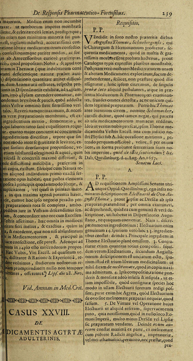 1 majorum. Medico enim non incumbit taxat? ut morborum impetus monftrata ilitate,&amp; celeritate cita leniat, profligctque ; 'im ctiain non minimum muneris fui pun neft, vigilanti induftria, accuratifiima con- ratione librare medicamentorum confedio. confedionumque pariter modos, ac for as ab Anteccfforibus curiose praefcripias. reo» quod propofitam Nobis, &amp;. apud vos rrtaminTheriacae (quae indubitatum certe ranti deficientique naturae prabet auxi- 1) difpenfationis quantitate attinet difficul- ?dum Aromatarii veftrates, refpedu pro- ionisin Difpenfatoriis exhibitae, ad impiam, |lam,imo48plam extendere conantur, nos ndemus brevibus &amp; paucis, quod adducta |ionesVeftrae omnino fient firmifiimo veri talo. Revera namquemaximum, &amp; necefi m verae praeparationis membrum, cft cx- ingredientium mixtio , fermcntatio , ac 1, qui labores tanto fane exquifitiores requi- ur? quanto major concurrit ac concumula- ingredientium diverfitas , utpote quae fin non modo inter fe gravitate &amp; levitate, cx- que furfum deorfumque propenfionc, ve- etiam fubftantiaoleaginosa &amp; aquea, quin vifeida &amp; concretili maxime differunt, &amp; de difficiHime mifeibilia , praefertim in ri copia, exiftunt. Ideoquecum Natura re- :ns aliquod individuum primo exada fer- ationeopus habeat, quae poftea elementa Ipofita a principiis quodammodo liberat, &amp; iplicitatem , vel quafi in primam mate- in qua maxima agendi potentia haeret, cit, cumve hoc ipfo negotio perado per- praeparationis rota fit completa, ambo- edibus jure in Veftram defeendimus len- am, &amp; concorditer uno ore cum Exccllen- feftris afferimus? haec omnia in mediocri titate fieri melius , &amp; exadius, quam in a, &amp; excedente, qua: non nifi ablurditatum r in Medicamentorum , &amp; praecipue in iacaeconfedione, effe poteft. Adeoque ad num in 24plo efto mifcendorum propor- Haec Vobis, Viri Excell. ad quaefitum ve- n, diditante &amp; Ratione &amp; Experientia, re- dere voluimus , ftudiorum noftrorum re- . v‘j* • cam promptitudinem nullo non tempore ittentes , offerentes.^ Lipf. diex%. Rotj, Vid. Amman. in Aicd, Cnt. P. P. Re qui jit, 10. VEndidit in foro noftro praeteritis diebus Augujlus Thomas, Schnebcrgenjis, qui fe Chirurgum&amp;Hermotomum profitetur? fe- quentiamedicamenta, quod in multis &amp; gra- vifiimis morbis effent probata hadenus, prout Catalogus typis exprefius pluribus monftrabir. Poftquam vero noftratesMedici virtutem unam &amp; alteram Medicamenti explorarunt,fucum de¬ prehenderunt, fcilicet,non praeftare quod illis affignatur ; hinc ipfum citavimus, de lingulis prob&lt;e loco aliquid poftulantes, atque in prae- fentia Medicorum &amp; Pharmacopoei examinan¬ tes, fraudes omnes detedae, ac ne unicum qui¬ dem legitime praeparatum. Porro hic Thomas ante biennium civem , nomine Schumacher, curaffe dicitur, quod tamen negat? qui patiens ab ufu medicamentorum maniacus redditus. Ideo ut veritas nobis patcfcat,ipfius Thomas me¬ dicamenta Veftris Exccll. una cum judicio no- firi Phyfici fub A. hacoccafione mittimus , pe¬ tendo perquam officiose , velint, fi per otium licet, in forma probante fententiam fuam no¬ bis impertire? quidde illis fcuti endum { &amp;c. Dab. Quedltnburg.d.4.Aug. An. 1657. Senatus Loci. A. r. p. CASUS XXVIII. DE 'ICAMENTIS AGYRTiE ADULTERINIS, AD requifitionem Ampliffimi Senatus utri- usque Oppidi Quedlinburgi, ego infra no¬ minatus deferiptionem KleBuarii deOvoAu- guJ}iJhom&lt;e , prout Jripfiae acDrcfdae ab ipfo praiparari praetenditur, per omnia examinavi, ac deprehendi, quod ea cum genuina &amp; vera de- feriprione, uti habetur in Dtfpenfatorio Augu- ftano, nequaquam conveniar. Nam 1. difere- patnumerusingredientium: Eleduariumenim genuinum iq.fpurium vero hoc 2 3. ingredien- tibus confiat: deinde a.Principale ingrediens in Thoma: Eleduario plane omiffum. 3. Contra¬ datur eriam quantitas totius compoliti? fiqui- dem verum Eleduarium, fecundum Augufia- norum deferiptionemeftunciarum odo, fpu- rium iftud eft trium librarum medicinalium .- ut nihil dicam de melitomate^quod in copia maxi¬ ma admixtum. 4. Ipla compofitio?ratione pon¬ deris &amp; menfurae adeo infulla &amp; infipida , ut et¬ iam impoffibile, quod confignatae fpecies hoc modo in ullam Eleduarii formam redigi pof- fintj putat enim hic Agyrta, quod Eleduarium de ovo fine melitomate praeparari nequeaqquod falfum. y. De Virtute vel Operatione hujus Eleduarii ut aliquid referam, fupcrvacaneum puto, quia notiflimum,qu6d innullolocoRo- maniImperii, multo minus Drcfdae vel Lipfta fic praeparatum vendatur. Deinde ovum au- reum confiat maxima ex parte, ex melitomate cum pulvere Radicis angelicae, imperatoria:, vel mei athamanticbpermixtOjnecpraeftatjquod prae-