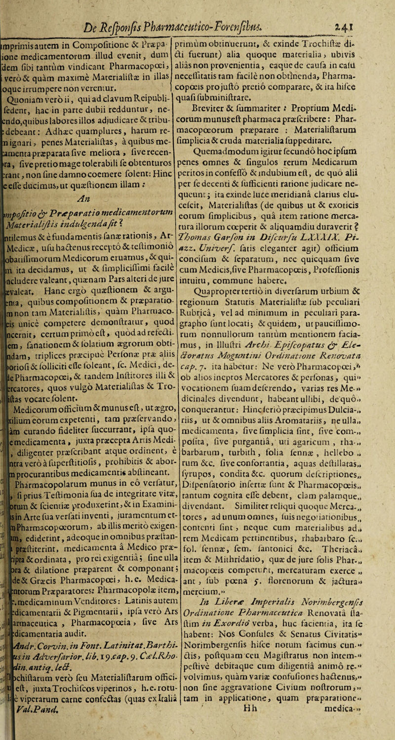 De Refyonjts PhdrnzdCeutko-ForenJilfM* %4i imprimis autem in Compofitione &amp; Praepa- ionc medicamentorum illud evenit, dum 'dem fibi tantum vindicant Pharmacopoei, ivero&amp; quam maxime Materialiftae in illas oque irrumpere non veremur. Quoniam vero ii, qui ad clavum Reipubli- fedenr, hac in parte dubii redduntur, ne- ndo,quibus labores illos adjudicare &amp; tribu- debeant: Adhaec quatnplures , harum re- ignari, penes Materialiftas, a quibus me- mentapraeparatafive meliora» liverecen- ra, five pretio mage tolerabili fe obtenturos rant, non fine damno coemere folent: Hinc efle ducimus, ut quaeftionem illam ; An mpofitio &amp; Prteparatio medicamentorum Materialijlis indnlgcndaftt ? tilemus &amp; e fundamentis lanae rationis, Ar- Medicae, ufu hadenus recepto &amp; teftimonio batiffimorum Medicorum eruamus, &amp; qui¬ it ita decidamus, ut &amp; fimplicifiimi facile neludere valeant, quaenam Pars alteri de jure valear. Hanc ergo quaeftionem &amp; argu- ;nta, quibus compofitioncm &amp; praeparatio¬ ni non tam Matcrialiftis, quam Pharmaco- is unice competere demonftratur, quod incernit» certum primoeft» quodadrefedi- jem, fanationem &amp; lolatium agrorum obti- dam, triplices praecipue Perfonae prae aliis oriofi &amp; Polliciti efie loleant, fc. Medici, de- e Pharmacopoei, &amp; tandem lnfticores 1II1&amp; rcatores, quos vulgo Materialiftas 6c Tro- jftas vocare folent. Medicorum officium &amp; munus eft, ut aegro, ilium eorum expetenti, tam praefervando &gt; am curando fideliter fuccurrant, ipfa quo- e medicamenta , juxta praecepta Artis Medf , diligenter praeferibant atque ordinent, e |ntra vero a fuperftitiofis, prohibitis &amp; abor- procurantibus medicamenti# abftineant. Pharmacopolarum munus in eo verfatur, fi prius,Teftimonia fua de integritate vita¬ rum &amp; fcientiae produxerint,&amp; in Examini- sin Arte fua verfati inventi, juramentum et- raPharmacopoeorum, ab illis merito exigen ira, ediderint, adeoque in omnibus praeltan- 1 prxftiterint, medicamenta a Medico prae :ipra&amp; ordinata, pro rei exigentia; fine ulla ara &amp; dilatione praeparent &amp; componant de&amp;Grxcis Pharmacopoei, h.c. Medica 1. ratorum Praeparatores: Pharmacopolae item ; medicaminum Venditores: Latinis autem dicamcntarii &amp; Pigmentarii, ipfa vero Ars armaceutica , Pharmacopoeia, five Ars dicamentaria audir. Andr. Corvin. in Font. Lat init at .Bart hi¬ ris in Adverfarior. lib. 1 y.cap. 9. Cxl.Rho- din. anticjf. left. it 0» ■ 1 jchiftarum vero fcu Materialiftarum offici. eft, juxta Trochi fcos viperinos, h.e. rotu- e viperarum carne confectas (quas ex Italia VaLPand, primum obtinuerunt, &amp; exinde Trochilis di¬ di fuerunt) alia quoque materialia, ubivis alias non provenientia j eaquede caufa incalil neceffitatis tam facile non obtinenda, Pharma- copcseis projufto pretio comparare, &amp; ita hifce quafi fubminiftrare. Breviter &amp; fummariter : Proprium Medi¬ corum munus eft pharmaca praeferibere: Phar» macopoeorum praeparare ; Materialiftarum fimplicia&amp; cruda materialia fuppedirare. Quemadmodum igitur fecundo hoc ipfum penes omnes &amp; finguios rerum Medicarum peritos in confefio &amp; indubium eft, de quo alii per fe decenti &amp; fufficienti ratione judicare ne¬ queunt; ita exinde luce meridiana clarius elu- celcit, Materialiftas (de quibus ut &amp; exoticis eorum fimplicibus, qua item ratione merca¬ tura illorum coeperit &amp; aliquamdiu duraverit? Fh ornas Garfon in Difczirfu LXXX1X. Pi. azz. Uniuerf. fatis eleganter agir) officium concifum &amp; feparatum, nec quicquam five cum Medicis,five Pharmacopoeis, Profeffionis intuitu, commune habere» Quapropter tertio in diverfarum urbium &amp; regionum Statutis Materialiftae fub peculiari Rubrica, vel ad minimum in peculiari para- grapho funt locati; &amp; quidem, utpaucifiimo- rum nonnullorum tantum mentionem facia¬ mus, in Uluftri Archi Epifcopatus &amp; Ele- doratus Moguntini Ordinatione Renovata cap.7. ita habetur: Ne vero Pharmacopoei,* ob alios ineptos Mercatores &amp; perfonas, qui'» vocationem fuamdeferendo, varias res Me » dicinales divendunt, habeantullibi, de quo» conquerantur: Hincierio praecipimus Dulcia-,, riis, ut &amp; omnibus aliis Aromatariis, ne ulla,, medicamenta, fivefimplicia fint, five com-„ polita, five purgantia, uti agaricum , rha-„ barbarum, turbith , folia fennae , hellebo „ rum &amp;c. five confortantia, aquas deftillatas,, fyrupos, condita &amp;c. quorum deleriptiones,» Dilpenfatorio infertae funt &amp; Pharmacopoeis,, rantum cognita efle debent, clam palamque,, divendant. Similiter reliqui quoque Merca-,, tores, ad unum omnes, iuisnegofiationibus,, contenti fint , neque cum materialibus ad,» rem Medicam pertinentibus, lhabaibaro fc.„ fol. fennae, fem. fantonici &amp;c. Theriaca» item &amp; Mithridatio, quaede jure folis Phar-„ macopoeis competurr, mercaturam exerce „ ant , fub poena y. florenorum &amp; jadura» mercium.» In Liberte Imperialis Norimbergenjis Ordinatione Pharmaceutica Renovata lia- ftim in Exordio verba, huc facientia, ita fe habent: Nos Confules &amp; Senatus Civitatis» Norjmbergenlis hifce notum facimus cun» dis&gt; poftquam ceu Magiftratus non intem-» peftive debiraque cum diligentia animo re-» volvimus, quam variae confufiones hadenus,» non fine aggravatione Civium noflrorum,» tam in applicatione, quam praeparatione» Hh medica»