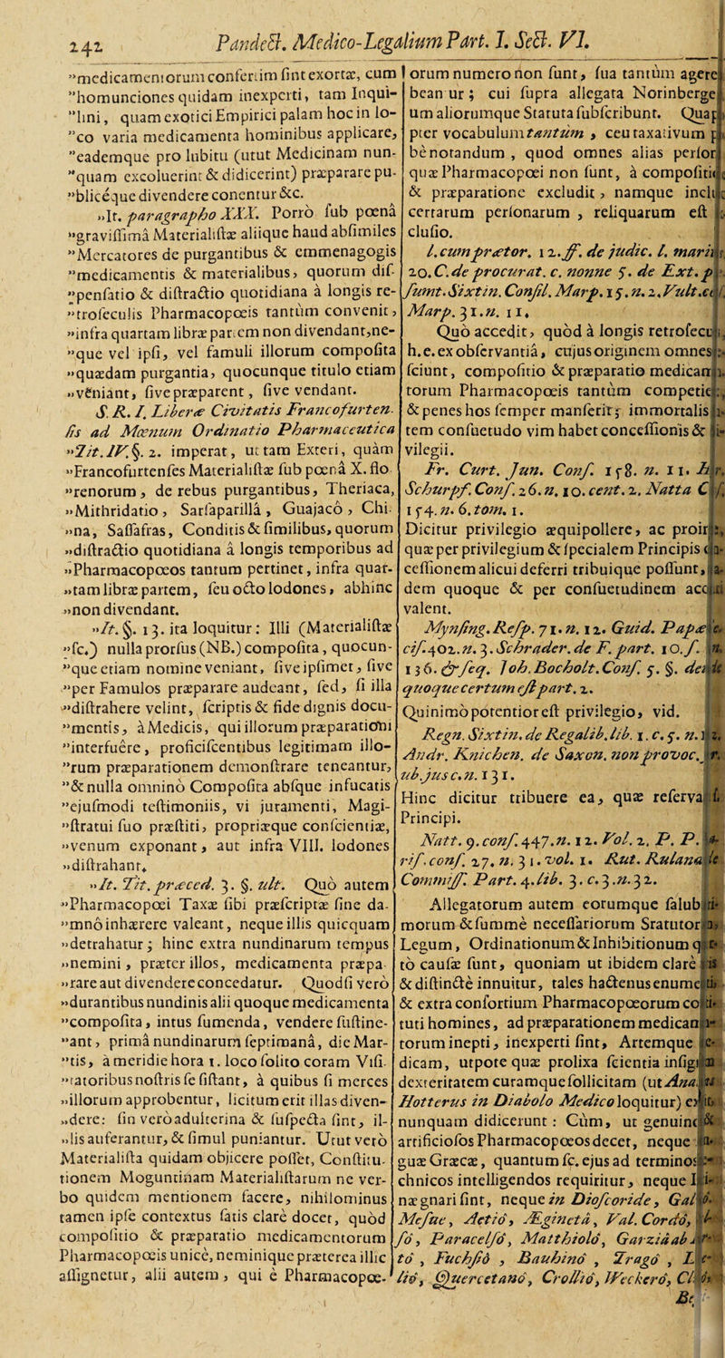 'mcdicamemorum confertim fint exortas, cum I orum numero non funt, fiia tantum agere homunciones quidam inexperti, tam Inqui- ”hni, quam exotici Empirici palam hoc in lo- co varia medicamenta hominibus applicare, ”eademque pro lubitu (utut Medicinam nun- quam excoluerint &amp; didicerint) prxpararepu- bliceque divendere conentur &amp;c. »&gt;It. paragrapho XXX. Porro lub poena gravifiima Materialiftas aliique haud abfimiles xMercatores de purgantibus &amp; cmmenagogis medicamentis &amp; materialibus, quorum dif- penfatio &amp; diftra&amp;io quotidiana a longis re- ••trofeculis Pharmacopceis tantum convenit, «infra quartam libra? panem non divendant,ne- «que vel ipfi, vel famuli illorum compofita «•quaedam purgantia, quocunque titulo etiam «veniant, fivepraeparent, five vendant. S R. I. Libera duitatis Francofurten. /is ad Moenum Ordinatio Pharmaceutica ”2it.lV\ 2. imperat, uttam Exteri, quam •«Francofurtenfes Materialiftas fub poena X. flo renorum, de rebus purgantibus, Iheriaca, •«Mithridatio , Sarfaparilla , Guajaco , Chi- Saffafras, Conditis &amp; flmilibus, quorum f »&gt;na «diftra&amp;io quotidiana a longis temporibus ad «Pharroacopoeos tantum pertinet, infra quar- «tamlibras partem, feuo&amp;olodones, abhinc «non divendant. •&gt;/?.§. 13. ita loquitur; Illi (Materialiftae •&gt;fcO nulla prorfus (NB.) compofita, quocun- que etiam nomine veniant, fiveipfimet, five per Famulos praeparare audeant, fed, fi illa ••diftrahere velint, /criptis &amp; fide dignis docu¬ mentis, aMedicis, qui illorum praeparationi interfuere, proficilcentibus legitimam illo¬ rum praeparationem demonftrare teneantur, ”&amp;nulla omnino Compofita abfque infucatis ejufmodi teftimoniis, vi juramenti, Magi- ••ftratui fuo praediti, propriaeque confcientiae, •«venum exponant, aut infra VIII. lodones «diftrahanr* »It. Fit.pr&lt;eced. 3. §. ult. Quo autem «Pharmacopoei Taxae fibi praeferiptae fine da- mno inhaerere valeant, neque illis quicquam ••detrahatur; hinc extra nundinarum tempus «nemini, praeter illos, medicamenta praepa «rare aut divendereconcedatur. Quodfivero «durantibus nundinis alii quoque medicamenta •'compofita, intus fumenda, venderefuftine- ••ant, prima nundinarum feptimana, die Mar- *’tis, a meridie hora 1. locofolito coram Vifi- «ratoribusnoftrisfefiftant, k quibus fi merces «illorum approbentur, licitum erit illas diven- »,dere: fin verbadukerina &amp; fufpedta fint, il- «lis auferantur, &amp; fimul puniantur. Utut vero Materialifta quidam objicere pofiet, Conditu- tionem Moguntinam Materialiftarum ne ver¬ bo quidem mentionem facere, nihilominus tamen ipfe contextus fatis clare docet, quod compofitio &amp; praeparatio medicamentorum Pharmacopceis unice, neminique praeterea illic aflignetur, alii autem, qui e Pharmacopce- bean ur; cui fupra allegata Norinberge um aliorumque Statuta fubfcribunt. Quap pier vocabulum tantum , ceutaxativum p benorandum , quod omnes alias perior quaePharmacopoei non funt, a compofitii c &amp; praeparatione excludit, namque incili certarum perlonarum , reliquarum eft clufio. I. cum praetor. 1 z.ff. de judic. /. marii r, 20,C.de procurat. c. nonne 5. de Ext.p fumt.Sixtin. Conjil. Marp. i$.n.z,Fult.ci Marp. 31 .n. u, Quo accedit, quod a longis retrofecu 1, h.e.exobfcrvantia, cujus originem omnes ;• fciunt, compofitio &amp; praeparatio medicari 1. torum Pharmacopoeis tantum competit &amp; penes hos femper manferirp immortalis 1. tem confuetudo vim habet conceflionis&amp; fi- vilegii. Fr. Curt. Jun. Conf. ip8. n. 11, Lk Schurpf. Conf. z6.n.i o. cent. 2. Natta C 1 f 4.;/. 6,tom. 1. Dicitur privilegio aequipollere, ac proir quae per privilegium &amp; Ipecialem Principis ( f ceflionem alicui deferri tribuique poflfunt, a* iB dem quoque &amp; per confuetudinem aco valent. Myn/ing.Refp. yi.n.iz. Guid. Papx 'e. cif^oz.n. 3. Schrader. de F. part. 10./. * 136. 10h.B0ch0Lt.C0nf. 5. §. demt\ quoque certum ejlpart. z. Quinimopotentiorefl: privilegio, vid. Regn. Sixtin, de Regalib, lib. 1. c. 5-. n. m. Andr. Knichen. de Saxon, nonprovocv r, ub.jus c.n.i^i. Hinc dicitur tribuere ea, quas referva; f. Principi. Natt. 9. conf. 447.n. iz. Fol. z. P. P. &lt;*• rif. conf. zj. n. 31. uol. 1. Rut. Rulanai ic Commijf. Part. 4.lib. 3. c. 33 2. Allegatorum autem eorumque falub ri- morum&amp;fumme neceflariorum Sratutor n. Legum, Ordinationum&amp;InhibitionumqiCf to caufae funt, quoniam ut ibidem clare i is &amp;diftin&amp;e innuitur, tales ha£tenusenume|ti&gt; &amp; extra confortium Pharmacopoeorum cc ;i* tuti homines, ad praeparationem medicaa 1- toruminepti, inexperti fint. Artemque dicam, utpotequas prolixa fcienria infigi dexteritatem curamquefollicitam (ut Ana, Hotterus in Diabolo Medico loquitur) o fit nunquam didicerunt : Cum, ut genuinc|&amp; e- 33 is i- a. arrificiofosPharmacopoeosdecet, neque guaeGrascae, quantum fc. ejus ad terminos chnicos intelligendos requiritur, neque I nas gnari fint, neque in Diofcoride, GalU. Mefue, Aetio, .Fgineta, Val. Cordo, fo, Paracelfd, Matthiold, Garzidab to , Fuchfd , R au bino , Frago , L e b 1 /id, Cfuercetano, Crollid, JFeckerd, Clwt | Bt