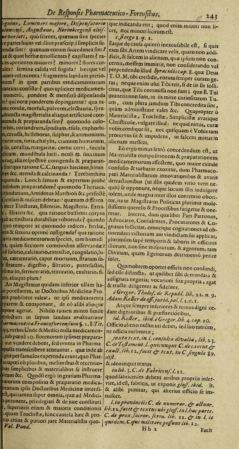 /e 'egui no, Luminari majore, Difpenfatorio olonienft, Augu/lano, Norinbergenfi alii/ uever/uti, quofcirent, quaenam (ive Ipecies partes hujus vel illius praefcrip.i fimplicis Tu¬ endae fint i1 quaenam eorum fuccedanea fint jae&amp; quot herba; emollientes? capillares? ra- ccs aperientes majores? minores? florescor- ales? femina calida vel frigida ? haecquevel ajora vel minora ? fragmenta lapidum pretio¬ rum? in quot partibus medicamentorum jantitasconfiftat? quotupliciter medicamen- numero, pondere &amp; menfura dilpenfanda it? qui notae ponderum depingantur? qua ra- jne rotulae, morfuli, pulveres,eleduaria, fyru- decoda magifterialia aliaque artificiose com¬ menda &amp; praeparanda finr? quomodo colo- nrhis, coriandrum»fpodium,efula, euphorbi- n.cerulfa, helleborus, fulphur,fcammonium, ezereum, tutia,chalybs, cranium humanum, ylla,corallia,margaritae, cornu cervi, faeculae dicurn, mandibula lucii, oculi s. fuccinum uraq;aliarefpedive corrigenda &amp; praeparan- fint?qua ratione C.C.fanguis hircinus,hirun nes&amp;c. urenda&amp;calcinanda ? Terebinthina! poei Marerialiftaruro innovationibus &amp; avaris Ruenda, Looch fanum &amp; expertum probejdetradionibus (utillis quidem vitio verrine- De Refponfis Pharmaceutico-Forenfilus. 243 que indicanda erit; quod enim majori non li¬ cet, nec minori licitum eft. e.frergoz.q. 1. Eaquedecaufa quinto inexcufabile eft, fi quis eam fibi Artem vindicare velit, quam non addi¬ dicit, &amp; falcem in alienam, qua: ipfum non con¬ cernit, mefletn immittit, non confiderando vel perpendendo illud Syracidiscap. g.quze Deus T. O.M.tibi credidit, eorumfemper curam oe- rasj neque enim ului Tibi erit, fi de iis fis fofli- citus,quas Tibi commi fla non funt; qu$ E. Tui muneris non funt, in iis mitte curiofitatem Tu¬ am, cum plura jamdum Tibi concredita fint, quam adminiftrare vales &amp;c. Quapropter 6 Materialifta;, Trochiftae, Simpliciftae avarique Chrifticols, vulgare illud: nequid nimis, cur* vobis cordique fit, nec quifquam e Vobis tam protervus fit &amp; impudens, ut falcem mittat in alienam me flem. Eo ergo minus fexto concedendum eft, ut Ma&lt;erialiftae compofitionem &amp; prteparationem medicamentorum afledent, quo major exinde confufio &amp; turbatio exoritur, dum Pharmaco- ndidum praeparandum? quomodo Theriaca, ithridatium,Antidotus Matthioli &amp;cperfede penfari &amp; mifceri debeant? quaenam diflferen inter Tinduras, Effcnrias, Magifteria, Extra- Elixiria &amp;c. qua ratione balfamis corpus |ueactindura durabilior tribuenda ? quando quo tempore ac quomodo radices, herba?, ires &amp; femina optime colligenda? qua ratione aevis medicamentorum fpecies, tam humidi cs, quam ficciores commodius aflervandae? id folutio,calcinatio,extradio, coagulatio,lu- io, caementario, caput mortuum, ftratum fu- rftratum, digeftio, filtratio, putrefadio, )litnatio,fermcnratio,trituratio, exaltatio, fi- :io, aliaque plura ? An Magiftratus quidam inferior ullam ha- atpoteftatem, ut Dodoribus Medicinae Pro )tis prohibere valeat, ne ipfi medicamenta eparent &amp; componant, de eo alibi alioque nporc agetur. Nihilo tamen minus fimile erdidum in faepius laudata ordinatione harmacent/ca Francofurtenfium §. 1. %.Tit. qq.verbis:Unde &amp;Medici nulla medicamen- ,fubpcena 1 o. florenorum ipfimetpraepara- : aut venderedebent, fedomnia in Pharma &gt;polia transferibere teneantur, qua; inde ab igris per famulos expetenda erunr,quo Phar- acopoeieb pluribus, melioribus &amp;reccntio- bus fimplicibus &amp; materialibus fe inftruere ileant&amp;c, Qupdfiergo in gratiam Pharma¬ corum compofitio &amp; praeparatio medica- atorum ipfis Dodoribus Medicina; interdi- sft,qui tamen fuper omnia, qua; ad Medici- i pertinent, privilegiati &amp; de jure eonftituti quit) fe opponunt, neque locum illis indulgere iolent, unde magna inter illos contentio obori- turjtaut Magiftratus Politicus plurimis mole- ftiflimis querelis &amp; Proceflibus fatigetur &amp; one¬ retur. Interea, dum quaelibet Pars Patronos, Advocatos, Confidentes, Procuratores &amp; Co¬ gnatos follicitat, omnelque cogitationes ad ob¬ tinendam vidoriam aut vindidamfui applicat, plurimum iaepe temporis &amp; laboris in officinis illorum, non fine miferorum, &amp; aegrorum, tam Divitum, quam Egenorum detrimento perire iolet. r Quamobrem oportet officia non confundi fedeflediftinda , ut quilibet fibi demandata &amp; adfignatanegotia; vocationi fuaepropria, 3gac &amp; tradet diligenter ac fideliter. e Gregor. Tholo/, de Repuli, lib, xx. n. 9. AdamKeller deoff.'jurid.pol. l.z.c.i. Atque femper inferiores &amp; minus digni ce¬ dant dignioribus &amp; praeftanrionbus, id. Keller, ibid. e Gregor, lib. 4. cap. j o. Officio aheno nullus uti debet, fedfuo tantum ne officia turbentur; juxta text.in l. confulta divalia, lib. zi. G. de Tejlament. I, quicunque C. de execut.^y* exatt. lib. 1 z. facit &amp; text. in C. fngula £9. dijl. &amp;ideoinquit textus in lib. 3. C. de Fabriccnf l.ji. quod fabncenles debent artibus propriis inler- vire, id eft, fabricis, ut exponit glo/J'.ibid. It. &amp; alibi punitur, qui alterius officio fe im- mifcer. l.inprovinciis C. de numerar. &amp; alluar. t, lupenons etiam &amp; majoris conditionis lib.izfactt &amp; textus ubi Ao/l' ini hac oarte :&gt; quam Trochifta;, hinc cautela haec &amp; pro- C. de prox.facror. ferin. Izb. J2. &amp; in l. is tio citius &amp; potiori jure Materialiftis quo- I quidem. C.&lt;jui militare pedunt Itb 12 Facit