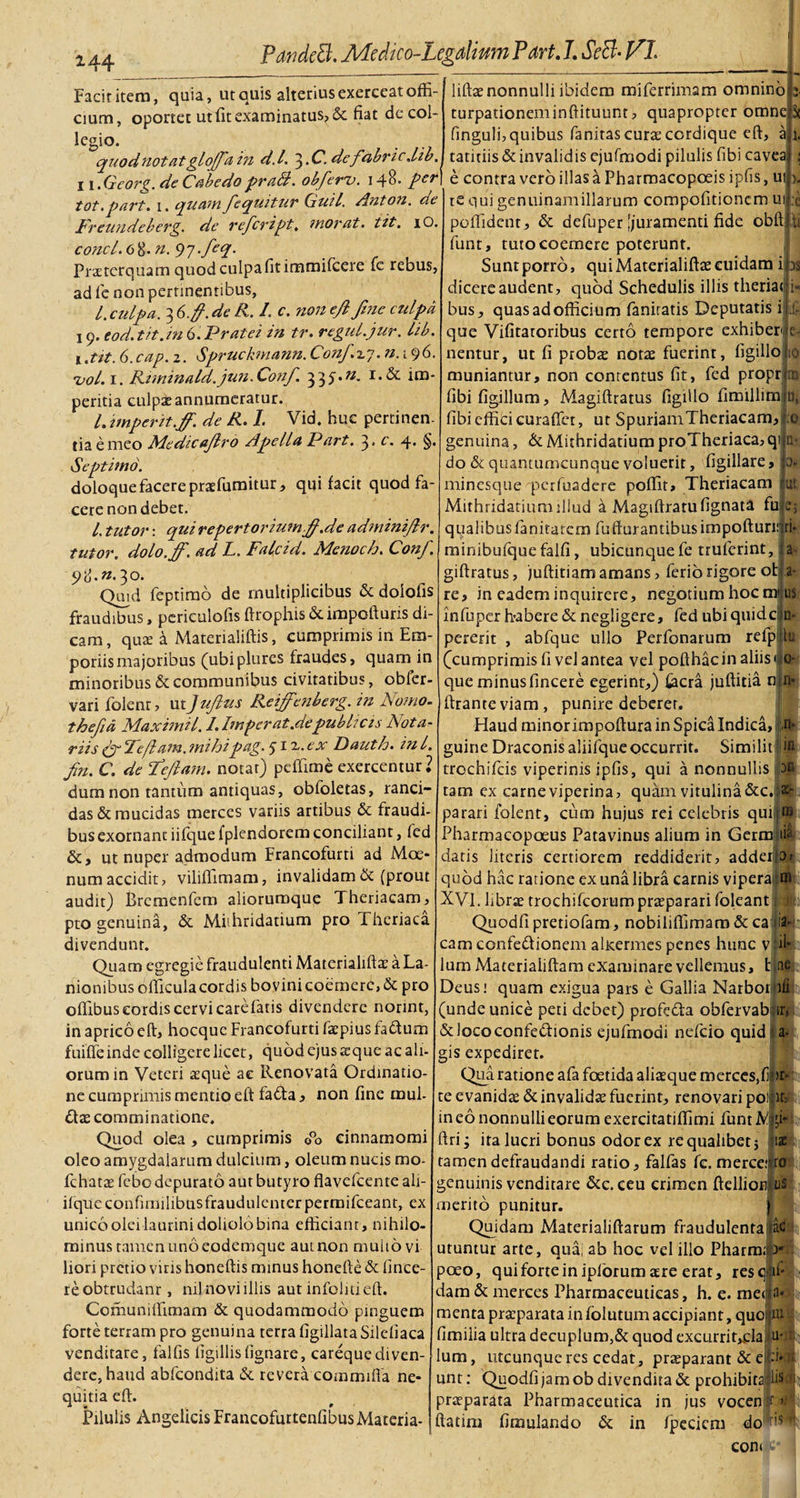 Facit itera, quia, ut quis alterius exerceat offi¬ cium, oportet ut fit examinatus, &amp; fiat de col¬ legio. quod notatglojfain d.l. 3.C.defabricdib. liftae nonnulli ibidem miferrimam omnino turpationeminftituunt, quapropter omne finguli, quibus fanitas curse cordique eft tatitiis &amp; invalidis ejufmodi pilulis fibi cavea ■ 11 .Georg.de Cabedo praB. obfieru. 148. per\ e contra vero illas a Pharmacopoeis ipfis U! tot. part. 1. quam /equitur Guil. Anton. de Freundeherg. de refeript, inorat, tit, iO. conci. 6 8* n. 97 Pratcrquam quod culpa fit immifeere fc rebus, ad fe non pertinentibus, 1. culpa. 3 6 fi. de R. I. c. non e/l fine czdpa 19. eo d.tit.in 6. P rate i in tr. regul.jur. lib. t .tit. 6.cap. z. Spruckmann. Confio. n. 196. •vol. 1. Rtminald.jun.Confi. 333.«. r,&amp; ira' peritia culpae annumeratur. L imperit.ff. de R. 1. Vid. huc pertinen¬ tia e meo Medieafiro Ape lia Part. 3 • c. 4- §• Septimo. doloque facere prafumitur, qui facit quod fa¬ cere non debet. I. tutor: qui repertoriumfi.de adminifir. tutor, dolo.ff. ad L. Falcid. Menoch. Confi. 98. ».30. Quid feptimo de multiplicibus &amp; dolofis fraudibus, periculofis ftrophis &amp; impofturis di¬ cam, quae a Matenaliftis, cumprimis in Em¬ poriis majoribus (ubiplures fraudes, quam in minoribus &amp; communibus civitatibus, obfer- vari folenr, utJufius Reifenberg. in Nomo, thefia Maximi 1.1.Imperat.de publicis Nota¬ riis (fi Ie fiam, mihipag. $ 12.. ex Dauth. in l. fin. C. de Feftam. notat) peffime exercentur? dum non tantum antiquas, obfoletas, ranci¬ das &amp; mucidas merces variis artibus &amp; fraudi¬ bus exornant iifque fplendorem conciliant, fed &amp;, ut nuper admodum Francofurti ad Moe¬ num accidit, viliffimam, invalidam &amp; (prout audit) Brcmenfem alioruroque Theriacam, pto genuina, &amp; Miihridatium pro Theriaca divendunt. Quam egregie fraudulenti Materialiftae a La¬ nionibus officula cordis bovinicoemerc,&amp; pro offibus cordis cervi care fatis divendere nonnt, in aprico eft, hocquc Francofurti faepius fa&amp;um fuiffe inde colligere licet, quod ejus aque ac ali¬ orum in Veteri aeque ac Renovata Ordinatio¬ ne cumprimis mentio eft fadta, non fine mul- £tae comminatione. Quod olea , cumprimis 0°o cinnamomi oleo amygdalarum dulcium, oleum nucis mo- fchatae febo depurato aut butyro flavefeente ali- ifqtieconfiniilibusfraudiilenterpermifceant, ex unico olei laurini doliolo bina efficiant, nihilo¬ minus tamen uno eodemque aut non muiiovi liori pretio viris honeftis minus honefte &amp; fince- reobtrudanr, nil novi illis aut infolitieft. Comuniffimam &amp; quodammodo pinguem forte terram pro genuina terra figillata Silefiaca venditare, falfis tigillis (ignare, careque diven¬ dere, haud abfeondita &amp; revera commifla ne¬ quitia eft. Pilulis Angelicis Francofurtenfibus Materia¬ li: 10 TG D, 0 te qui genuinam illarum compofitionem ui pcffident, &amp; defuper [juramenti fide obft funt, tuto coemere poterunt. Sunt porro, qui Materialiftae cuidam i as dicere audent, quod Schedulis illis theriat bus, quas ad officium fanitatis Deputatis i que Vifitaroribus certo tempore exhiberi eT nentur, ur fi proba notae fuerint, figillo muniantur, non contentus fit, fed propr fibifigillum, Magiftratus figillo fimillim fibi effici curaffet, ut SpuriamTheriacam genuina, &amp;MithridatiumproTheriaca,qi na do &amp; quantumcunque voluerit, figillare, minesque perfuadere poffit, Theriacam Mithridatium illud a Magiftratufignata fu qualibus fanitatem fu durantibus impofturi: ti* minibufque falfi, ubicunque fe truferint, giftratus, juftitiam amans, ferio rigore ot re, in eadem inquirere, negotium hoc mi infuper habere &amp; negligere, fed ubi quidem- pererit , abfquc ullo Perfonarum refp|iu (cumprimis fi vel antea vel pofthacin aliis c o¬ que minusfincere egerint,) fecra juftitia cj n- ftranteviam, punire deberer. 'D. Ut 2- a- Ui Haud minor impoftura in Spica Indica, n- m guine Draconis aliifque occurrit. Similit trochifcis viperinis ipfis, qui a nonnullis jbn tam ex carne viperina, quam vitulina &amp;C.J&amp;L parari folent, cum hujus rei celebris qui u» Pharmacopoeus Patavinus alium in Germi ib datis literis certiorem reddiderit, adderjbf quod hac ratione ex una libra carnis vipera m XVI. librae trochifcorumpraeparari foleant Quodfi pretiofam, nobilifiimam &amp; ca cam confe&amp;ionem alicermes penes hunc v lum Materialiftam examinare vellemus, t Deus; quam exigua pars e Gallia Narbor (unde unice peti debet) profe&amp;a obfervab &amp;lococonfedtionis ejufmodi nefeio quid gis expediret. Qua ratione afa foetida aliaeque merces,fi te evanidae &amp; invalidae fuerint, renovari poi:u3 in eo nonnulli eorum exercitatiffimi funt N. jji- ftri; ita lucri bonus odor ex re qualibet; iae tamen defraudandi ratio, falfas fc. merce.fra genuinis venditare &amp;c. ceu crimen ftelliofilus merito punitur. Quidam Materialiftarum fraudulenta ac L utuntur arte, qua, ab hoc vel illo Pharm;b L ?oeo, quiforteinipforumaere erat, resq if* dam &amp; merces Pharmaceuticas, h. e. mei a» menta praeparata in folutum accipiant, quoi Imilia ultra decuplum,&amp; quod excurrit^ela lum, utcunque res cedat, praeparant &amp; e unt: Quodfi jam ob divendita &amp; prohibita®! praparata Pharmaceutica ftatim fimulando &amp; in in jus vocenf &gt; ; fpecicm do 'r' coni